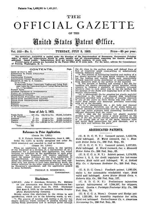 handle is hein.intprop/uspagaz0312 and id is 1 raw text is: Patents Noa. 1,460,361 to 1,461,017.

THlE
OFFICIAL GAZETTE
OF THE
Vol. 312-No. 1.                         TUESDAY, JULY         3, 1923.                  Price-S5 per year.
The OFFICIAL GAZETTE is mailed under the direction of the Superintendent of Documents, Government Printing
Office, to whom all subscriptions should be made payable and all communications respecting the Gazette should be
addressed. Issued weekly. Subscriptions, $5.00 per annum; single numbers, 10 cents each.
Printed copies of patents are furnished by the Patent Office at 10 cents each. For the latter, address the Commissioner
of Patents, Washington, D. C.

C0N TEN-T$S                         Page.
ISSUE  OF  JULY  3, 1923 ........................................  I
REFERENCE TO PRIOR APPLICATION ..........................   1
D ISCLAIMER  ...... ... .......................................  1
ADJUDICATED PATENTS .......................................  I
APPLICATIONS UNDER EXAMINATION ..........................   2
DECISIONS OF THE U. S. COURTS-
In  re  Curtis ...............................................  3
Worden and Holzer, Copartners Trading and Doing Busi-
ness Under the Name and Style of United Barber Service
Co.  v. Cannaliato .......................................  4
PATENT   UITS .................................................  a
ADVERSE DECISIONS IN INTERFERENCE .......................   6
NOTICE OF CANCELLATION ....................................  6
INTERFERENCE NOTICES...     ............................. 6
TRADE-MARKS PUBLISHED (221 APPLICATIONS)...............7
TRADE-MARK REGISTRATIONS GRANTED ......................    37
TRADE-MARK REGISTRATIONS RENEWED .....................     46
REISSUES .....................................................  47
DESIGNS ......................................................  48
PATENTS GRANTED ...........................................  54
Issue of July 3, 1923.
Trade-Marks ........ 197-No. 169,749 to No. 169,945, inclusive.
T. M. Renewals .....  1
Reissues ............  4-No.   15,640 to No.  15,643, inclusive.
Designs ............. 32-No.   62,598 to No.  62,629, Inclusive.
Patents ............. 657-No. 1,460,361 to No. 1,461,017, inclusive.
Total ......... 891
Reference to Prior Application.
(ORDER No. 2,822.)
U. S. PATENT OFFICE, Washington, June 9, 1923.
Order No. 2,071 is hereby abrogated and order No.
2,010 reinstated and amended to read as follows:
(ORDER No. 2,010.)
When an application Is filed which In the opinion
of the Examiner is a division of, a continuation of, or a
substitute for a previously filed application, but which
contains no reference in the specficatton to such prior
application, the    Examiner    will require   applicant   to
insert the proper reference to the prior application in
the specification. If, when the case is otherwise in con-
dition for allowance, this requirement has not been com-
plied with, nor shown to have been improperly made, the
proper reference to the prior application will be made by
an Examiner's amendment, and the application passed
to issue forthwith.
THOMAS E. ROBERTSON,
Commissioner.
Disclaimer.
1,307,812.   John V. Errickson, Scranton, Pa.       METHOD
OF AND APPARATUS FOR MAKING PHONOGRAPH REC-
oRDS.    Patent dated    June 24, 1919.      Disclaimer
filed June 6, 1923, by the assignee Columbia Grapho-
phone Manufacturing Company.
Hereby enters this disclaimer to the claims in said
specification, which are in the following words, to wit :
7. The process of heating and cooling a die for hot
nlastic material which consists in passing heating and
cooling fluids alternately and in multiple paths through

the die close to the surface along well defined lines of
flow of relatively small cross-section at substantially
uniform distances apart.
S. The process of facilitating heating and cooling of a
hot plastic material into disks which consists in supply-
Ilg the heating and cooling fluids each concurrently
through separate paths distributed at substantially uni-
form distances close to the surface of the material.
9. The process of heating and cooling a flat die for
handling hot plastic phonograph record material which
consists in forming a plurality of circularly arranged
channels close to each other and to the die surface for
the passage of the fluids and supplying each of the fluids
thereto concurrently.
15. A phonograph die for pressing hot plastic material
comprising a die body and channel disk interfitting
therewith provided with a plurality of annular channels
in one of the parts on their facing side and inlet and
outlet fluid supply and discharge provision connecting
with all of the channels.
16. In a phonograph die, a die body and channel
disk interfitting therewith one of the parts being an-
nularly channeled concentrically and the other providing
inlet and outlet passages both connecting therewith at
different distances from the center.
18. A  disk die for pressing hot plastic material
divided into two parts along a plane parallel to the
face of the die, having circular spaced channels formed
in the facing side of one of the parts, separate inlet
and outlet fluid connections for said channels, and a
fluid tight seal between the parts.
ADJUDICATED PATENTS.
(U. S. D. C. N. Y.) Leonard patent, 1,122,774,
Held infringed. H. Ward Leonard, Inc. v. Max-
well Motor Sales Co., 288 Fed. Rep., 62.
(U. S. D. C. N. Y.) Leonard patent, 1,157,011,
Held infringed. H. Ward Leonard, Inc. v. Maxwell
Motor Sales Co.. 288 Fed. Rep., 62.
(U. S. C. C. A. N. Y.)  Schleit patent, 1,174,525,
claims 1, 3, 5, for draft regulator for hot-water
heaters, Held valid and infringed. W. A. Schleit
Mfg. Co. v. Syracuse Radiator Co., 288 Fed. Rep.,
52.
(U. S. D. C. Conn.)   Foedisch patent, 1,180,124,
claim 1, for automobile windshield visor, Held
valid and Infringed. Acme Motor Shield Corp. v.
Roberts Mfg. Co., 288 Fed. Rep., 127.
(U. S. D. C. N. Y.)      Preliminary injunction
against Infringement of 1,244,197, for slippers,
denied. Gustin V. PariStyle Footwear Mfg. Co., 288
Fed. Rep., 78.
(U. S. C. C. A. Mass.) Cramer and Hodge pat-
ent, 1,331,981, for humidity regulator for mills,
Held not infringed. Parks-Cramer Co. v. American
Moistening Co., 288 Fed. Rep., 33.


