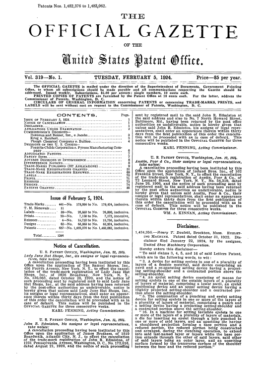 handle is hein.intprop/uspagaz0319 and id is 1 raw text is: Patents Nos. 1,482,376 to 1,483,062.
T-E
OFFICIAL GAZETTE
OF THE
Vol. 319-No. 1.                  TUESDAY, FEBRUARY 5, 1924.                     Price-5 per year.
The OFFICIAL GAZETTE is mailed under the direction of the Superintendent of Documents, Government Printing
Office, to whom all subscriptions should be made payable and all communications respecting the Gazette should be
addressed. Issued weekly. Subscriptions, $5.00 per annum; single numbers, 10 cents each.
PRINTED COPIES OF PATENTS are furnished by the Patent Office at 10 cents each. For the latter, address the
Commissioner of Patents, Washington, D. C.
CIRCULARS OF GENERAL INFORMATION concerning PATENTS or concerning TRADE-MARKS, PRINTS, and
LABELS will be sent without cost on request to the Commissioner of Patents, Washington, D. C.

CONTENTS.                             Page.
ISSUE  OF  FEBRUARY  5, 1924  ..............................  1
NOTICE OF CANCELLATION ..............................        1
DISCLAIMER .........................................         1
APPLICATIONS UNDER EXAMINATION ..........................    2
COseSlIOHER'S DECISIONS-
Doremus and Benser, Inc., v. Jacobs ......................  3
K rug  v. Reichert .........................................  3
Plough Chemical Company v. Bullion ....................  4
DECISIONS OF THE U. S. COURTS-
Foamite-Childs Corporation v. Pyrene Manufacturing Com-
pany  ...................................................  6
ADJUDICATED   PATENTS .......................................  7
PATENT  SUITS ................................................  7
ADVERSE DECISIONS IN INTERFERENCE ......................     8
INTERFERENCE   NOTICES ......................................  8
TRADE-MARKS PUBLISHED (327 APPLICATIONS) ...............     9
TRADE-MARK REGISTRATIONS GRANTED .....................      51
TRADE-MARK REGISTRATIONS RENEWED .....................      69
LABELS  .......................................................  70
PRINTS ............        ................................  71
R EISSUES  .....................................................  73
DESIGNS ................................................. 74
PATENTS  GRANTED  ..........................................  86
Issue df February 5, 1924.
Trade-Marks ....... 441-No. 178,984 to No. 179,424, inclusive.
T. M. Renewals ....   11
Labels .............. 38-No.    26,853 to No.  26,890, inclusive.
Prints ..............  23-No.   7,150 to No.   7,172, inciusive,
Reissues ........... ' 4-No.    15,753 to No.  15,756, inclusive.
Designs ............  62-No.    63,863 to No.  63,924, inclusive.
Patents ............ 687-No. 1,482,376 to No. 1,483,062, inclusive.
Total ......... 1261
Notice of Cancellation.
U. S. PATENT OFFICE, Washington, Jan. , 1924.
Lady Jane Hat Shops, Inc., its assigns or legal representa-
tives, take notice:
A cancellation proceeding having been instituted by this
Office upon the application of The Samuel Stores, Inc.,
456 Fourth Avenue, New York, N. Y., to effect the cancel-
lation of the trade-mark registration of Lady Jane Hat
Shops, Inc., of     2826   Broadway, New       York, N. Y.,
No. 136,063. dated October 26, 1920, and the notice 'of
such proceeding sent by registered mail to said Lady Jane
Hat Shops, Inc., at the said address having been returned
by the post-office authorities as undeliverable, notice is
hereby given that unless said Lady Jane Hat Shops, Inc.,
its assigns or legal representatives, shall enter an appear-
ance therein within thirty days from the first publication
of this order the cancellation will be proceeded with as In
case of default. This notice will be published in the
OFFICIAL GAZETTE for three consecutive weeks.
KARL PENNING, Acting Commissioner.
U. S. PATENT OFFICE, Washington, Jan. 14, 1924.
John R. Edniston, his assigns or legal representatives,
take notice:
A cancellation proceeding having been Instituted by this
Office upon the application of James Brotheps, of 1519
Boardwalk, Atlantic City, N. J., to effect the cancellation
of the trade-mark registration of John R. Edmiston, of
1231 Pennsylvania Avenue, Washington, D. C., No. 172,016,
dated August 21, 1923, and the notice of such proceeding

sent by registered mail to the said John R. Edmiston at
the said address and also to No. 7 North Howard Street,
Baltimore, Md., having been returned by the post office
authorities as undeliverable, notice Is hereby given that
unless said John R. Edmiston, his assigns or legal repre-
sentatives, shall enter an appearance therein within thirty
days from the first publication of this order the cancella-
tion will be proceeded with as in case of default. This
notice will be published in the OFFICIAL GAZETTE for three
consecutive weeks.
KARL PENNING, Acting Commissioner.
U. S. PATENT OFFICE, Washington, Jan. 10, 1924.
Austin, Poor & Co., their assigns or legal representatives,
take notice:
A cancellation proceeding having been instituted by this
Office upon the application of Ireland Bros. Inc., of 102
Franklin Street, New York, N. Y., to effect the cancellation
of the trade-mark registration of Austin Poor & Co., of
72 Leonard Street, New York, N. Y. No. 54 319, dated
June 26, 1906, and the notice of such proceeding sent by
registered mail to the said address having been returned
by the post office authorities as undeliverable, notice is
hereby given that unless said Austin, Poor & Co., their
assigns or legal representatives, shall enter an appearance
therein within thirty days from the firbt publication of
this order the cancellation will be proceeded with as In
case of default. This notice will be published in the
OFFICIAL GAZETTE for three consecutive weeks.
WM. A. KINNAN, Acting Commissioner.
Disclaimer.
1,434,356.-Henry T Donlett, Brockton, Mass. EYELET-
INO MACHINE. Patent dated October 31, 1922. Dis-
claimer filed January 22, 1924, by the assignee,
United Shoe Machinery Corporation.
Hereby enters this disclaimer-
To said claims 3, 4, 5, and 16 of said Letters Patent,
which are in the following words, to wit :
 3. A device for setting eyelets in one of a plurality of
layers of a flexible material, said device comprising an
anvil and a co-operating setting device having a project-
ing setting-shoulder and a contracted portion above the
setting-shoulder.
 4. An eyelet setting device consisting of means for
setting eyelets in one of the outside layers of a plurality
of layers of material, comprising a lower anvil, an eyelet
positioning device and an upper setting device having a
slightly projected setting-shoulder and a contracted por-
tion above the setting-shoulder.
 5. The combination of a punching and eyelet setting
device for setting eyelets in one or more of the layers of
a plurality of layers of material, comprising a punch and
a setting device having a projecting setting-shoulder and
a contracted portion above the setting-shoulder.
 16. In a machine for setting Invisible eyelets in one
or more of the layers of a plurality of layers of materials,
a die for inserting an eyelet through a hole punched In
one or more of said layers, and an upsetting die having
a shouldered projection forming a base portion and a
reduced portion, the reduced portion being constructed
and arranged, during the clenching operation, to extend
into said last-named layer or layers while the base por-
tion extends through the other of said layers, said other
of said layers being an outer layer, and an upsetting
surface formed by the transverse surface of the shoulder
between the base and the reduced portion.


