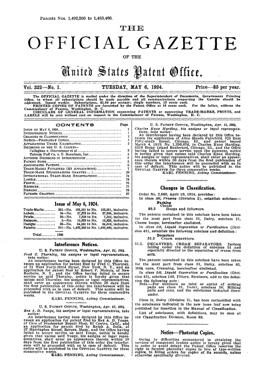 handle is hein.intprop/uspagaz0322 and id is 1 raw text is: Patents Nos. 1,492,550 to 1,493,460.
TH-E
OFFICIAL GAZETTE
OF THE
Vol. 322-No. 1.                      TUESDAY, MAY 6, 1924.                      Price-$5 per year.
The OFFICIAL GAZETTE is mailed under the direction of the Superintendent of Documents, Government Printing
Office, to whom all subscriptions should be made payable and all communications respecting the Gazette should be
addressed. Issued weekly. Subscriptions, $5.00 per annum; single numbers, 10 cents each.
PRINTED COPIES OF PATENTS are furnished by the Patent Office at 10 cents each. For the latter, address the
Commissioner of Patents, Washington, D. C.
CIRCULARS OF GENERAL INFORMATION concerning PATENTS or concerning TRADE-MARKS, PRINTS, and
LABELS will be sent without cost on request to the Commissioner of Patents, Washington, D. C.

CONTENTS                              Page.
ISSUE  OF  MAY  6, 1924 .........................................  I
INTERFERENCE   NOTICES ..................................... I
CHANGES IN CLASSIFICATION ..................................  1
NOTICE-PHOTOSTAT COPIES .................................    1
APPLICATIONS UNDER EXAMINATION .........................     2
DECISIONS OF THE U. S. COURTS-
Callaghan v. Gouverneur et al ............................  3
Talcum Puff Co. v. E. Burnham, Inc .....................  5
ADVERSE DECISIONS IN INTERFERENCE .......................    5
PATENT  SUITS ...............................................  5
ADJUDICATED PATENTS .......................................  6
TRADE-MAREKS PUBLISHED (361 APPLICATIONS) ................   7
TRADE-MARK REGISTRATIONS GRANTED~.' ..................      58
INTERNATIONAL TRADE-MARK REGISTRATIONS ................     74
LABELS  .......................................................  75
PRINTS ........................................................  76
R EISSUES ..........................................  ..........  77
DESIGNS      ........................................... 78
PATENTS GRANTED       ...................................87
Issue of May 6, 1924.
Trade-Marks ....... 381-No. 183,551 to No. 183,931, inclusive.
Labels ..............  34-No.   27,273 to No.  27,306, inclusive.
Prints ..............  26--No.   7,326 to No.  7,351, inclusive.
Reissues ............  5--No.   15,829 to No.  15,833, inclusive.
Designs ............  39-No.   64,581 to No.  64,619, inclusive.
Patents ............ 911-No. 1,492,550 to No. 1,493,460, inclusive.
Total ......... 1396
Interference Notices.
U. S. PATENT OFFICE, Washington, Apr. 21, 1924.
Fred 0. Thornlcy, his assigns *or legal representatives,
take notice:
An interference having been declared by this Office be-
tween an application for patent filed by Fred C. Thornley,
of 31 West Forty-third Street, New York. N. Y., and an
application for patent filed by Robert P. Nichols, of New
Rochelle, N. Y., and the Office having failed to secure
service on said Thornley, notice is hereby given that
unless said Thornley, his assigns or legal representatives,
shall enter an appearance therein within 30 days from
the first publication of this order the interference will be
proceeded with as in case of default. This notice will be
published In the OFFICIAL GAZETTE for three consecutive
weeks.
KARL PENNING, Acting Commissioner.
U. S. PATENT OFFICE, Washington, Apr. 23, 1924.
Rex A. D. Yonge, his assigns or legal representatives, take
notice:
An interference having been declared by this Office be-
tween an application for patent filed by Rex A. D. Yonge.
of Care of Studebaker Repair Shop, El Centro, Calif., and
an application for patent tiled by Ralph A. Zolla, of
37 Harrington Street, Revere, Mass., and the Office having
failed to secure service on said Yonge, notice Is hereby
glve'n that unless said Youge, his assigns or legal repre-
sentatives, shall enter an appearance therein within 30
days from the first publication of this order the interfer-
ence will be proceeded with as in case of default. This
notice will be published in the OFFICIAL GAZETTE for three
consecutive weeks.
KARL FENNING. Acting Commissioner.

U. S. PATENT OFFICE, Washington, Apr. 11, 1924.
Charles Knox Harding, his assigns or legal representa-
tives, take notice:
An interference having been declared by this Office be-
tween the application of Alice Maude Fairchild, 325 East
Fifty-ninth  Street, Chicago, Ill., and  patent issued
March 4, 1919, No. 1,296,076, to Charles Knox Harding.
6318 Stony Island Boulevard, Chicago, Ill., and the Office
having failed to secure service upon the patentee, notice
is hereby given that unless said Charles Knox Harding,
his assigns or legal representatives, shall enter an appear-
ance therein within 30  a  from the first publication of
this order the interference will be proceeded with as in
case of default. This notice will be published in the
OFFICIAL GAZETTE for three consecutive weeks.
KARL FENNING, Acting Commissioner.
Changes in Classification.
Order No. 2,860, April 19, 1924, provides:
In class 100, Presses (Division 2), establish subclass-
Packing
Cheese
55.5     Hoops and followers.
The patents contained In this subclass have been taken
for the most part from class 31, Dairy, subclass 21,
Cheese hoops, hereinafter abolished.
In class 210, Liquid Separation or Purification (Divi-
sion 43), establish the following subclass and definition:
Decanters
51.5   Cream separators.
51.5. DECANTERS, CRISAM       SEPARATORS.      Devices
falling under the definition of subclass 51 and
especially directed to the separation of cream from
milk.
The patents contained in this subclass have been taken
for the most part from class 31, Dairy, subclass 85,
Milk cans, Creaming, hereinafter abolished.
In class 210, Liquid Separation or Purification (Divi-
sion 43), subclass 149, Filters, Strainers, add to the defini-
tion the following note:
Note.-For strainers on inlet or outlet of milking
pails see class 31, DAIRY, subclass 50, Milking
pails and cans, and the subclasses Indented there-
under.
Class 31, Dairy (Division 2), has been reclassified with
the subclasses indicated in the new loose leaf now being
published for Insertion in the Manual of Classification.
List of subclasses, with definitions, may be seen at
the Classification Division, Room 63.
Notice-Photostat Copies.
Owing to difficulties encountered in obtaining the
services of competent typists notice is hereby given that
in order to avoid delays the Patent Office reserves the
right to furnish photostat copies in lieu of type-written
copies, In filling orders for coplc-, of its records, unless
otherwise specifically directed.



