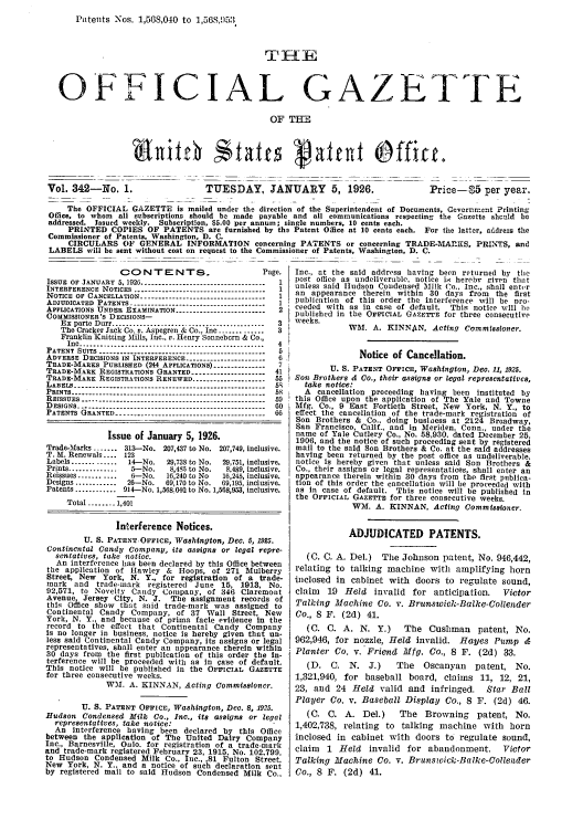 handle is hein.intprop/uspagaz0342 and id is 1 raw text is: Patents Nos. 1,568,040 to 1,56S,053.

O'FICIAL GAZETTE
OF =
Vol. 342-No. 1.                  TUESDAY, JANUARY 5, 1926.                      Price-5 per year.
The OFFICIAL GAZETTE is mailed under the direction of the Superintendent of Documents, Goverrnent Printing
Office, to whom all subseriptiona should be made payable and all communications respecting the Gazette shculd be
addressed. Issued weekly. Subscription, $5.00 per annum; single numbers, 10 cents each.
PRINTED COPIES OF PATENTS are furnished by the Patent Office at 10 cents each. For the latter, address the
Commissioner of Patents, Washington, D. C.
CIRCULARS OF GENERAL INFORMATION concerning PATENTS or concerning TRADE-MAKS, PRINTS, and
LABELS will be sent without cost on request to the Commissioner of Patents, Washington, D. C.

CONTENTS.                            Page.
ISSUE OF JANUARY 5, 1926 -----------------------------------  1
INTERFERENCE NOTICES -------------------------------------  1
NOTICE OF CANCELLATION -----------------------------------  1
ADOUDICATED PATENTS --------------------------------------
APPLICATIONS UNDER EXAMINATION --------------------------2
COMMISSIONER'S DECISIONS-
Ex pate Durr ..........................................  3
The Cracker Jack Co. v. Aspegren & Co., Inc ..............3
Franklin Knitting Mills, Inc., v. Henry Sonnebern & Co.,
Inc .....................................................  4
PATENT SUITS ----------------------------------------------- 5
ADVERSE DECISIONS IN INTERFERENCE -----------------------6
TRADE-MARKS PUBLISHED (244 APPLICATIONS) ----------------7
TRADE-MARK REGISTRATIONS GRANTED ---------------------41
TRADE-MARE REGISTRATIONS RENEWED --------------------- 55
LABELS -...--------------------------------------------------- 5g
PRINTS ------------------------------------------------------- 58
REISSUES ---------------------------------------------------- 59
DESIGNS ---------------------------------------------------- 0
PATENTS GRANTED -----------------------------------------66
Issue of January 5, 1926.
Trade-Marks ....... 313-No. 207,437 to No. 207,749, inclusive.
T. M. Renewals .... 123
Labels .............  14-No.   29,738 to No.  29,751, inclusive.
Prints ..............  5-No.    8,4S5 to No.  8.489, inclusive.
Reissues ...........  6-No.   16,240 to No   16,245, inclusive.
Designs ............  26--No.  69,170 to No.  69,195, inclusive.
Patents ............ 914-No. 1,568.04 to No. 1,568,953, inclusive.
Total ........ 1,401
Interference Notices.
U. S. PATENT.OFFICE, Washington, Dec. 5, 1925.
Continental Candy Company, its assigns or legal repre-
sentatives, take notice.
An interference has been declared by this Office between
the application of Hawley & Hoops, of 271 Mulberry
Street, New    York, N. Y., for registration of a trade-
mark   and   trade-mark   registered  June 15, 1913, No.
92,571, to Novelty Candy Company, of 346 Claremont
Avenue    Jersey City, N. J.    The assignment records of
this Olce show that said trade-mark was assigned to
Continental Candy Company, of 37 Wall Street, New
York, N. Y., and because of prima facie evidence in the
record to the effect that Continental Candy Company
Is no longer in business, notice is hereby given that un-
less said Continental Candy Company, Its assigns or legal
representatives, shall enter an appearance therein within
30 days from the first publication of this order the in-
terference will be proceeded with as in case of default.
This notice will be published in the OFFICIAL GAZETTE
for three consecutive weeks.
WM. A. KINNAN, Acting Commissioner.
U. S. PATENT OFFICE, Washington, Dec. 8, 1925.
Hudson Condensed Milk Co., Inc., its assigns or legal
representatives, take notice:
An interference having been declared by this Office
between the application of The United Dairy Company
Inc., Barnesville, Onlo. for registration of a trade-mark
and trade-mark registered February 23, 1915, No. 102,799,
to Hudson Condensed Milk Co., inc., .81 Fulton Street.
New York, N. Y., and a notice of such declaration sent
by registered mail to said Hudson Condensed Milk Co.,

Inc., at the said address having been returned by the
post office as undeliverable, notice iM hereby given that
unless said Hudson Condensed Milk Co., Inc., shall enter
an appearance therein within 30 days from the first
publication of this order the interference will be pro-
ceeded with as in case of default. This notice will he
published in the OFFICIAL GAZETTE for three consecutive
weeks.
WM. A. KINNAN, Acting Commissioner.
Notice of Cancellation.
U. S. PATENT OFFICE, Washington, Deo. 11, 1925.
Sol Brothers' & Co., their assigns or legal representatives,
take notice:
A cancellation proceeding having been instituted by
this Office upon the application of The Yale and Towne
Mfg. Co., 9 East Fortieth Street, New York, N. Y., to
effect the cancellation of the trade-mark registration of
Son Brothers & Co., doing business at 2124 Broadway,
San Francisco, Calif., and in Meriden, Conn., under the
name of Yale Cutlery Co., No. 58,930, dated December 25,
1906, and the notice of such proceeding sent by registered
mail to the said Son Brothers & Co. at the said addresses
having been returned by the post office as undeliverable,
notice Is hereby given that unless said Son Brothers &
Co., their assigns or legal representatices, shall enter an
appearance therein within 30 days from the first publica-
tion of this order the cancellation will be proceeded with
as in case of default. This notice will be published In
the OFFICIAL GAZETTE for three consecutive weeks.
WM. A. KINNAN, Acting Commissioner.
ADJUDICATED PATENTS.
(C. C. A. Del.) The Johnson patent, No. 946,442,
relating to talking machine with amplifying horn
inclosed in cabinet with doors to regulate sound,
claim  19 Held invalid for anticipation.      Victor
Talking Machine Co. v. Brunswick-Balke-Collender
Co., 8 F. (2d) 41.
(C. C. A. N. Y.) The Cushman patent, No.
962,946, for nozzle, Held invalid. Hayes Pump &
Planter Co. v. Friend Mfg. Co., 8 F. (2d) 33.
(D. C. N. J.)       The   Oscanyan   patent, No.
1,321,940, for baseball board, claims 11, 12, 21,
23, and 24 Held valid and infringed. Star Ball
Player Co. v. Baseball Display Co., 8 F. (2d) 46.
(C. C. A. Del.)      The Browning patent, No.
1,402,738, relating to talking machine with horn
inclosed in cabinet with doors to regulate sound,
claim 1 Held invalid for abandonment. Victor
Talking Machine Co. v. Brunswick-Balke-Collender
Co., 8 F. (2d) 41.


