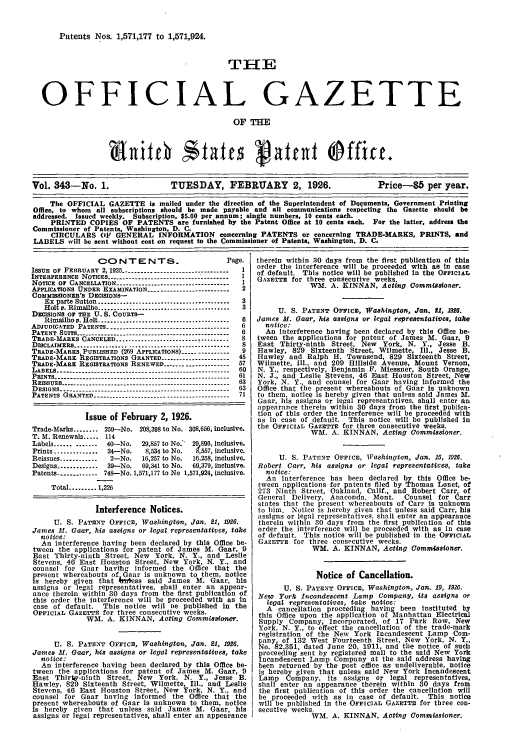 handle is hein.intprop/uspagaz0343 and id is 1 raw text is: Patents Nos. 1,571,177 to 1,571,924.
THE
OFFICIAL GAZETTE
OF THE
Vol. 343-No. 1.                TUESDAY, FEBRUARY 2, 1926.                     Price-85 per year.
The OFFICIAL GAZETTE is mailed under the direction of the Superintendent of Documents, Government Printing
Office, to whom all subscriptions should be made payable and all communications respicting the Gazette should be
addressed. Issued weekly. Subscription, $5.00 per annum; single numbers, 10 cents each.
PRINTED COPIES OF PATENTS are furnished by the Patent Office at 10 cents each. For the latter, address the
Commissioner of Patents, Washington, D. C.
CIRCULARS OF GENERAL INFORMATION concerning PATENTS or concerning TRADE-MARKS, PRINTS, and
LABELS will be sent without cost on request to the Commissioner of Patents, Washington, D. C,

CONTENTS.                           Page.
ISSUE OF FEBRUARY 2, 1926 --------------------------------  1
INTERFERENCE NOTICES -------------------------------------   1
NOTICE OF CANCELLATION ----------------------------------- 1
APPLICATIONS UNDER EXAMINATION ------------------------- 2
COMMISSIONER's DECISIONS-
Ex  parte Sutton ..........................................  3
Holt v. Rimailho .......................................... 3
DECISIONS 0F THE U. S. COURTS-
Rimailho v. Holt ..........................................  6
ADJUDICATED PATENTS -------------------------------------- 6
PATENT SUITS-------------------------------------- 6
TRADE-ARS CANCELED..................................     8
DISCLAIMERS ....................................... : .........  8
TRADE-MARKS, PUBLISHED (269 APPLICATIONS) --------------  9
TRADE-MARK REGISTRATIONS GRANTED --------------------- 45
TRADE-MARK REGISTRATIONS RENEWED -------------------- 57
LABELS ---         .   .    .   .    .   .   ..-------------------------------------------- 60
PRINTS ------------------------------------------------------- 61
REISSUES ---------------------------------------------------- 63
DESIGNS- -----------------------------------------63
PATENTS GRANTED-----------------------------------71
Issue of February 2, 1926.
Trade-Marks ........ 259-No. 208,398 to No. 308,656, inclusive.
T. M. Renewals ..... 114
Labels .............  40-No.  29,857 to No. 29 896, inclusive.
Prints ..............  24-No.  8,534 to No.  ,557, inclusive.
Reissues ............  2-No.  16,257 to No.  16,258, inclusive.
Designs .............  39-No.  69,341 to No.  69,379, inclusive.
Patents ........... 748--No. 1,571,177 to No 1,571,924, inclusive.
Total ......... 1,226
Interference Notices.
U. S. PATENT OFFICE, Washington, Jan. 21, 1926.
James M. Gaar, his assigns or legal representatives, take
notice:
An interference having been declared by this Office be-
tween the applications for patent of James M. Gaar, 9
East Thirty-ninth Street, New York, N. Y., and Leslie
Stevens, 46 East Houston Street, New York, N. Y., and
counsel for Gaar havihg informed the Office that the
fresent whereabouts of Gaar is unknown to them, notice
s hereby given that ki; ess said James M. Gaar, his
assigns or legal representatives, shall enter an appear-
ance therein within 30 days from the first publication of
this order the interference will be proceeded with as In
case of default.   This notice will De published in the
OFFICIAL GAZETTE for three consecutive weeks.
WM. A. KINNAN, Acting Commissioner.
U. S. PATENT OFFICE, Washington, Jan. 21, 1926.
James M. Gaar, hois assigns or legal representatives, take
notice:
An interference having been declared by this Office be-
tween the applications for patent of James M. Gaar, 9
East Thirty-ninth Street, New York, N. Y., Jesse B.
Hawley, 829 Sixteenth Street, Wilmette, Ill., and Leslie
Stevens, 46 East Houston Street, New York, N. Y., and
counsel for Gaar having informed the Office that the
present whereabouts of Gaar is unknown to them, notice
is hereby given that unless said James M. Gear, his
assigns or legal representatives, shall enter an appearance

therein within 30 days from the first publication of this
order the interference will be proceeded with as in case
of default. This notice will be published in the OFFICIAL
GAZETTE for three consecutive weeks.
WM. A. KINNAN, Acting Commissioner.
U. S. PATENT OFFICE, Washington, Jan. f1, 1920.
James M. oaar, his assigns or legal representatives, tale
notice:
An interference having been declared by this Office be-
tween the applications for patent of James M. Gaar, 9
East Thirty-ninth Street, New York, N. Y., Jesse B.
Hawley, 829 Sixteenth Street, Wilmette, Ill., Jesse B.
Hawley and Ralph H. Townsend, 829 Sixteenth Street,
Wilmette, Ill., and 209 Hillside Avenue, Mount Vernon,
N. Y., respectively, Benjamin F. Miessner, South Orange,
N. J., and Leslie Stevens, 46 East Houston Street, New
York, N. Y., and counsel for Gaar having informed the
Office that the present whereabouts of Gaar Is unknown
to them, notice is hereby given that unless said James M.
Gaar, his assigns or legal representatives, shall enter an
appearance therein within 30 days from the first publica-
tion of this order the interference will be proceeded with
as in case of default. This notice will be published in
the OFFICIAL GAZETTE for three consecutive weeks.
WM. A. KINNAN, Acting Commissioner.
U. S. PATENT OFFICE, Washington, Jan. 15, 1926.
Robert Carr, his assigns or legal representatives, take
notice:
An Interference has been declared by this Office be-
tween applications for patents filed by Thomas Lonet, of
273 Ninth Street, Oakland, Calif., and Robert Carr of
General Delivery, Anaconda. Mont.     Counsel for 6arr
states that the present whereabouts of Carr Is unknown
to him. Notice is hereby given that unless said Carr, his
assigns or legal representatives, shall enter an appearance
therein within 30 days from the first publication of this
order the interference will be proceeded with as in case
of default. This notice will be published in the OFFICIAL
GAZETTE for three consecutive weeks.
WM. A. KINNAN, Acting Commissioner.
Notice of Cancellation.
U. S. PATENT OFFICE, Washington, Jan. 19, 1926.
New York Incandescent Lamp Company, its assigns or
legal representatives, take notice:
A cancellation proceeding having been instituted by
this Office upon the application of 'Manhattan Electrical
Supply Company, Incorporated, of 17 Park Row, New
York, N. Y., to effect the cancellation of the trade-mark
registration of the New York Incandescent Lamp Com-
pany, of 132 West Fourteenth Street, New York, N. Y.,
No. 82,351, dated June 20, 1911, and the notice of such
proceeding sent by registered mail to the said New York
Incandescent Lamp Company at the said address having
been returned by the post office as undeliverable, notice
is hereby given that unless said New York Incandescent
Lamp Company, its assigns or legal representatives,
shall enter an appearance therein within 30 days from
the first publication of this order the cancellation will
be proceeded with as in case of default. This notice
will be published in the OFFICIAL GAZETTE for three con-
secutive weeks.
WM. A. KINNAN, Acting Commissioner.



