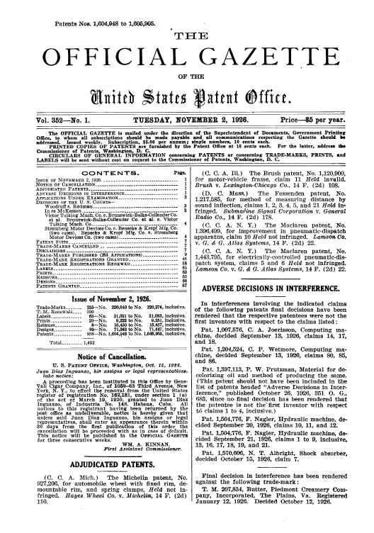 handle is hein.intprop/uspagaz0352 and id is 1 raw text is: Patents Nos. 1,604,948 to 1,60,905.
OFFICIAL GAZETTE
OF THE
Vol. 352-No. 1.                TUESDAY, NOVEMBER 2, 1926.                     Price--5 per year.
The OFFICIAL GAZETTE is mailed under the direction of the Superintendent of Documents, Government Printing
Office, to whom all subscriptions should be made payable and all communications respecting the Gazette should b
addressed. Issued weekly. Subscription, $5.00 per annum, single numbers, 10 cents each.
PRINTED COPIES OF PATENTS are furnished by the Patent Office at 10 cents each. For the latter, address ih
Commissioner of Patents, Washington, D. C.
CIRCULARS OF GENERAL INFORMATION concerning PATENTS or concerning TRADE-MARKS, PRINTS, and
LABELS will be sent without cost on request to the Commissioner of Patents, Washington, D. C.

CONTENTS.                            Page.
ISSUE OF NOVEMBER 2, 1926 --------------------------------- I
NOTICE OF CANCELLATION -----------------------------------  1
ADJUDICATED PATENTS --------------------------------------  1
ADVERSE DECISIONS IN INTERFERENCE ------------------------ 1
APPLICATIONS UNDER EXAMINATION --------------------------2
DECISIONS OF TEE U. S. COURTS--
Woodruff v. Rodman ------------------------------------  3
In re McKesson --------------------------------        3
Victor Talking Mach. Co. v. Brunswick-Balke-Collender Co.
et a]. Brunswick-Balke-Collender Co. at &I. v. Victor
Talking Mach. Co .------------------------------------ 4
Stromberg Motor Devices Co. v. Benecke & Kropf Mfg. Co.
(two cases). Benecke & Kropf Mfg. Co. v. Stromberg
Motor Devices Co. (two cases) .------------------------- 4
PATENT SUITS ------------------------------------------------ 7
TRADE-MARKS CANCELLED ---------------------------------- 7
D I S C L A I M E R S   - - - - - - - - - - - - - - - - - - - - -- - . . . . . . . . . . . . . . . . . .  7
TRADE-MARKS PUBLISHED (23 APPLICATIONS)-9
TRADE-MARK REGISTRATIONS GRANTED --------------------- 46
TRADE-MARK REGISTRATIONS RENEWED -------------------- 58
LABELS --------------.---------------------------------------- 61
PRINTS -------------------------------------------------------
REISSUES ----------------------------------------------------- 65
DESIGNS -      .      .     ..------------------------------------------------6
PATENTS GRANTED ------------------------------------------- 87
Issue of November 2, 1926.
Trade-Marks ----- 235--No. 220,040 to No. 220,274, inclusive.
T. M. Renewals ---- 100
Labels --------------63-No.    31,021 to No.  31,083, inclusive.
Prints -------------  29-No.    9,223 to No.  9,251, Inclusive.
Reissues ------------8-No.     16,450 to No.  16,457, inclusive.
Designs ------------99--No.    71,349 to No.  71,447, inclusive.
Patents ----------- 958-No. 1,604,q48 to No. 1,606,905, inclusive.
Total --------  1,492
Notice of Cancellation.
U. S. PATENT OFFICE, Washingtons, Oct. 15, 1926.
Juan Diaz In guazo, his assigns or legal representatives,
take notice:
A proceeding has been Instituted In this Office by Gene-
Vall Cigar Company, Inc., of 1059-63 Third Avenue, New
York, N. Y., to effect the removal from the United States
register of registration No. 162 181 under section 1 (a)
of the act of March 19, 1926, granted to Juan Diaz
Inguanzo, of Industria     No. 148, Habana, Cuba.         All
notices to this registrant having been returned by the
post office as undeliverable, notice is hereby given that
unless said Juan Diaz Inguanzo, his assigns or legal
representatives, shall enter an appearance therein within
30 days from the first publication of this order the
cancellation will be proceeded with as in case of default.
This notice will be published in the OFF'ICIAL GAZETTE
for three consecutive weeks.
WM. A. KINNAN,
Pirst Assistant Commissioner.
ADJUDICATED PATENTS.
(C. C. A. Mich.)         The    Michelin    patent, No.
927,266, for automobile wheel with fixed rim, de-
mountable rim, and spring clamps, Held not in-
fringed. Hayes Wheel Co. v. Michelin, 14 F. (2d)
110.

(C. C. A. Ill.) The Brush patent, No. 1,120,900,
for motor-vehicle frame, claim 11 Held invalid.
Brush v. Lexington-Chicago Co., 14 F. (2d) 108.
(D. C. Mass.)    The Fessenden patent, No.
1,217,585, for method of measuring distance by
sound inflection, claims 1, 2, 3, 4, 5, and 21 Held in-
fringed. Submaiine Signal Corporation v. General
Radio Co., 14 F. (2d) 178.
(C. C. A. N. Y.)   The Maclaren patent, No.
1,396,499, for improvement in pneumatic-dispatch
apparatus, claim 10 Held not infringed. Lamson Go.
v. G. & G. Atlas Systems, 14 F. (2d) 22.
(C. C. A. N. Y.)   The Maclaren patent, No.
1,443,795, for electrically-controlled pneumatic-dis-
patch system, claims 5 and 6 Held not infringed.
Lamson Co. v. G. & G. Atlas Systems, 14 F. (2d) 22.
ADVERSE DECISIONS IN INTERFERENCE.
In Interferences involving the indicated claims
of the following patents final decisions have been
rendered that the respective patentees were not the
first inventors with respect to the claims listed:
Pat. 1,007,576, C. A. Joerisson, Computing ma-
chine, decided September 13, 1926, claims 14, 17,
and 18.
Pat. 1,204,524, C. P. Wetmore, Computing ma-
chine, decided September 13, 1926, claims 80, 85,
and 86.
Pat. 1,397,113, P. W. Prutzman, Material for de-
colorizing oil and method of producing the same.
(This patent should not have been included in the
list of patents headed Adverse Decisions in Inter-
ference, published October 26, 1926, 351 0. G.,
683, since no final decision has been rendered that
the patentee is not the'first inventor with respect
t5 claims 1 to 4, inclusive.)
Pat. 1,504,776, F. Nagler, Hydraulic machine, de-
cided September 20, 1926, claims 10, 11, and 12.
Pat. 1,504,776, F. Nagler, Hydraulic machine, de-
cided September 21, 1926, claims 1 to 9, inclusive,
13, 16, 17, 18, 19, and 21.
Pat. 1,570,606, N. T. Albright, Shock absorber,
decided October 15, 1926, claim 7.
Final decision in interference has been rendered
against the following trade-mark:
T. M. 207,834, Butter, Piedmont Creamery Com-
pany, Incorporated, The Plains, Va. Registered
January 12, 1926. Decided October 12, 1926.


