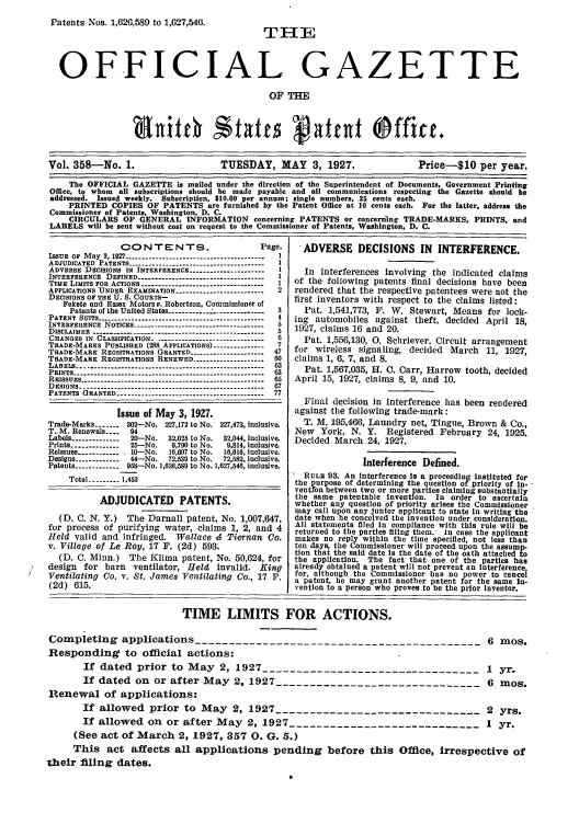 handle is hein.intprop/uspagaz0358 and id is 1 raw text is: Patents Nos. 1,626,589 to 1,627,540.
OFFICIAL GAZETTE
OF THE
Vol. 358-No. 1.                      TUESDAY, MAY 3, 1927.                     Price-S10 per year.
The OFFICIAL GAZETTE is mailed under the direction of the Superintendent of Documents, Government Printing
Office, to whom all subscriptions should be made payable and all communications respecting the Gazette should be
addressed. Issued weekly. Subscription, $10.00 per annum; single numbers, 25 cents each.
PRINTED COPIES OF PATENTS are furnished by the Patent Office at 10 cents each. For the latter, address the
Commissioner of Patents, Washington, D. C.
CIRCULARS OF GENERAL INFORMATION concerning PATENTS or concerning TRADE-MARKS, PRINTS, and
LABELS will be sent without cost on request to the Commissioner of Patents, Washington, D. C.

CONTENTS.                              Page.
ISSUE or May 3, 1927 ----------------------------------------  1
ADJUDICATED PATENTS ---------------------------------------     I
ADVERSE DECISIONS IN INTERFERENCE ----------------------        1
INTERFERENCE DEFINED -------------------------------------      1
TIME LIMITS FOR ACTIONS ----------------------------------    I
APPLICATIONS UNDER EXAMINATION --------------------------       2
DECISIONS OF THE U. S. COURTS-
Fekete and Essex Motors v. Robertson, Commissioner of
Patents of the United States -----------------------------. 14
PATENT SUITS --------- --------------------------------------4
INTERFEIRENCE NOTICES -------------------------------------- 5
DISCLAIMER ------------------------------------------------- 5
CHANGES IN CLASSIFICATION --------------------------------      6
TRADE-MARKS PUBLISHED (288 APPLICATIONS) ---------------        7
TRADE-MARK REGISTRATIONS GRANTED ---------------------         47
TRADE-MARK REGISTRATIONS RENEWED -------------------         60
LABELS -..--------------------------------------------------- 63
PRINTS ---------------------------------------------------63
REISSUES ------------------------------------------------------ 65
DESIGNS --------------------------------------------------   67
PATENTS GRANTED ------------------------------------------ 77
Issue of May 3, 1927.
Trade-Marks ----- 302-No. 227,172 to No. 227,473, inclusive.
T. M. Renewals ...    94
Labels -------------  20-No.     32,025 to No.  32,044, Inclusive.
Prints --------------  25-No.      9,790 to No.   9,814, inclusive.
Reissues ------------- 10-No.     16,607 to No.  16,616, inclusive.
Designs -------------  44-No.     72,539 to No.  72,582, inclusive.
Patents ------------- 958-No. 1,626,589 to No. 1,627,546, inclusive.
Total ------ 1,453
ADJUDICATED PATENTS.
(D. C. N. Y.) The Darnall patent, No. 1,007,647,
for process of purifying water, claims 1, 2, and 4
Held valid and infringed. Wallace & Tiernan Co.
v. Village of Le Roy, 17 F. (2d) 593.
(D. C. Minn.) The Klima patent, No. 50,624, for
design for barn ventilator, Held invalid. King
Ventilating Co. v. St. James Ventilating Co., 17 F.
(2d) 615.

ADVERSE DECISIONS IN INTERFERENCE.
In interferences involving the indicated claims
of the following patents final decisions have been
rendered that the respective patentees were not the
first inventors with respect to the claims listed:
Pat. 1,541,773, F. W. Stewart, Means for lock-
ing automobiles against theft, decided April 18,
1927, claims 16 and 20.
Pat. 1,556,130, 0. Schriever, Circuit arrangement
for wireless signaling, decided March 11, 1927,
claims 1, 6, 7, and 8.
Pat. 1,567,035, H. C. Carr, Harrow tooth, decided
April 15, 1927, claims 8, 9, and 10.
Final decision in interference has been rendered
against the following trade-mark:
T. M. 195,466, Laundry net, Tingue, Brown & Co.,
New York, N. Y. Registered February 24, 1925.
Decided March 24, 1927.
Interference Defined.
RULE 93. An Interference Is a proceeding instituted for
the purpose of determining the question of priority of In-
ventfon between two or more parties claiming substantially
the same patentable Invention. In order to ascertain
whether any question of priority arises the Commissioner
may call upon any junior applicant to state in writing the
date when he conceived the invention under consideration.
All statements filed in compliance with this rule will be
returned to the parties filing them. In case the applicant
makes no reply within the time specified, not less than
ten days, the Commissioner will proceed upon the assump-
tion that the said date is the date of the oath attached to
the application. The fact that one of the parties has
already obtained a patent will not prevent an Interference
for, although the Commissioner has no power to cancef
a patent, he may grant another patent for the same in-
vention to a person who proves to be the prior Inventor.

TIME LIMITS FOR ACTIONS.
Completing applications ------------------------------------------6 mos.
Responding to official actions:
If dated  prior to  May  2, 1927 .............................. .  1  yr.
If dated on or after May 2, 1927 ------------------------------ 6 mos.
Renewal of applications:
If allowed prior to May 2, 1927 ------------------------------ 2 yrs.
If allowed on or after May 2, 1927 ---------------------------- 1 yr.
(See act of March 2, 1927, 357 0. G. 5.)
This act affects all applications pending before this Office, irrespective of
their filing dates.



