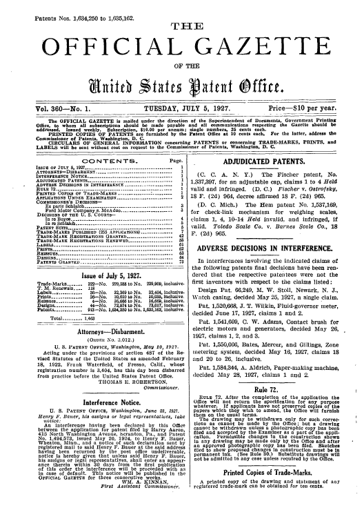 handle is hein.intprop/uspagaz0360 and id is 1 raw text is: Patents Nos. 1,634,250 to 1,635,162.
THE
OFFICIAL GAZETTE
OF THE
Vol. 360-No. 1.                      TUESDAY, JULY 5, 1927.                   Price-S10 per year.
The OFFICIAL GAZETTE is mailed under the direction of the Superintendent of Documents, Government Printing
Office, to whom all subscriptions should be made payable and all communications respecting the Gazette should be
addressed. Issued weekly. Subscription, $10.00 per annum; single numbers, 25 cents each.
PRINTED COPIES OF PATENTS are furnished by the Patent Office at 10 cents each. For the latter, address the
Commissioner of Patents. Washington, D. C.
CIRCULARS OF GENERAL INFORMATION concerning PATENTS or concerning TRADE-ARKS, PRINTS, and
LABELS will be sent without cost on request to the Commissioner of Patents, Washington, D. C.

CO NTENTS.                         Page.
ISSUE OF JULY 5, 1927- .   .-------------------------------- 1
ATTORNEYS-DiSBARIENT ----.------ ------------------------1
INTERFERENCE NOTICE --------------------------------------- 1
ADJUDICATED PATENTS ---------------------------------------1
ADVERSE DECISIONS IN INTERFERENCE ---------------------  I
RULE 72 .......----------------------------------------------- 1
P R I N T E D   C O r e R S   O F   T R A D E - M A R K S   . . . . . . . . -.. . . . .  I
APPLICATIONS UNDER EXAMINATION -------------------------  2
COMMISSIONER's DECISIONS-
Ex parte Schlaich ---------------------------------------- 3
Ford Motor Company v. McAdoo ----------------------- 3
DECISIONS OF THE U. S. COUnTS-
In re Boyce  -------------------------------------------- 4
In r Schlalh . ...----------------------------------  5
PATENT SUITS -------------------------------------------------  5
TRADE-MARKS PUBLISHED (255 APPLICATIONS) --------------  7
TRADE-MARE REGISTRATIONS GRANTED --------------------- 42
TRADE-MARK REGISTRATIONS RENEWED ------------------- 58
LABELS ------------------------------------------------------ 61
PRINTS ------------------------------------------------------ 62
REISSUES ---------------------------------------------------63
DESIGNS ------------------------------------------------------  64
PATENTS GRANTED ---------.-------------------------------- 73
Issue of July 5, 1927.
Trade-Marks ------- 322-No. 229,588 to No. 229,909, inclusive.
T. M8. Renewals. ..  118
Labels    ...------------ 36-No.  32,369 to No.  32,404, inclusive.
Prints ------------- 26--No.  10,010 to No.  10,035, inclusive.
Reissues_ .........   4-No.    16,666 to No.  16,669, inclusive.
Design& -----        44-No.    72,974 to No.  73,017, inclusive.
Patents. ----------- 913-No. 1,634,250 to No. 1,63,162, inclusive.
Total --------- 1.463
Attorneys-Disbarment.
(ORDER NO. 3,012.)
U. S. PATENT OFFicE, Washington, May 10, 1927.
Acting under the provisions of section 487 of the Re-
vised Statutes of the United States as amended February
18, 1922, Frank Waterfield, of Fresno, Calif., whose
registration number is 3,404, has this day been disbarred
from practice before the United States Patent Office.
THOMAS E. ROBERTSON,
Commissioner.
Interference Notice.
U. S. PATENT OFFICE, Washington, June 22, 1927.
Henry F. Baer, his assigns or legal representatives, take
notice:
An interference having been declared by this Office
between the application for patent filed by Harry Aaron,
415 North Washington Avenue, hcranton, Pa., and Patent
No. 1,494,573, issued May 20, 1924, to Henry F. Bauer,
Wheaton, Minn., and a notice of such declaration sent by
registered mail to said Henry F. Bauer at the said address
having been returned by the post office undeliverable,
notice is hereby given that unless said Henry F. Bauer,
his assigns or legal representatives, shall enter an appear-
ance therein within 30 days from the first publication
of this order the interference will be proceeded with as
in case of default. This notice will be published in the
OFFICIAL GAZETTE for three consecutive weeks.
WM. A. KINNAN,
First Assistant Commissioner.

ADJUDICATED PATENTS.
(C. C. A. N. Y.)      The Fischer patent, No.
1,337,397, for an adjustable cap, claims 1 to 4 Held
valid and infringed. (D. C.) Fischer v. Otrofsky,
18 F. (2d) 964, decree affirmed 18 F. (2d) 965.
(D. C. Mich.)    The Hem patent No. 1,537,169,
for check-link   mechanism   for weighing    scales,
claims 1, 4, 10-14 Held invalid, and infringed, If
valid. Toledo Scale Co. v. Barnes $cale Co., 18
F. (2d) 965.
ADVERSE DECISIONS IN INTERFERENCE.
In interferences involving the indicated claims of
the following patents final decisions have been ren-
dered that the respective patentees were not the
first inventors with respect to the claims listed:
Design Pat. 66,249, IL W. Stoll, Newark, N. J.,
Watch casing, decided May 25, 1927, a single claim.
Pat. 1,520,668, J. T. Wilkin, Fluid-governor meter,
decided June 17, 1927, claims 1 and 2.
Pat. 1,541,609, C. W. Adams, Contact brush for
electric motors and generators, decided May 26,
1927, claims 1, 2, and 3.
Pat. 1,550,666, Bates, Mercer, and Gillings, Zone
metering system, decided May 16, 1927, claims 18
and 20 to 26, inclusive.
Pat. 1,584,344, A. Aldrich, Paper-making machine,
decided May 28, 1927, claims 1 and 2.
Rule 72.
RULE 72. After the completion of the application the
Office will not return the specification for any purpose
whatever. If applicants have not preserved copies of the
papers which they wish to amend, the Office will furnish
them on the usual terms.
The drawing may be withdrawn only for such correc-
tions as cannot be made by the Office; but a drawing
cannot be withdrawn unless a photographic copy has been
filed and accepted by the Examiner as a part of the appli-
cation. Permissible changes In the construction shown
In any drawing may be made only by the Office and after
an approved photographic copy has been filed. Sketches
filed to show proposed changes in construction must be In
permanent ink. (See Rule 30.) Substitute drawings will
not be admitted in any case unless required by the Office.
Printed Copies of Trade-Marks.
A printed copy of the drawing and statement of any
I registered trade-mark can be obtained for ten cents.


