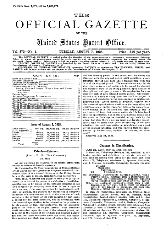 handle is hein.intprop/uspagaz0373 and id is 1 raw text is: Patents Nos. 1,679,341 to 1,680,272.
THE
OFFICIAL GAZETTE
OF THE
Vol. 373-No. 1.                    TUESDAY, AUGUST 7, 1928.                     Price-S10 per year.
The OFFICIAL GAZETTE is mailed under the direction of the Superintendent of Documents, Government Printing
Office, to whom all subscriptions should be made payable and all communications respecting the Gazette should bee
addressed. Issued weekly. Subscription, $10.00 per annum;. including annual indexes, $11.50; single numbers, 25 cents each.
PRINTED COPIES OF PATENTS are furnished by the Patent Office at 10 cents each. For the latter, address the
Commissioner of Patents, Washington, D. C.
CIRCULARS OF GENERAL INFORMATION concerning PATENTS or concerning TRADE-MARKS, PRINTS, and
LABELS will be sent without cost on request to the Commissioner of Patents, Washington, D. C.

CO NT E NT S.

Page.

ISSUE OF AUGUST 7,1928 --------------------------------------1
PATENTS-REISSUES ----------------------------------------- 1
CHANGES IN CLASSIFICATION ----------------------------------1
APPLICATIONS UNDER EXAMINATION -         .----- ------------------ 2
DECISIONS OF TIE U. S. COURTS-
Scott v. Weiss and Heuser. Weiss v. Scott and Heuser _  3
In re Holmes ------------------------------------------- 6
In re Parr ----------------------------------------------  6
PATENT SUITS ----------------------------------  ------- 7
ADVERSE DECISIONS IN INTERFERENCE ------------------------ S
ADJUDICATED PATENTS------------------------------- 8
TRADE-MARKS CANCELED -------------------------------------- 8
DISCLAIMERS --------------------------------------- --------- 8
TRADE-MARKS PUBLISHED (328 APPLICATIONS) ---------------- 9
TRADE-MARK REGISTRATIONS GRANTED -----_---.---------- 52
TRADE-MARK REGISTRATIONS RENEWED -------------------- 66
LABELS --------------------------:.--------------------------- 67
PRINTS ----------------------------     -------------- 68
REISSUES ----------------------------------------------------- 69
DESIGNS-------------------------------------        -  70
PATENTS GRANTED --------------------------------------------- SO
Issue of August 7, 1928.
Trade-Marks -------  131-No. 245,016 to No. 245,346, inclusive.
T. M. Renewals ....  3
Labels ------------- 28-No.   34,391 to No.  34,418, inclusive.
Prints ------------- 14-No.  11,135 to No.  11,148, inclusive.
Reissues ------------  7-No.  17,058 to No.  17,064, inclusive.
Designs ------------ 46--No.  75,950 to No.  75,995, inclusive.
Patents ----------- 932-No. 1,679,341 to No. 1,680,272, Inclusive.
Total --------- 1,361
Patents-Reissues.
[PUBLIC No. 501, 70TH CONGRESS.]
[S. 2823.]
An Act amending the statutes of the United States with
respect to reissue of defective patents.
Be it enactcd by the Senate and House of Representatives
of the United States of America in Congress assembled, That
section 4916 of the Revised Statutes of the United States
be, and the same is hereby, amended to read as follows:
SEC. 4916. Whenever any patent is wholly or partly in-
operative or invalid, by reason of a defective or Insufficient
specification, or by reason of the patentee claiming as his
own invention or discovery more than he had a right to
claim as new, If the error has arisen by inadvertence, acci-
dent, or mistake, and without any fraudulent or deceptive
intention, the commissioner shall, on the surrender of such
patent and the payment of the duty required by law, cause
a patent for the same invention, and in accordance with
the corrected specification, to be reissued to the patentee or
to his assigns or legal representatives, for the unexpired
part of the term of the original patent. Such surrender
shall take effect upon the issue of the reissued patent, but
In so far as the claims of the original and reissued patents
are Identical, such surrender shall not affect any action
then pending nor abate any cause of action then existing,

and the reissued patent to the extent that its claims are
identical with the original patent shall constitute a con-
tinuation thereof and have effect continuously from the
date of the original patent. The commissioner may, in his
discretion, cause several patents to be issued for distinct
and separate parts of the thing patented, upon demand of
the applicant, and upon payment of the required fee for a re-
issue for each of such reissued letters patent. The specifi-
cations and claims in every such case shall be subject to
revision and restriction in the same manner as original ap-
plications are. Every patent so reissued, together with
the corrected specifications, shall have the same effect and
operation in law, on the trial of all actions for causes there-
after arising, as If the same had been originally filed in
such corrected form ; but no new matter shall be introduced
into the specification, nor in case of a machine patent shall
the model or drawings be amended, except each by the
other ; but when there is neither model nor drawing, amend-
ments may be made upon proof satisfactory to the com-
missioner that such new matter or amendment was a part
of the original invention, and was omitted from the speci-
fication by inadvertence, accident, or mistake, as afore-
said.
Approved May 24, 1928.
Changes in Classification.
Order No. 3,057, July 20, 1928, directs :
In class 179, Telephony (Division 16), establish the fol-
lowing subclass and definition, the patents contained in
this subclass having been taken for the most part from
class 179, Telephony, subclasses 2, Systems, Composite,
and 4, Systems, Composite, Telegraphy, Metallic circuits:
Systems,
Composite
Superaudible
2.5       Telephone type.
2.5. SYSTEMS, COMPOSITE, SUPERAUDIBLE, TELE-
PHONE TYPE. Systems using a superaudible car-
rier wave for transmission of telephone signaling
waves combined with any other electrical system.
Note.-For analogous combined' systems using a high-
frequency carrier wave, but in which the signaling
wave is not limited to telephony, see class 177,
ELECTRIC SIGNALING, subclass 352, Systems.
In class 178, Telegraphy, subclasses 45, Systems, Wave
transmission, Loaded circuit, and 46, Systems, Wave
transmission, Loaded circuit, Loading coils, and in class
179, Telephony, subclasses 2, Systems, Composite, 3, Sys-
tems, Composite, Telegraphy, and 4, Systems, Composite,
Telegraphy, Metallic circuit, transfer said subclasses from
Division 51 back to Division 16. This leaves in Division
51 subclass 44, Systems, Wave transmission, of class 178,
and subclasses 2.5, Systems, Composite, Superaudible
Telephone type, 15, Systems, Multiplex, 170, Repeaters,
and 171, Relays, of class 179.


