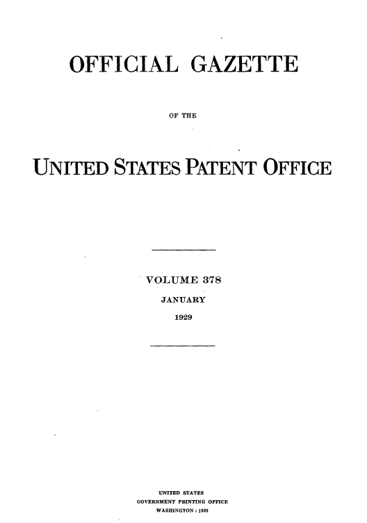 handle is hein.intprop/uspagaz0378 and id is 1 raw text is: OFFICIAL GAZETTE
OF THE
UNITED STATES PATENT OFFICE

VOLUME 378
JANUARY
1929

UNITED STATES
GOVERNMENT PRINTING OFFICE
WASHINGTON: 1929


