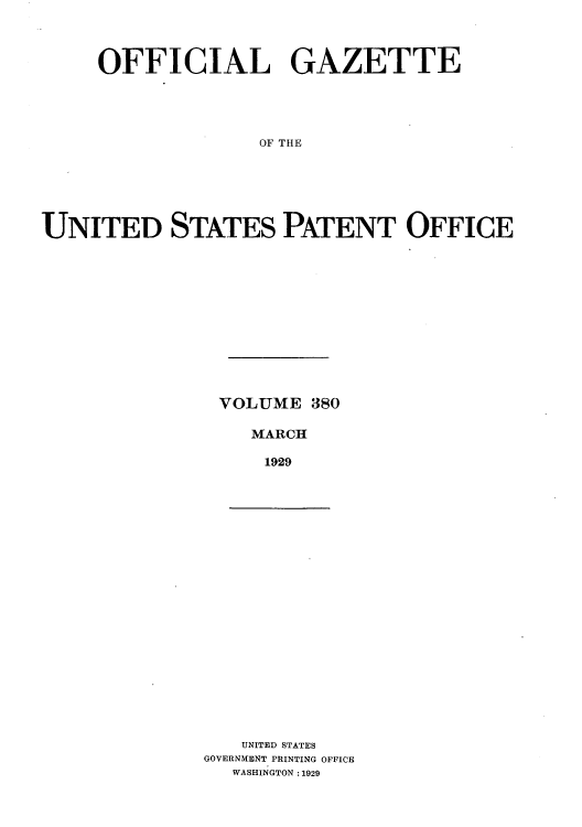 handle is hein.intprop/uspagaz0380 and id is 1 raw text is: OFFICIAL GAZETTE
OF THE
UNITED STATES PATENT OFFICE

VOLUME 380
MARCH
1929

UNITED STATES
GOVERNMENT PRINTING OFFICE
WASHINGTON :1929


