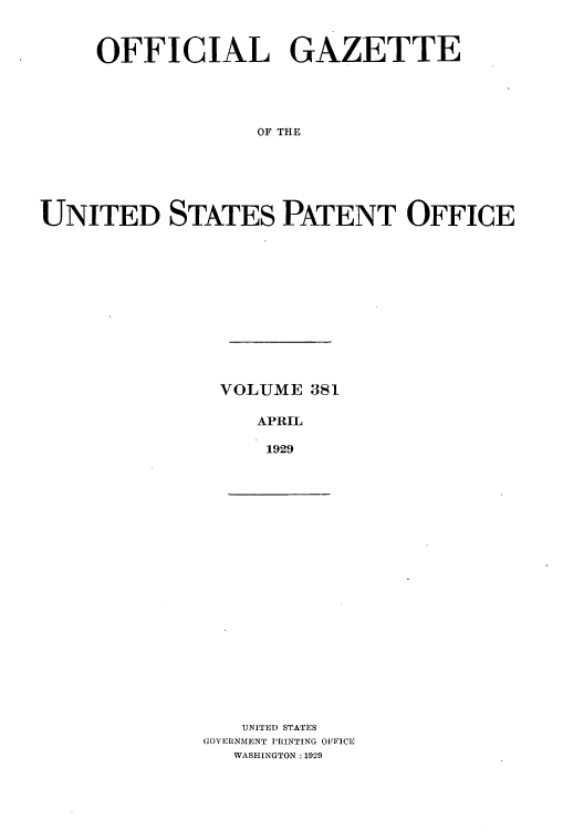 handle is hein.intprop/uspagaz0381 and id is 1 raw text is: OFFICIAL GAZETTE
OF THE
UNITED STATES PATENT OFFICE

VOLUME 381
APRIL
1929

UNITED STATES
GOVERNMENT PRINTING OFFICE
WASHINGTON :1929


