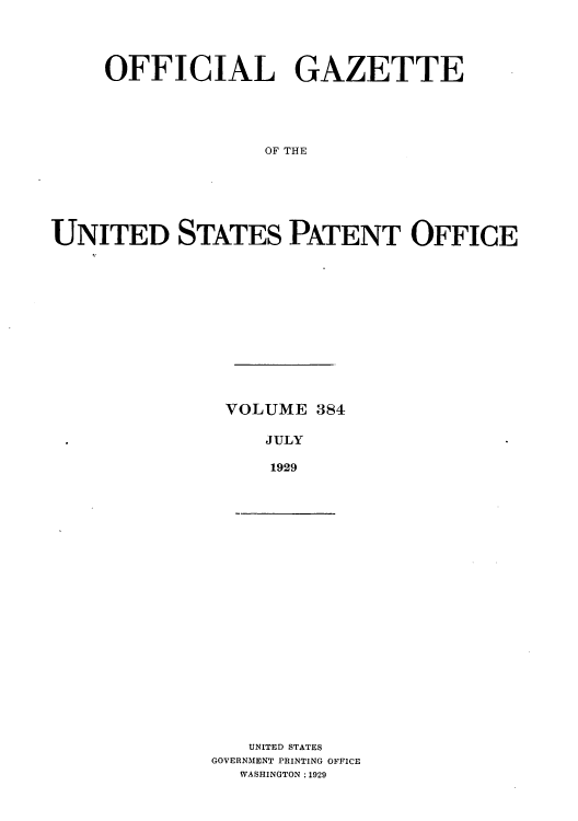 handle is hein.intprop/uspagaz0384 and id is 1 raw text is: OFFICIAL GAZETTE
OF THE
UNITED STATES PATENT OFFICE

VOLUME 384
JULY
1929

UNITED STATES
GOVERNMENT PRINTING OFFICE
WASHINGTON :1929


