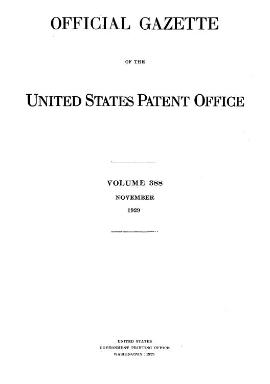 handle is hein.intprop/uspagaz0388 and id is 1 raw text is: OFFICIAL GAZETTE
OF THE
UNITED STATES PATENT OFFICE

VOLUME 388
NOVEMBER
1929

UNITED STATES
GOVERNMENT PRINTING OFFICE
WASHINGTON: 1929


