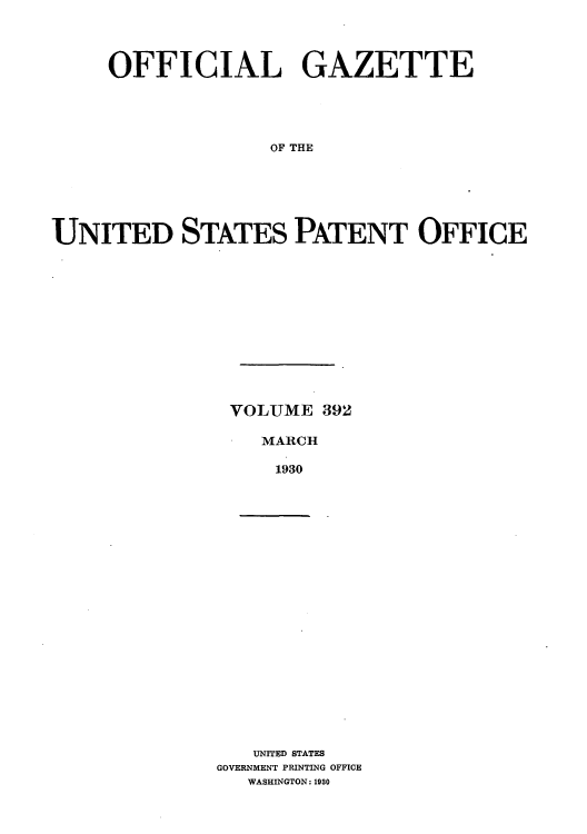 handle is hein.intprop/uspagaz0392 and id is 1 raw text is: OFFICIAL GAZETTE
OF THE
UNITED STATES PATENT OFFICE

VOLUME 392
MARCH
1930

UNITED STATES
GOVERNMENT PRINTING OFFICE
WASHINGTON: 1930


