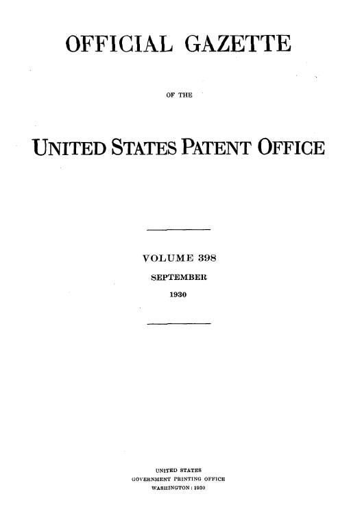 handle is hein.intprop/uspagaz0398 and id is 1 raw text is: OFFICIAL GAZETTE
OF THE
UNITED STATES PATENT OFFICE

VOLUME 398
SEPTEMBER
1930

UNITED STATES
GOVERNMENT PRINTING OFFICE
WASHINGTON: 1930


