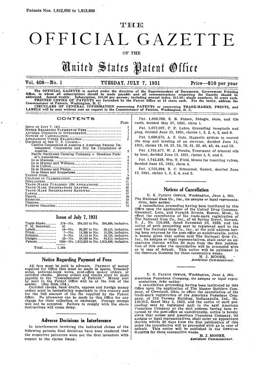 handle is hein.intprop/uspagaz0408 and id is 1 raw text is: Patents Nos. 1,812,850 to 1,813,899
OFFICIAL GAZETTE
OF THE
9bitch States Vated Offict
Vol. 408-No. 1                      TUESDAY, JULY 7, 1931                      Price-$10 per year
The OFFICIAL GAZETTE is mailed under the direction of the Superintendent of Documents, Government Printing
Office, to whom all subscriptions should be made payable and all communications respecting the Gazette should be
addressed. Issued weekly. Subscription, $10,00 per annum; including annual index, $11.50; single numbers, 25 cents each.
PRINTED COPIES OF PATENTS are furnished by the Patent Office at 10 cents each. For the latter, address the
Commissioner of Patents, Washington, D. C.
CIRCULARS OF GENERAL INFORMATION concerning PATENTS or concerning TRADE-MARKS, PRINTS, and
LABELS will be sent without cost on request to the Commissioner of Patents, Washington, D. C.

CONTENTS
P
ISSUE OF JULY 7, 191 ------------    __---_-_-__--_--
NOTICE REGARDING PAYMENT OF FEES --------- ------------
ADVERSE DECISIONS IN INTERFERENCE.----.-------.---..-.-.-
NOTICES OF CANCELLATION..-------.---..---------------
APPLICATIONS UNDER EXAMINATION.-------------------
DECISIONS OF THE U. S. COURTs-
Carbice Corporation of America v. American Patents De-
velopment Corporation and Dry Jee Corporation of
A m erica --- -.  ----------... -.. -... ----------. . -..I
Pacific Northwest Canning Company v. Skookum Pack-
er's  A ssociation ..---------- .-- ...---- ...- ..- ..- ..--- ...--
In re Marcum  -         .----  .-----            .--
In  re  M urray  and  W illiams...-- .-.------ ...-.------- .- ..-
In  re  C ollins.- .....---------------- .-------- .----- .-- ..- ..-
In  re  M urray  and  Phelps.-- ..- .------------- .- ...- ....- .--
In  re M ann  and  Koppelman.---..--...-..--.---- .- ...-.--
PATENT  SUITs. - - - - - - - - - - - - - - - - - - - - - - -
CHANGES IN CLASSIFICATION -        -        -
DISCLAIHERS ---
TRADE-MARKS PUBLISHED (234 APPLICATIONS).-----.-.----.-
TRADE-MARK REGISTRATIONS GRANTED --.------.-----.---.--
TRADE-MARK REGISTRATIONS RENEWED -.----------.--.-.---
L A B E LS .-- .---------------------- .-----------------------------
P R IN TS  ---.-----------------------------------. ----------------
R E ISSU E S ..---------------------------- .---- .----------------
D ESIGNS   - -  -  -  -   -  -   -  -  -   -     - -
PATENTS  G RANTED ....-------------------------------------- .-

age
1
2

3
3
4
5
5
6
7
9
10
11
13
43
56
57
58
59
61
73

Issue of July 7, 1931
Trade-Marks-   1-78.    No. 284,32 to No. 284,909, inclusive.
T. M. Renewals-.   45
Labels-------------19-No.    39,97 to No.  39,419, inclusive.
Prints--------------7-No.     13,288 to No.  13,294, inclusive.
Reissues-------------9-No.    18,118 to No.  18,126, inclusive.
Designs3------------8-No.     84,560 to No.  84,9, inclusive.
Patents ----------- 1050-No. 1,812,850 to No. 1,813,899, inclusive.
Total.-------. 1,564
Notice Regarding Payment of Fees
All fees must be paid in advance. Payment of money
required for Office fees must be made in specie, Treasury
notes, national-bank notes, post-office money orders, or
certified checks. Money orders and checks must be made
payable to the Commissioner of Patents. Money sent
by mail to the Patent Office will be at the risk of the
sender. (See Rule 194.)
Certified checks, bank drafts, express and foreign money
orders must be immediately negotiable in this country and
for the full amount of the fee required by the Patent
Office. No allowance can be made by this Office for any
charge for their collection or exchange. Postage stamps
will not be accepted. Failure to comply with the above
Instructions will cause delay.
Adverse Decisions in Interference
In interferences involving the indicated claims of the
following patents final decisions have been rendered that
the respective patentees were not the first inventors with
respect to the claims listed:

Pat. 1,668,269, S. B. Faison, Shingle, slate, and tile
roofs, decided May 27, 1931, claim 1.
Pat. 1,672,067, P. F. Labre, Grounding receptacle and
plug, decided June 15, 1931, claims 1, 2, 3, 4, 5, and 6.
Pat. 1,680,675, A. S. Gale, Magnetic system to control
the stop and leveling of an elevator, decided June 13,
1931, claims 18, 19, 22, 24, 29, 31, 32, 40, 43, 44, and 55.
Pat. 1,701,477, W. J. Perelis, Treatment of mineral oils
by heat, decided June 13, 1931, claims 1, 5, and 6.
Pat. 1,743,338, Win. T. Field, Means for inserting valves,
decided June 15, 1981, claim 4.
Pat. 1,765,884, R. C. Schemmel, Gasket, decided June
12, 1931, claims 1, 2, 3, 4, and 5.
Notices of Cancellation
U. S. PATENT OFFICE, Washington, June 4, 1931.
The National Gum Co., Inc., its assigns or legal representa-
tives, take notice:
A cancellation proceeding having been Instituted by this
Office upon the application of the United Drug Company,
Greenleaf, Leon, and Forsyth Streets, Boston, Mass., to
effect the cancellation of the trade-mark registration of
The National Gum Co., Inc., of 44 Spring Street, Newark,
N. J., No. 220,985, dated November 23, 1926, and the
notice of such proceeding sent by registered mail to the
said The National Gum Co., Inc., at the said address hav-
ing been returned by the post-office as undeliverable, notice
is hereby given that unless said The National Gum Co.,
Inc., its assigns or legal representatives, shall enter an ap-
pearance therein within 30 days from the first publica-
tion of this order the cancellation will be proceeded with
as in case of default. This notice will be published in
the OFFICIAL GAZETTE for three consecutive weeks.
M. J. MOORE,
Assistant Commissioner.
U. S. PATENT OFFICE, Washington, June 4, 193Z.
American Pozzolana Company, its assigns or legal repre-
sentatives, take notice:
A cancellation proceeding having been instituted by this
Office upon the application of The Master Builders Com-
pany, of Cleveland, Ohio, to effect the cancellation of the
trade-mark registration of the American Pozzolana Com.
pany, of 210 Penway Building, Indianapolis, Ind., No.
130,612, dated May 4, 1920, and the notice of such pro-
ceeding sent by registered mail to the said American
Pozzolana Company at the said address having been re-
turned by the post-office as undeliverable, notice is hereby
given that unless said American Pozzolana Company, its
assigns or legal representatives, shall enter an appearance
therein within 30 days from the first publication of this
order the cancellation will be proceeded with as in case of
default. This notice will be published in the OFFICIAL
GAZETTE for three consecutive weeks.
M. J. MOORE,
Assistant Commissioner.


