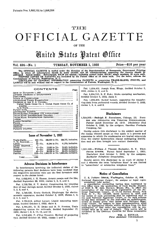 handle is hein.intprop/uspagaz0424 and id is 1 raw text is: Patents Nos. 1,885,101 to 1,886,358

THE

OFFICIAL GA

ZETTE

OF THE

nitch states gatent officc
Vol. 424-No. 1                     TUESDAY, NOVEMBER 1, 1932                             Price-16 per year
The OFFICIAL GAZETTE I. mailed under the direction of the Superintendent of Documents, Government Printing
Office, to whom  all subscriptions should be made payable and all communications respecting the Gazette should be
addressed, Issued weekly. Subscription. 316.00 per annum; Including annual index, $18.25: single numbers, 35 cents each.
PRINTED COPIES OF PATENTS are furnished by the Patent Office at 10 cents each. For the latter, address the
Commissioner of Patcnts. Washington, D. C.
CIRCULARS OF GENERAL INFORMATION concerning PATENTS or concerning TRADE-MARKS, PRINTS, and
LARlELS will be sent without cost on request to the Commissioner of Patents, Washington. 1). C.

CONTENTS

P

ISSUE OF NOVEMB3ER 1, 1932......................-----------
ADVERSE DECISONS IN INTERFERENCE............. ------_--
DIscLAIMERS..---...----------------.--.. . . .. ---------------
NOTICE OF CANCELATION---------------------------------
APPIuCATIONS UNDER EXAMINATION----...................
DECISIONS OF THE U. S. COURTS--
United States Ozone Co. e. United States Ozone Co. of
America.----------.--------------------------------
In re Watts--   ..--.-----------------------------------
PATENT SUITS..-.-.-----------------------------------------
ADJUDICATED PATENT..-.--------           -----------------
TRAEso-MARES PuBLISoE (172 API.ICATIpNa)........
TRAeDE-MARK REGISTRATIONS GRANTED---------------------
TRADE-MARK REGISTRATIONS RENEWED-............----...
LAS.     ..   ..-----------------------------------------
LAEIs REEWE--------         ----------------------------
PRINTs-------------.--.-.. -.-. -----------------------------
REISSUES----    ..-   ..---------------- -------------------------
DESIGNS _ ---------------...... ----.-. ------------------
PATENTs GRANTED___ ..         .   ...----------------------------

age
2

3
6
8
8
9
32
40
42
43
43
45
46
64

Issue of November 1, 1932
Trade-Marks-   .   23-No. 298,22 to No. 298,77, Incltive.
T. M. Renewals..--  41
Labels-------------29-No   41,344 to No.  41,379, inclusive.
Labels Renewed... 
Prints-------------- 11-No.  13,932 to No.  13,957, inclusive.
Reissues2------------38-No.  18,639 to No.  ls,846, inclusive.
Designs ------------8B2-No.  88,139 to No.  88,220, inclusive.
Patents-----------1258-No. 1,883,101 to No. 1,8,338, inclusive.
Total ---- 1,6ff
Adverse Decisions in Interference
In interferences Involving the indicated claims of the
following patents finnl decisions hnve been reodered that
the respective Patentees were not the first Inventors with
respect to the claims listedi
Pat. 1,62,842, J. H. [8amer, Rotary pumps and the like,
decided Septet-ber 30, 1932, claims 1, 2, 3, and 4.
Pat. 1,733,758, P. T. Sealey, Construction for breaking
flow of beat through metal, decided October 5, 1032, claims
1, 2, 3,  t ndc4.   l     :
Pat. 1,749,035. Erwin Gerlach, Diaphragm for eleltro
acoustic apparatus, decided October 3, 103!, eams.1, 2,
3, 4, 5, and 7.
Pat. 1,783,510, Alfred Lanser, Liquid measuring appa-
ratus, decided October 5, 1932, claim 4.
Pat. 1,794,591, 0. H. Dicke and N. 1. Preston, Train
dispatching system for railroads, decided September 17,
1932, claims 1, 2, 3, 12, 13, and 18.
Pat. 1,812,432, P. d'Huc Dressler, Method of preparing
fuel, decided October 10. 1932, claims 1 and 2.

Pat. 1,824,451, Joseph Soss, Hinge, decided October 5,
1932, claims 2, 3, and 5.
Pat. 1,824,725, R. F. Kohr, Brake operating mechanism,
decided October 8, 1932, claim V.
Pat. 1,83D,402, Rudolf Lorant, Apparatus for transfer-
ring data from perforated records, decided October 3, 1932,
claims 1, 2, 4, and 5.
Disclaimers
1,324,983.-Rudolph R. Rosenbn, Chicago, Ill. PuoC-
ESS AND APPARATUS FoR TREATINa     HYDnucABaONS.
Patent dated December 10, 1919. Disclaimer filed
October 8, 1932, by the assignee. Gasoline Products
Company, Inc.
Hereby enters this disclaimer to the subject matter of
the claims thereof except as they apply to a process and
apparatus in which the condensates are hegted separately
from the cruder hydrocarbon charge undergoing distilla-
tion and are then brought into contact therewith.
1,821,193.-William J. Vincent, Rochester, N. Y. TELE*
PHIONe SYSTEM. Patent dated September 1, 1931.
Disclaimer filed October 5, 1932, by the assignee.
Rochester Telephone Corporation.
Hereby enters this disclaimer to so much of claims 1
and 2 wherein the term telephone lines is not limited
to subscribers' or substation telephone lines.
Notice of Cancellation
U. S. PATENT Orrict, Washington, October 15, 193*.
Nationial Rggoscope Corpor., its assigns or legal repre-
sentatives, take notice:
A cancellation proceeding having been Instituted by
this Office upon the application of Cecil Starke Hassell,
of 2028 S. W. 24th Terrace, Miami, Fla., to effect the
cancellation of the trade-mark registration of the Na-
tional Eggoscope Corpor., of 13-19 Hudson Street New
York, N. Y., No. 193,6 00. dated January 6, 1925, and
the notice of such proceeding sent by registered mail to
the said National Eggoscope Corpor. at the said address
having been returned by the post-office as undeliverable,
notice Is hereby given that unless said National Eggo-
scope Corpor., Its assigns or legal representatives, shall
enter an appearance therein within 30 days from the first
publication of this order the cancellation will be pro-
ceeded with as In case of default. This notice will be
published in the OFreCs GAZETTE for three consecutive
weeks.                        WM. A. KINNAN.
First Assistant Comrmisa9oner.
1


