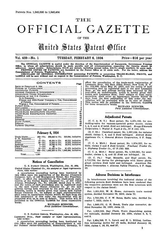 handle is hein.intprop/uspagaz0439 and id is 1 raw text is: Patents Nos. 1,945,506 to 1,946,464
THE
OFFICIAL GAZETTE
OF THE
anitch Stfatesg                      at          Office
Vol. 439-No. 1                TUESDAY, FEBRUARY 6, 1934                     Price-816 per year
The OFFICIAL GAZETTE is mailed under the direction of the Superintendent of Documents, Government Printing
Office, to whom all subscriptions should be made payable and all communications respecting the Gazette should be
addressed. Issued weekly. Subscriptions, $16.00 per annum, including annual index. $18.75; single numbers, 35 cents each.
PRINTED COPIES OF PATENTS are furnished by the Patent Office at 10 cents each. For the latter, address the
Commissioner of Patents, Washington, D. C.
CIRCULARS OF GENERAL INFORMATION concerning PATENTS or concerning TRADE-MARKS, PRINTS, and
LABELS will be sent without cost on request to the Commissioner of Patents, Washington, D. C.

CO NT E NTS
ISSUE OF FEBRUARY 6, 1934 ------------------------------.. . .
NOTICEs OF CANCELLATION......................-------------
ADIUDICATED  PATENTS..----- ...--- ..- .....- --.--- .-- ....-.-
ADvERSE DECISIONS IN INTERFERENCE......................
APPLICATIONS UNDER EXAMINATION.......-..........-..-.--.-
DECISIONS OF THE U.S. COURTS-
In re Emanueli ------.........----------------------..
Pitman and Ellis-Foster Company v. Coe, Commissioner
of Patents--......................_...................
Wigton e. Coe, Commissioner of Patents.--.............
PATENT SUITS......-           ....-------------------------.----------
DISCLAIMERS.-..-----------.---    ....---- ..-...---------------
TRADE-MARKS PUBLISHED (243 APPLICATIONS).............
TRADE.MARK REGISTRATIONS GRANTED.-          .   .  ..----------------
TRADE-MARK REoISTRATIONS RENEWED..-          ...---------------
LABELS -.-                    -      --.........................................-----
PRINTS........................... ..-- --.....................
REISSUES -   ................................................
PLANT PATENT.             ..      ..------------------------------------------
DESIGNS..       ..--......-----------------------------------------
PATENTS GRANTED-....---------------------------------

tage
1
1
1
2
3
8
6
7
8
87
44
44
45
47
48
48
54

February 6, 1934
Trade-Marks-   .203-No. 30,842 to No. 310044, inclusive.
T. M. Renewals....   2
Labels-------------10-No.    43,204 to No.  43,213, inclusive.
Prints-------------28-No.  14,2 to No.  14,79, inclusive.
Reissues------------4-No.    19,069 to No.  19,072, inclusive.
Plant Patent.--------1-No.      86
Designs ------------ 24-No.  91,483 to No.  91,476, inclusive.
Patents-----------989-No. 1,945,808 to No. 1,946,484, inclusive.
Total           -14,55 1,231
Notices of Cancellation
U. S. PATENT OF1C, 4Washington, Jan. 10, 19.
United States Chemical O., its assign or legal representa-
tives, take notice:
A cancellation proceeding having been Instituted by
this Office upon the application of the Marine Chemicals
Company, Ltd., of 148 Montgomery Street, San Francisco,
Calif., to effect the cancellation of the trade-mark regIs-
tration of the United States Chemical Co., of 427 Thrd
Avenue, Pittsburgh, Pa., No. 144,485, dated July 5, 1921.
and the notice o such proceeding sent by registered mal
to the said United States Chemical Co. at the said
address having been returned by the post office as unde-
liverable notice Is hereby given that unless said United
States         heemmcal Co., its assigns or legal representate,
shall enter an appearance therein within 30 days from the
first publication of this order the cancellation will he
proceeded with as In case of default. This notice will he
published In the OFFICIAL GAZETTE for three consecutive
weeks.
RICHARD SPENCER,
t rt Assistan Commissioner.
U. S. PATENT OFFICE, Washington, Jan. 16, 1924.
Lesmann Bros., their assigns or letal representatives,
take notice:
A  cancellation proceeding having been Instituted   by
this Office upon the application of Alexauderwerk A. Von
der Namer Akten-Gesellshaft, gemscheid, Germany, to

effect the cancellation of the trade-mark registration of
Lessmann Bros., 362 East 156th Street, New York, N. Y.,
No. 154,996, dated May 16, 1922, and the notice of such
proceeding sent by registered mail to the said Lessmann
Bros., at the said address having been returned by the
post-office as undeliverable, notice is hereby given that
unless said Lessmann Bros., their assigns or legal repre-
sentatives, shall enter an appearance therein within 30
days from the first publication of this order the can-
cellation will be proceeded with as in case of default.
This notice will be published In the OFFICIAL GAZETrz
for three consecutive weeks.
RICHARD SPENCER,
First Assistant Commissioner.
Adjudicated Patents
(C. C. A. N. Y.) Root patent, No. 1,321,150, for con-
trolling-valve for vacuum-operated power means, claims
1, 2, 3, and 4, If valid, Held not infringed. Bragg-Kliesrath
Corporation v. Walter S. Vogel & Co., 67 F.(2d) 531.
(D. C. Ill.) Crawford patent, No. 1,352,184, for radiator
shield, claims 1, 4, and 8 Held infringed. Detroit Motor
Appliance Co. v. General Motors Corporation, 5 F. Supp.
27.
(C. C. A. Mich.)  Borst patent, No. 1,374,352, for ve-
hicle, claims 2 and 8 Held Invalid. Fruchauf Trailer Co.
v. Highway Trailer Co., 67 F.(2d) 558.
(C. C. A. Mich.) Borst patent, No. 1,383,381, for semi-
trailer, claims 1, 4, and 22 Held not infringed. Id.
(D. C. Pa.)   Vogt, Massolle, and EngI patent, No.
1,713,726, for device for photographs with linear phote-
graph carriers Held valid and infringed. American Tri-
Ergon Corporation v. Altoona Publil Theaters, 5 F. Supp.
32.
Adverse Decisions in Interference
In interferences involving the Indicated claims of the
following patents final decisions have been rendered that
the respective patentees were not the first inventors with
respect to the claims listed :
Pat. 1,551,515, W. K. Howe, Automatic train control
system, decided November 29, 1933, claim 72.
Pat. 1,753,260, C. F. W. Bates, Radio tube, decided De-
cember 7, 1933, claim 4.
Pat. 1,849,131, G. H. Zouck, Train pipe connector, de-
cided November 29, 1933, claim 12.
Pat. 1,852,368, Ray Plank, Train dispatching system
for railroads, decided January 10, 1934, claims 5, 6, 7,
and 8.
Pat. 1,854,208, T. L. Lynch and H. L. Rilling, Inclina-
tion indicating device for oil wells, decided January 18,
1934. claims 1, 16, 21, and 27.
1


