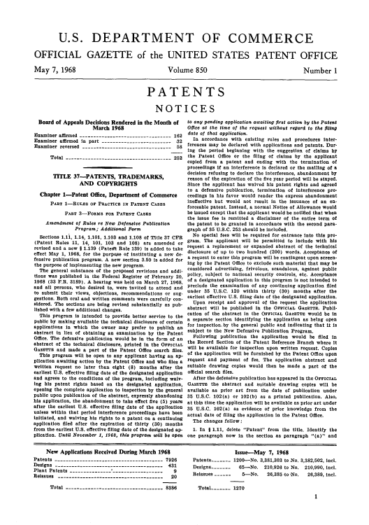 handle is hein.intprop/uspagaz0452 and id is 1 raw text is: U.S. DEPARTMENT OF COMMERCE
OFFICIAL GAZETTE of the UNITED STATES PATENT OFFICE

May 7, 1968

Volume 850

Number 1

PATENTS
NOTICES

Board of Appeals Decisions Rendered in the Month of
March 1968
Examiner affirmed --------------------------------- 162
Examiner affirmed in part ------------------------   32
Examiner reversed -------------------------------- 58
Total -------------------------------------- 252
TITLE 37-PATENTS, TRADEMARKS,
AND COPYRIGHTS
Chapter 1-Patent Office, Department of Commerce
PART 1-RULES OF PRACTICE IN PATENT CASES
PART 3-FORMS FOR PATENT CASES
Amendment of Rules re New Defensive Publication
Program; Additional Form
Sections 1.11, 1.14, 1.101, 1.103 and 1.108 of Title 37 CFR
(Patent Rules 11, 14, 101, 103 and 108) are amended or
revised and a new J 1.139 (Pateitt Rule 139) is added to take
effect May 1, 1968, for the purpose of instituting a new de-
fensive publication program. A new section 3.50 is added for
the purpose of implementing the new program.
The general substance of the proposed revisions and addi-
tions was published in the Federal Register of February 20,
1968 (33 P.R. 3189). A hearing was held on March 27, 1968,
and all persons, who desired to, were Invited to attend and
to submit their views, objections, recommendations or sug-
gestions. Both oral and written comments were carefully con-
sidered. The sections are being revised substantially as pub-
lished with a few additional changes.
This program is intended to provide better service to the
public by making available the technical disclosure of certain
applications in which the owner may prefer to publish an
abstract in lieu of obtaining an examination by the Patent
Office. The defensive publication would be in the form of an
abstract of the technical disclosure, printed in the OFFICIAL
GAZETrE and made a part of the Patent Office search files.
This program will be open to any applicant having an ap-
plication awaiting action by the Patent Office and who files a
written request no later than eight (8) months after the
earliest U.S. effective filing date of the designated application
and agrees to the conditions of the program, including walv-
ing his patent rights based on the designated application,
opening the complete application to inspection by the general
public upon publication of the abstract, expressly abandoning
his application, the abandonment to take effect five (5) years
after the earliest U.S. effective filing date of the application
unless within that period interference proceedings have been
initiated, and waiving his rights to a patent on a continuing
application filed after the expiration of thirty (30) months
from the earliest U.S. effective filing date of the designated ap-
plication. Until November 1, 1968, this program will be open

to any pending application awaiting first action by the Patent
Olice at the time of the request without regard to the filing
date of that application.
In accordance with existing rules and procedures inter-
ferences may be declared with applications and patents. Dur-
ing the period beginning with the suggestion of claims by
the Patent Office or the filing of claims by the applicant
copied from a patent and ending with the termination of
proceedings if an interference is declared or the mailing of a
decision refusing to declare the interference, abandonment by
reason of the expiration of the five year period will be stayed.
Since the applicant has waived his patent rights and agreed
to a defensive publication, termination of interference pro-
ceedings in his favor would render the express abandonment
ineffective but would not result in the issuance of an en-
forceable patent. Instead, a normal Notice of Allowance would
be issued except that the applicant would be notified that when
the issue fee is remitted a disclaimer of the entire term of
the patent to be granted in accordance with the second Dara-
graph of 35 U.S.C. 253 should be included.
No special fees will be required for entrance into this pro-
gram. The applicant will be permitted to include with his
request a replacement or expanded abstract of the technical
disclosure of up to two hundred (200) words. Acceptance of
a request to enter this program will be contingent upon screen-
ing by the Patent Office to exclude such material that may be
considered advertising, frivolous, scandalous, against public
policy, subject to national security controls, etc. Acceptance
of a designated application in this program is not intended to
preclude the examination of any continuing application filed
under 35 U.S.C. 120 within thirty (30) months after the
earliest effective U.S. filing date of the designated application.
Upon receipt and approval of the request the application
abstract will be published in the OFFIcIAL GAZETTE. Publi-
cation of the abstract in the OFFICIAL GAZETTE would be in
a separate section identifying the application as being open
for inspection. by the general public and indicating that it is
subject to the New Defensive Publication Program.
Following publication the application would be filed in
the Record Section of the Patent Reference Branch where it
will be available for inspection upon written request. Copies
of the application will be furnished by the Patent Office upon
request and payment of fee. The application abstract and
suitable drawing copies would then be made a part of the
official search files.
After the defensive publication has appeared in the OFFICIAL
GAZETTE the abstract and suitable drawing copies will be
available as prior art from the date of publication under
35 U.S.C. 102(a) or 102(b) as a printed publication. Also,
at thts time the application will be available as prior art under
35 U.S.C. 102(a) as evidence of prior knowledge from the
actual date of filing the application in the Patent Office.
The changes follow:
1. In 1 1.11, delete Patent from the title. Identify the
one paragraph now in the section as paragraph (a) and

New Applications Received During March 1968
Patents --------------------------------------- 7926
Designs --------------------------------------- 431
Plant Patents --------------- -------------------  9
Reissues --------------------------------------  20
Total ------------------------------- 8386

Issue-May 7, 1968
Patents   - .-- 1200-No. 3,381,303 to No. 3,382,502, incl.
Designs-------   65-No. 210,926 to No. 210,990, icl.
Reissues------    5-No.    26,385 to No.  26,389, incl.
Total------- 1270
1



