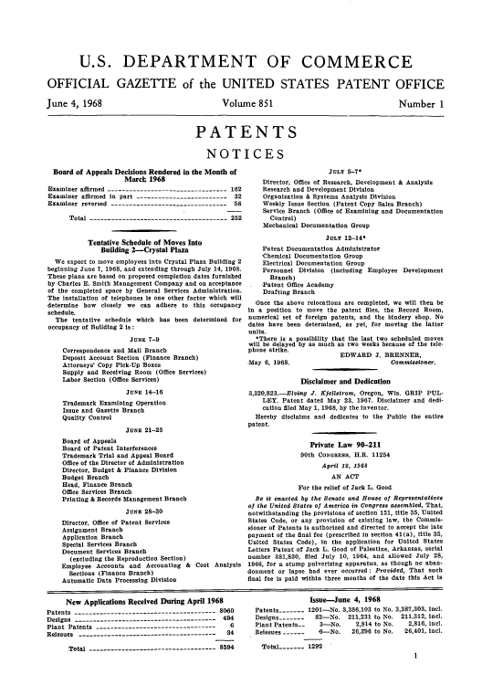 handle is hein.intprop/uspagaz0453 and id is 1 raw text is: U.S. DEPARTMENT OF COMMERCE
OFFICIAL GAZETTE of the UNITED STATES PATENT OFFICE

June 4, 1968

Volume 851

Number 1

PATENTS
NOTICES

Board of Appeals Decisions Rendered in the Month of
March 1968
Examiner affirmed --------------------------------- 162
Examiner affirmed in part -------------------------    32
Examiner reversed -------------------------------- 58
Total -------------------------------------- 252
Tentative Schedule of Moves Into
Building 2-Crystal Plaza
We expect to move employees into Crystal Plaza Building 2
beginning June 7, 1968, and extending through July 14, 1968.
These plans are based on proposed completion dates furnished
by Charles E. Smith Management Company and on acceptance
of the completed space by General Services Administration.
The installation of telephones is one other factor which will
determine how closely we can adhere to this occupancy
schedule.
The tentative schedule which has been determined for
occupancy of Building 2 is:
JUNE 7-9
Correspondence and Mail Branch
Deposit Account Section (Finance Branch)
Attorneys' Copy Pick-Up Boxes
Supply and Receiving Room (Office Services)
Labor Section (Office Services)
JUNE 14-16
Trademark Examining Operation
Issue and Gazette Branch
Quality Control
JUNE 21-23
Board of Appeals
Board of Patent Interferences
Trademark Trial and Appeal Board
Office of the Director of Administration
Director, Budget & Finance Division
Budget Branch
Head, Finance Branch
Office Services Branch
Printing & Records Management Branch
JUNE 28-30
Director, Office of Patent Services
Assignment Branch
Application Branch
Special Services Branch
Document Services Branch
(excluding the Reproduction Section)
Employee Accounts and Accounting & Cost Analysis
Sections (Finance Branch)
Automatic Data Processing Division

JULY 5-7*
Director, Office of Research, Development & Analysis
Research and Development Division
Organization & Systems Analysis Division
Weekly Issue Section (Patent Copy Sales Branch)
Service Branch (Office of Examining and Documentation
Control)
Mechanical Documentation Group
JULY 12-14*
Patent Documentation Administrator
Chemical Documentation Group
Electrical Documentation Group
Personnel Division (including Employee Development
Branch)
Patent Office Academy
Drafting Branch
Once the above relocations are completed, we will then be
in a position to move the patent files, the Record Room,
numerical set of foreign patents, and the bindery shop. No
dates have been determined, as yet, for moving the latter
units.
*There is a possibility that the last two scheduled moves
will be delayed by as much as two weeks because of the tele-
phone strike.

May 6, 1968.

EDWARD J. BRENNER,
Commissioner.

Disclaimer and Dedication
3,320,823.-Elving J. Kjellatrom, Oregon, Wis. GRIP PUL-
LEY. Patent dated May 23, 1967. Disclaimer and dedi-
cation filed May 1, 1968, by the inventor.
Hereby disclaims and dedicates to the Public the entire
patent.
Private Law 90-211
90th CONGRESs, H.R. 11254
April 12, 1968
AN ACT
For the relief of Jack L. Good
Be it enacted by the Senate and House of Representatives
of the United States of America in Congress assembled, That,
notwithstanding the provisions of section 151, title 35, United
States Code, or any provision of existing law, the Commis-
sioner of Patents is authorized and directed to accept the late
payment of the final fee (prescribed in section 41(a), title 35,
United States Code), in the application for United States
Letters Patent of Jack L. Good of Palestine, Arkansas, serial
number 381,830, filed July 10, 1964, and allowed July 28,
1966, for a stump pulverizing apparatus, as though no aban-
donment or lapse had ever occurred : Provided, That such
final fee is paid within three months of the date this Act is

New Applications Received During April 1968
Patents ------------------------------------- 8060
Designs --------------------------------------- 494
Plant Patents ---------------------------------   6
Reissues --------------------------------------  -34
Total ----------------------------------- 8594

Issue-June 4, 1968
Patents_---- 1201-No. 3,386,103 to No. 3,387,303, incl.
Designs -------  82-No. 211,231 to No. 211,312, incl.
Plant Patents-    3-No.     2,814 to No.  2,816, inel.
Reissues ------ -  --No.   26,96 to No.  26,401, incl.
Total---- 1292
1


