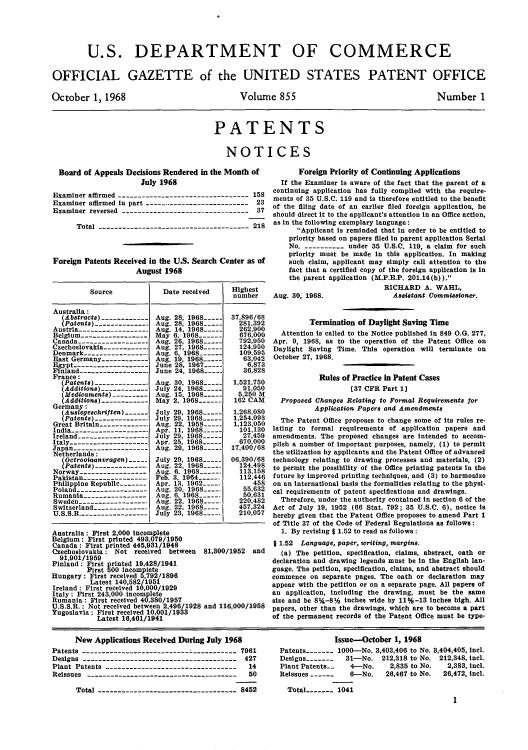 handle is hein.intprop/uspagaz0457 and id is 1 raw text is: U.S. DEPARTMENT OF COMMERCE
OFFICIAL GAZETTE of the UNITED STATES PATENT OFFICE

October 1, 1968

Volume 855

Number 1

PATENTS
NOTICES

Board of Appeals Decisions Rendered in the Month of
July 1968
Examiner affirmed --------------------------------- 158
Examiner affirmed in part --------------------------- 23
Examiner reversed -------------------------------- 37
Total -------------------------------------- 218
Foreign Patents Received in the US. Search Center as of
August 1968

Source

Australia:
(Abstracts)
(Patents)------------
Austria----------------
Belgium-
Canada-
Czechoslovakia----------
Denmark --------------
East Germany-
Egypt-- - - - - - -  - -
Finland----------------
France:
Patents) -------------
(Aditions) ------------
(Medicaments)--------
(Additions)-----------
Germany:
(Auslegeschriften) .
(Patents) ------------
Great Britain -----------.
India -------------------
Ireland -----------------
Italy ------------------
Japan ------------------
Netherlands :
(Octrooiaanvragen)
(Patenta) ------------.
Norway----------------
Pakistan ----------------
Philippine Republic..----
Poland -----------------
Rumania ---------------
Sweden -----------------
Switzerland -------------
U.S.S.R.-----------------

Date received

Aug. 28, 1968-____
Aug. 28, 1968 --
Aug. 14, 1968_..
May 6, 1968 -
Aug. 26, 1968 -
Aug. 27, 1968-__
Aug. 6, 1968- .--
Aug. 19, 1968 --
June 28, 1967-...
June 24. 1968-.
Aug. 30, 1968 -
July 24, 1968 -..
Aug. 15, 1968-____
May 2, 1968-  -
July 29, 1968 -
July 29. 1968 ----
Aug. 22, 1958___
Apr. 11, 1968 .
July 29, 1968 -
Apr. 25, 1968-
Aug. 29, 1968_.._
July 29, 1968-____
Aug. 22, 1968-...
Aug. 6, 1968 -
Feb. 3, 1964 -
Apr. 13, 1962_.._
Aug. 20, 1968....
Aug. 6, 1968- .----
Aug. 22, 1968..
Aug. 22, 1968---
July 23, 1968....

Highest
number
37,896/68
281,392
262,900
676.000
792,950
124,950
109,595
63,042
6.873
36,828
1,521,750
91,050
5.250 M
162 CAM
1,268,080
1,254,093
1,123,050
101.130
27,459
670,000
17,400/68
06,390/68
124,498
113,158
112,446
458
55,632
50,631
220,482
457,324
210,057

Australia: First 2,000 incomplete
Belgium: First printed 493,079/1950
Canada: First printed 445,931/1948
Czechoslovakia : Not received between 81,300/1952 and
91,901/1959
Finland: First printed 19,428/1941
First 500 incomplete
Hungary: First received 5,792 /1896
Latest 140,582/1951
Ireland : First received 10,000/1929
Italy : First 243,000 incomplete
Rumania: First received 40,380/1957
U.S.S.R.: Not received between 2,496/1928 and 116,000/1958
Yugoslavia : First received 10,001/1933
Latest 16,461/1941

Foreign Priority of Continuing Applications
If the Examiner is aware of the fact that the parent of a
continuing application has fully complied with the require-
ments of 35 U.S.C. 119 and is therefore entitled to the benefit
of the filing date of an earlier filed foreign application, he
should direct it to the applicant's attention in an Office action,
as in the following exemplary language:
Applicant is reminded that in order to be entitled to
priority based on papers filed in parent application Serial
No. ----------- under 35 U.S.C. 119, a claim for such
priority must be made in this application. In making
such claim, applicant may simply call attention to the
fact that a certified copy of the foreign application is in
the parent application (M.P.E.P. 201.14(b)).
RICHARD A. WAHL,
Aug. 30, 1968.                 Assistant Commissioner.
Termination of Daylight Saving Time
Attention is called to the Notice published in 849 O.G. 277,
Apr. 9, 1968, as to the operation of the Patent Office on
Daylight Saving Time. This operation will terminate on
October 27, 1968.
Rules of Practice in Patent Cases
[37 CFR Part 1]
Proposed Changes Relating to Formal Requirements for
Application Papers and Amendments
The Patent Office proposes to change some of its rules re-
lating to formal requirements of application papers and
amendments. The proposed changes are intended to accom-
plish a number of important purposes, namely, (1) to permit
the utilization by applicants and the Patent Office of advanced
technology relating to drawing processes and materials, (2)
to permit the possibility of the Office printing patents in the
future by improved printing techniques, and (3) to harmonize
on an international basis the formalities relating to the physi-
cal requirements of patent specifications and drawings.
Therefore, under the authority contained in section 6 of the
Act of July 19, 1952 (66 Stat. 792; 35 U.S.C. 6), notice is
hereby given that the Patent Office proposes to amend Part 1
of Title 37 of the Code of Federal Regulations as follows:
1. By revising j 1.52 to read as follows:
I 1.52  Language, paper, writing, margins.
(a) The petition, specification, claims, abstract, oath or
declaration and drawing legends must be in the English lan-
guage. The petition, specification, claims, and abstract should
commence on separate pages. The oath or declaration may
appear with the petition or on a separate page. All papers of
an application, including the drawing, must be the same
size and be 8%-8% inches wide by 11%-13 inches high. All
papers, other than the drawings, which are to become a part
of the permanent records of the Patent Office must be type-

New Applications Received During July 1968
Patents ---------------------------------- 7961
Designs  ----------------------------------- 427
Plant Patents ---------------------------------  14
Reissues --------------------------------------  50
Total ------------------------------- 8452

Issue-October 1, 1968
Patents   - -----1000-No. 3,403,406 to No. 5,404,405, incl.
Designs -------  31-No. 212,318 to No. 212,348, icl.
Plant Patents-_   4-No.     2,835 to No.  2,383, incl.
Reissues ------   6-No.    26,467 to No.  26,472, incl.
Total----- 1041
1


