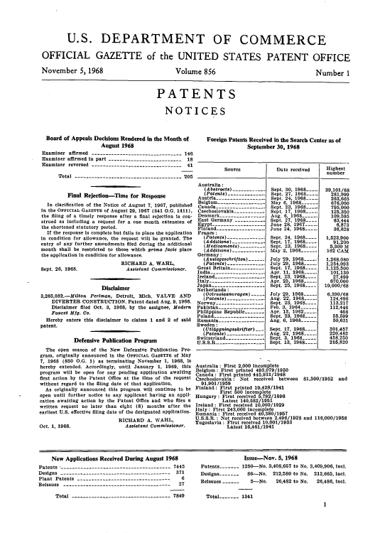 handle is hein.intprop/uspagaz0458 and id is 1 raw text is: U.S. DEPARTMENT OF COMMERCE
OFFICIAL GAZETTE of the UNITED STATES PATENT OFFICE

November 5, 1968

Volume 856

Number 1

PATENTS
NOTICES

Board of Appeals Decisions Rendered in the Month of
August 1968
Examiner affirmed -------------------------------- 146
Examiner affirmed in part -------------------------- 18
Examiner reversed -------------------------------- 41
Total ------------------------------------- 205
Final Rejection-Time for Response
In clarification of the Notice of August 7, 1967, published
in the OFFICIAL GAZETTE of August 29, 1967 (841 0.. 1411),
the filing of a timely response after a final rejection Is con-
strued as including a request for a one month extension of
the shortened statutory period.
If the response is complete but fails to place the application
in condition for allowance, the request will be granted. The
entry of any further amendments filed during the additional
month shall be restricted to those which prime facie place
the application in condition for allowance.

Sept. 26, 1968.

RICHARD A. WAHL,
Assistant Commissioner.

Disclaimer
3,265,082.-Milton Perlman, Detroit, Mich. VALVE AND
DIVERTER CONSTRUCTION. Patent dated Aug. 9, 1966.
Disclaimer filed Oct. 3, 1968, by the assignee, Modern
Faucet Mfg. Co.
Hereby enters this disclaimer to claims 1 and 2 of said
patent.
Defensive Publication Program
The open season of the New Defensive Publication Pro-
gram, originally announced In the OFFICIAL GAZETTE of May
7, 1968 (850 O.G. 1) as terminating November 1, 1968, Is
hereby extended. Accordingly, until January 1, 1969, this
program will be open for any pending application awaiting
first action by the Patent Office at the time of the request
without regard to the filing date of that application.
As originally announced this program will continue to be
open until further notice to any applicant having an appli-
cation awaiting action by the Patent Office and who files a
written request no later than eight (8) months after the
earliest U.S. effective filing date of the designated application.
RICHARD A. WAHL,
Oct. 1, 1968.                   Assistant Commissioner.

Foreign Patents Received in the Search Center as of
September 30, 1968
Source             Date received      Highest
number
Australia:
(Abstracts) -------------Sept. 30, 1         390/68
(Patenta)-------------  Sept. 27, 196----    281,999
Austria----------------    Sept. 24,            263,665
Belgium ------------------May 6, 1968-------    676,000
Canada -------------------Sept. 23,              795,000
Czechoslovakia -----------Sept. 17, 1968----.    125,350
Denmark-----------------Aug 6,16        --       109,595
East Germany -------------Sept..27,       -       63,444
Egypt-------------------June 28, 1                 6,873
Finland.------------------June 24, 1968----      36,828
France:
(Patents)-------------- Sept. 24, 1968---   1,523,900
(Additions) -------------Sept 17, 196 ----     91,200
(Medicaments)----------Sept. 23, 1             5,300 A
(Additstons) -------------May 2, 1968-------162 CAM
Germany:
(Austegeschriften)-- July 29, 1968-----      1,268,080
(Patents) ------------.   uly 29, 196S_____  1,254,093
Great Britain-------------Sept. 17, 1968----   1,125,500
India ------------------   Apr. 11, 1968         101,130
Ireland-------------------Sept. 23, 1968----     27499
Italy--------------------Apr. 25, 1968-----      670,000
Japan--------------------Sept. 25, 1968----    19,000/68
Netherlands :
(Octrooiaanvragen)-     July 29, 1968-.      6,390/68
(Patents) ------------- Aug. 22, 1968----.     124,498
Norway ------------------Sept. 23, 1968-        113,217
Pakistan ---------------   Feb. 3 1964           112,446
Philippine Republic--------Apr. 13. 1962 ----        4.58
Poland -------------------Sept. 23. 196     8.5,599
Rumania---------------- Aug. 6, 1968              50,631
Sweden:
(Utildggningsakrifter) --- Sept. 17, 1968.--- 501,457
(Patenta) ---------------Aug. 22, 1968.....    220.482
Switzerland---------------Sept. 3, 1968          458,250
U.S.S.R.------------------Sept. 13, 1968----.    215,820
Australia: First 2,000 incomplete
Belgim: First printed 493,079/1950
Ca nad1 First printed 445,931/1948
Czechoslovakia: Not received between 81,300/1952 and
91,901/1959
FinlandJ: First printed 19,428/1941
First 500 incomplete
HungaryJ: First received 5,792/1896
Latest 140,582/1951
IrelandS: First received 10,000/1929
ItalyJ: First 243,000 incomplete
RumaniaS: First received 40,380/1157
U.S.S.R.: Not received between 2,496/1928 and 116,000/1958
Yugoslaviae: First received 101001/1933
Latest 16,461/1941

New Applications Received During August 1968
Patents --------------------------------------- 7445
Designs --------------------------------------- 371
Plant Patents ---------------------------------   6
Reissues --------------------------------------  27
Total ----------------------------------- 7849

Issue-Nov. 5, 1968
Patents - - 1250-No. 3,408,657 to No. 3,409,906, incl.
Designs -------  86-No. 212,580 to No. 212,665, incl.
Reissues ------  5-No.    26,482 to No.  26,486, incl.
Total------- 1341
1


