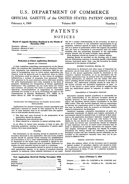 handle is hein.intprop/uspagaz0461 and id is 1 raw text is: U.S. DEPARTMENT OF COMMERCE
OFFICIAL GAZETTE of the UNITED STATES PATENT OFFICE

February 4, 1969

Volume 859

PATENTS
NOTICES

Board of Appeals Decisions Rendered in the Month of
December 1968
Examiner affirmed --------------------------------    82
Examiner affirmed in part -------------------------- 14
Examiner reversed --------------------------------    36
Total -------------------------------------- 132
Reduction in Patent Application Disclosure
Request for Comments
A joint committee comprising representatives of the Patent
Office, the American Bar Association and the American Patent
Law Association was established in September 1968 for pur-
poses of investigating ways in which patent application dis-
closures could be improved and in particular ways in which
the disclosures could be reduced. In the course of committee
deliberations a number of proposals were generated. Those
that appeared to be most practical and to hold most promise
for early implementation have been compiled in the form of
proposed Guidelines for Preparation of Patent Application
Disclosures. The guidelines are set forth below for review
and comment. All persons who desire to present their views,
objections, recommendations or suggestions in connection
therewith are invited to do so by forwarding the same to the
Commissioner of Patents, Washington, D.C., 20231 on or
before March 31, 1969. No hearing will be scheduled.
GUIDELINES FOR PREPARATION OF PATENT APPLICATION
DIsCLosURES
Applications for patents frequently contain descriptive and
illustrative material in excess of that required by 35 U.S.C.
112. If such material were to be excluded from the applica-
tion tri-fold benefits should accrue:
1. The time and costs involved in the preparation of an
application should be reduced.
2. Examination time should be less.
3. There should be a reduction in patent printing costs.
In an effort to reduce such excesses, at least In part, the
following guidelines, relating to preparation of patent appli-
cations, have been promulgated.
Drawing
The illustration on the drawing should be restricted to the
invention disclosed in the application. Old and known subject
matter should be omitted unless essential for establishment
of environment or for a clear understanding of the Invention.
If disclosure of the latter type is essential it should be pre-
sented in skeleton or phantom form if possible. Reference nu-
merals for such material should be held to a minimum.
Conventional sub-assemblies should be shown in block form
with appropriate legends, or by means of standard drawing
symbols, in instances where detailed disclosure is not essen-

tial for a proper understanding of the invention. If there is
doubt as to whether or not symbolical representation is ap-
propriate, reference should be made in the descriptive mate-
rial to a patent or publication which will support the position
that the item so illustrated is conventional with the under-
standing that the supporting document or the appropriate
portion thereof will be made available upon demand.
Flow diagrams should be treated in a similar manner.
Shading should be provided on the drawing only if essen-
tial for Illustrating contours or showing specific relationships
between structural parts. Test-can the invention be clearly
understood in the absence of shading?
Multiple Inventions, Species, etc.
Disclosures in divisional and other types of dependent ap-
plications carved from basic or parent application as well as
those In the parent application should be restricted to the
respective claimed Inventions, or as an alternative the de-
pendent application may be printed with the customary iden-
tifying information, an abstract, and the claims. The alter-
native printing should include proper reference to the parent
document. The abbreviated printing should be used only if
the parent precedes the dependent application in issue. (A
copy of the parent or basic patent would be supplied along
with the abbreviated patent in response to orders for the
latter.)
Cancellation of Descriptive Material
Descriptive material deemed superfluous or unessential for
a clear understanding of the disclosed invention should be
omitted, however, if such material is presented in the appli-
cation, the Examiner should require cancellation in the first
Office action. This will provide applicant with an opportunity
to traverse the requirement prior to final rejection. Cancella-
tion may be deferred until the presence of allowable subject
matter is indicated by the Examiner.
Laudatory language, exhaustive descriptions of prior art,
unessential statements of objects and lengthy statements of
environment should be omitted from, or reduced to bare essen-
tials in the application descriptive material. Lengthy descrip-
tions of items that are obvious and well known to those
skilled in the art should be avoided. A mere statement that
such items are known and conventional should be adequate
in most instances, however, if doubt exists reference may be
made to disclosures in specific documents for support. Like-
wise lengthy descriptions regarding use should be avoided.
Procedures for testing should not ordinarily be described.
Biological studies and case histories should ordinarily not be
included in the descriptive material since they can be pre-
sented in affidavit form.
Objects-Abstracts-Summary
State the primary object of the invention and if essential
a limited number of secondary objects-all should be brief.
The abstract and statement of object(s) appear to satisfy
the requirements in Rules 73 and 77, a separate summary is
deemed unnecessary.

New Applications Received During November 1968
Patents --------------------------------------- 7821
Designs --------------------------------------- 468
Plant Patents ----------------------------------   3
Reissues -------------------------------------     8
Total ----------------------------------- 8300

Issue-February 4, 1969
Patents -   1300-No. 3,425,060 to No. 3,426,359, incl.
Designs -------  19-No. 213,284 to No. 213,302, incl.
Total   - ---- 1319
1

Number 1


