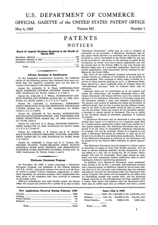 handle is hein.intprop/uspagaz0464 and id is 1 raw text is: U.S. DEPARTMENT OF COMMERCE
OFFICIAL GAZETTE of the UNITED STATES PATENT OFFICE

May 6, 1969

Volume 862

Number 1

PATENTS
NOTICES

Board of Appeals Decisions Rendered in the Month of
March 1969
Examiner affirmed -------------------------------- 126
Examiner affirmed in part -------------------------- 22
Examiner reversed --------------------------------    24
Total -------------------------------------- 172
Adverse Decisions in Interferences
In the designated interferences involving the indicated
claims of the following patents final decisions have been ren-
dered that the respective patentees were not the first in-
ventors with respect to the claims listed.
Patent No. 3,196,629, R. E. Wood, REFRIGERATION
HEAD PRESSURE CONTROL SYSTEMS, decided Dec. 19,
1968, Interference No. 95,474, claims 1, 2, 3 and 4.
Patent No. 3,221,548, J. C. Wilson, COMBINATION LOG-
GING SYSTEM AND METHOD, decided Mar. 14, 1969, Inter-
ference No. 95,879, claims 1, 2, 3, 4, 5, 6, 7 and S.
Patent No. 3,233,036, L. Jachimowicz, CORROSION
PROOF SHIELDING TAPE FOR SHIELDING TELEPHONE
CABLES, decided Nov. 18, 1968, Interference No. 96,081,
claims 1, 2, 3, 4, 5 and 6.
Patent No. 3,270,066, H. Von Brachel, SUBSTITUTED
POLYHALOCYCLOPENTADIENES AND PROCESSES FOR
THEIR PRODUCTION, decided Mar. 10, 1969, Interference
No. 95,796, claim 2,
Patent No. 3,271,477, E. N. Kresge, GRAFTED TERPOLY-
MERS, decided Feb. 13, 1969, Interference No. 95,973, claims
1, 2, 3, 5, 6, 7, 9 and 11.
Patent No. 3,286,068, A. R. Norden and G. W. Knecht,
HALF-WIDTH CIRCUIT BREAKER ADAPTER ARRANGE-
MENT, decided Mar. 14, 1969, Interference No. 95,868, claims
1, 2, 3and 4.
Patent No. 3,363,390, J. Crane and G. C. Fulmer, EX-
TRUDED PLASTIC PANEL-FRAMING STRIP HAVING
INTEGRAL RIGID BODY SECTION AND RESILIENTLY
FLEXIBLE PANEL-GRIPPING FLANGES, decided Feb. 12,
1969, Interference No. 96,414, claims 1 and 2.
Disclosure Document Program
On November 23, 1968, a notice proposing a Disclosure
Document Program was published in the Federal Register
(33 F.R. 17370). Interested persons were given over 30 days.
in which to submit written comments, suggestions, or objec-
tions regarding te proposed program. Full consideration has
been given to all comments that were received in response
to the public notice.
Effective immediately and until further notice, the Patent
Office will accept and preserve for a period of at least 2 years

Disclosure Documents which may be used as evidence of
conception of an Invention. A Disclosure Document may be
any paper which discloses an invention and is signed by the
inventor(s) and is forwarded to the Patent Office by any one
of the inventor(s), the owner or the attorney or agent of the
inventor(s) or owner. It is not a patent application, nor will
its receipt date in the Patent Office in any way become the
effective filing date of a later-filed application. However, like
patent applications, these documents will be retained in con-
fidence by the Patent Office.
The value of the conventional properly witnessed and no-
tarized records as evidence of conception of an invention is
not diminished. This program is being made available as a
service to those persons desiring to use it. A Disclosure Docu-
ment should be a more creditable form of evidence than the
self-addressed envelope form of evidence often used by
inventors.
Although there are no restrictions as to its content and
claims are unnecessary, the benefits obtainable from a Dis-
closure Document will depend directly upon the content and
adequacy of its disclosure. Therefore, it is strongly urged that
the document contain a clear and complete explanation of
the manner and process of making and using the invention in
sufficient detail, that at least a person having ordinary knowl-
edge in the field of the invention would be able to make and
use the invention. When the nature of the invention admits,
a drawing or sketch should be furnished. The use or utility
of the invention should be described, especially in chemical
inventions.
A Disclosure Document will be destroyed 2 years after its
receipt date unless it is referred to in a separate paper filed
in a related patent application within said 2-year period. In a
new patent application, The Disclosure Document may be re-
ferred to in the letter of transmittal. Disclosure Documents,
if accepted, will not be returned. Unless it is desired to rely
upon a Disclosure Document as evidence, it need not be re-
ferred to in the file of a later filed patent application. However,
if the Disclosure Document is referred to, the Document will
be preserved by the Patent Office similarly to patent applica-
tions.
The Disclosure Document must be limited to written matter
or drawings on paper or other thin flexible material, such as
linen or plastic drafting material, having dimensions, or be-
ing folded to a size, not to exceed 8%/, by 13 inches. Photo-
graphs will also be acceptable. Each page should be num-
bered and have permanent indicia sufficiently dark to allow
copying by ordinary reproducing equipment.
In addition, each Disclosure Document, when submitted,
must include a fee of $10, a stamped, self-addressed envelope
and a separate paper, in duplicate, signed by the inventor stat-
ing that he is the inventor and requesting that the enclosed
material be received for processing under the Disclosure Doc-
ument Program. The papers will be stamped by the Office with
an identifying number and receipt date, and the duplicate
request returned in the self-addressed envelope together with
a notice. This notice will indicate that the Disclosure Docu-
ment may be relied upon only as evidence and that a patent

New Applications Received During February 1969
Patents --------------------------------------- 7698
Designs --------------------------------------- 394
Plant Patents ----------------------------------  10
Reissues --------------------------------------  41
Total ----------------------------------- 8143

Issue-May 6, 1969
Patents------- 1300-No. 3,441,960 to No. 3,443,259, incl.
Designs ------- 116-No. 214,008 to No. 214,123, incl.
Plant Patents.-   4-No.     2,882 to No.  2,885, incl.
Total   - --- 1420
1


