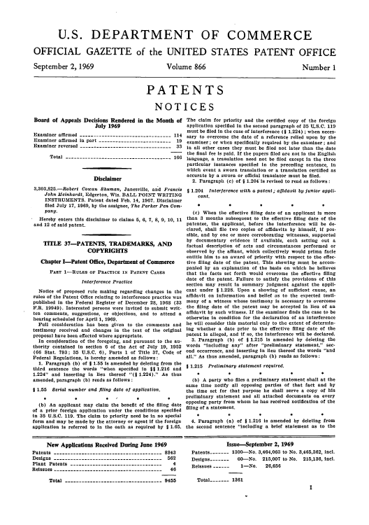 handle is hein.intprop/uspagaz0468 and id is 1 raw text is: U.S. DEPARTMENT OF COMMERCE
OFFICIAL GAZETTE of the UNITED STATES PATENT OFFICE

September 2, 1969

Volume 866

Number 1

PATENTS
NOTICES

Board of Appeals Decisions Rendered in the Month of
July 1969
Examiner affirmed --------------------------------- 114
Examiner affirmed in part --------------------------   19
Examiner reversed --------------------------------- 33
Total -------------------------------------- 166
Disclaimer
3,303,825.-Robert Cowan Shuman, Janesville, and Francis
John Meinhardt, Edgerton, Wis. BALL POINT WRITING
INSTRUMENTS. Patent dated Feb. 14, 1967. Disclaimer
filed July 17, 1969, by the assignee, The Parker Pen Com-
panU.
Hereby enters this disclaimer to claims 5, 6, 7, 8, 9, 10, 11
and 12 of said patent.
TITLE 37-PATENTS, TRADEMARKS, AND
COPYRIGHTS
Chapter I-Patent Office, Department of Commerce
PART 1-RULES OF PRACTICE IN PATENT CASES
Interference Practice
Notice of proposed rule making regarding changes in the
rules of the Patent Office relating to interference practice was
published in the Federal Register of December 28, 1968 (33
F.R. 19949). Interested persons were invited to submit writ-
ten comments, suggestions, or objections, and to attend a
hearing scheduled for April 1, 1969.
Full consideration has been given to the comments and
testimony received and changes in the text of the original
proposal have been effected where appropriate.
In consideration of the foregoing, and pursuant to the au-
thority contained in section 6 of the Act of July 19, 1952
(66 Stat. 793; 35 U.S.C. 6), Parts 1 of Title 37, Code of
Federal Regulations, is hereby amended as follows:
1. Paragraph (b) of 1 1.55 is amended by deleting from the
third sentence the words when specified in §§ 1.216 and
1.224 and inserting in lieu thereof (I 1.224). As thus
amended, paragraph (b) reads as follows:
§ 1.55 Serial number and filing date of application.
(b) An applicant may claim the benefit of the filing date
of a prior foreign application under the conditions specified
in 35 U.S.C. 119. The claim to priority need be in no special
form and may be made by the attorney or agent if the foreign
application is referred to in the oath as required by § 1.65.

The claim for priority and the certified copy of the foreign
application specified in the second paragraph of 35 TLS.C. 119
must be filed in the case of interference (§ 1.224) ; when neces-
sary to overcome the date of a reference relied upon by the
examiner; or when specifically required by the examiner; and
in all other cases they must be filed not later than the date
the final fee is paid. If the papers filed are not in the English
language, a translation need not be filed except in the three
particular instances specified in the preceding sentence, in
which event a sworn translation or a translation certified as
accurate by a sworn or official translator must be filed.
2. Paragraph (c) of , 1.204 is revised to read as follows:
1 1.204 Interference with a patent; agidavit bU junior appli-
cant.
(c) When the effective filing date of an applicant is more
than 3 months subsequent to the effective filing date of the
patentee, the applicant, before the interference will be de-
clared, shall file two copies of affidavits by himself, if pos-
sible, and by one or more corroborating witnesses, supported
by documentary evidence if available, each setting out a
factual description of acts and circumstances performed or
observed by the affiant, which collectively would prima fade
entitle him to an award of priority with respect to the effec-
tive filing date of the patent. This showing must be accom-
panied by an explanation of the basis on which he believes
that the facts set forth would overcome the effective filing
date of the patent. Failure to satisfy the provisions of this
section may result in summary judgment against the appli-
cant under § 1.228. Upon a showing of sufficient cause, an
affidavit on information and belief as to the expected testi-
mony of a witness whose testimony is necessary to overcome
the filing date of the patent may be accepted in lieu of an
affidavit by such witness. If the examiner finds the case to be
otherwise in condition for the declaration of an interference
lie will consider this material only to the extent of determin-
ing whether a date prior to the effective filing date of the
patent is alleged, and if so, the interference will be declared.
3. Paragraph (b) of § 1.215 is amended by deleting the
words including any after preliminary statement, sec-
ond occurrence, and inserting in lieu thereof the words and
all. As thus amended, paragraph (b) reads as follows:
* 1.215 Preliminary statement required.
(b) A party who files a preliminary statement shall at the
same time notify all opposing parties of that fact and by
the time set for that purpose he shall serve a copy of his
preliminary statement and all attached documents on every
opposing party from whom he has received notification of the
filing of a statement.
4. Paragraph (a) of 1 1.216 is amended by deleting from
the second sentence including a brief statement as to the

New Applications Received During June 1969
Patents --------------------------------------- 8843
Designs --------------------------------------- 562
Plant Patents ---------------------------------    4
Reissues    --------------------------------------- 46
Total --------------------------------- 9455

Issue-September 2, 1969
Patents------- 1300-No. 3,464,063 to No. 3,465,362, incl.
Designs-------- 60-No. 215,007 to No. 215,136, incl.
Reissues ------  1-No.    26,656
Total----- 1361
1


