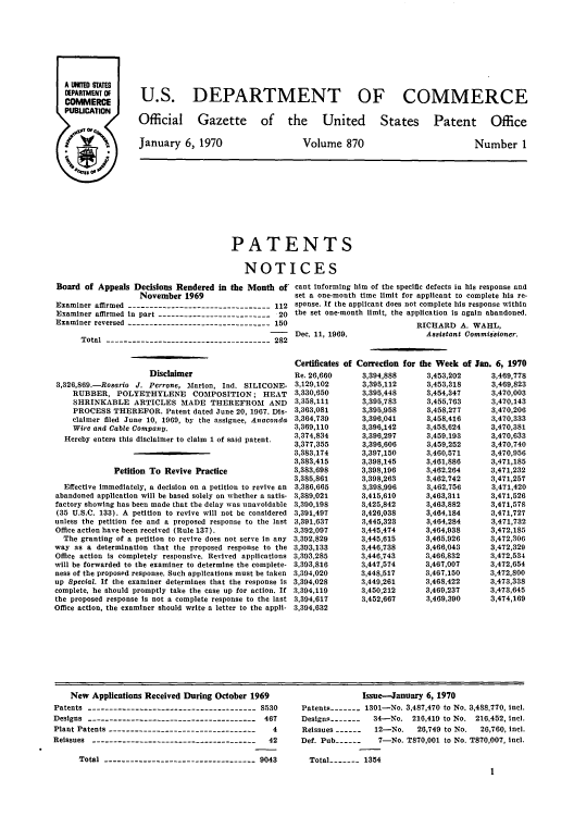 handle is hein.intprop/uspagaz0472 and id is 1 raw text is: U.S. DEPARTMENT OF COMMERCE

Official Gazette of the United

January 6, 1970

States Patent Office

Volume 870

Number 1

PATENTS
NOTICES
Board of Appeals Decisions Rendered in the Month of cant informing him of the specific defects in his response and
November 1969                        set a one-month time limit for applicant to complete his re-
Examiner affirmed --------------------------------- 112 sponse. If the applicant does not complete his response within
Examiner affirmed in part -------------------------- 20 the set one-month limit, the application is again abandoned.
Examiner reversed --------------------------------- 150                                RICHARD A. WAHL,
-     Dec. 11, 1969.                  Assistant Commissioner.
Total -------------------------------------- 282

Disclaimer
3,326,869.-Rosario J. Perrone, Marion, Ind. SILICONE-
RUBBER, POLYETHYLENE COMPOSITION; HEAT
SHRINKABLE ARTICLES MADE THEREFROM AND
PROCESS THEREFOR. Patent dated June 20, 1967. Dis-
claimer filed June 10, 1969, by the assignee, Anaconda
Wire and Cable Company.
Hereby enters this disclaimer to claim 1 of said patent.
Petition To Revive Practice
Effective immediately, a decision on a petition to revive an
abandoned application will be based solely on whether a satis-
factory showing has been made that the delay was unavoidable
(35 U.S.C. 133). A petition to revive will not be considered
unless the petition fee and a proposed response to the last
Office action have been received (Rule 137).
The granting of a petition to revive does not serve in any
way as a determination that the proposed response to the
Office action is completely responsive. Revived applications
will be forwarded to the examiner to determine the complete-
ness of the proposed response. Such applications must be taken
up Special. If the examiner determines that the response is
complete, he should promptly take the case up for action. If
the proposed response is not a complete response to the last
Office action, the examiner should write a letter to the appli-

Certificates
Re. 26,660
3,129,102
3,330,650
3,358,111
3,363,081
3,364,739
3,369,110
3,374,834
3,377,355
3,383,174
3,383,415
3,383,698
3,385,861
3,386,665
3,389,021
3,390,198
3,391,497
3,391,637
3,392,097
3,392,829
3,393,133
3,393,285
3,393,816
3,394,020
3,394,028
3,394,119
3,394,617
3,394,632

of Correction for
3,394,888
3,395,112
3,395,448
3,395,783
3,395,958
3,396,041
3,396,142
3,396,297
3,396,606
3,397,150
3,398,145
3,398,196
3,398,263
3,398,996
3,415,610
3,425,842
3,426,038
3,445,323
3,445,474
3,445,615
3,446,738
3,446,743
3,447,574
3,448,517
3,449,261
3,450,212
3,452,667

the Week of Jan. 6, 1970
3,453,202    3,469,778
3,453,318    3,469,823
3,454,347    3,470,003
3,455,763    3,470,143
3,458,277    3,470,206
3,458,416    3,470,333
3,458,624    3,470,381
3,459,193    3,470,633
3,459,252    3,470,740
3,460,571    3,470,956
3,461,886    3,471,185
3,462,264    3,471,232
3,462,742    3,471,257
3,462,756    3,471,420
3,463,311    3,471,526
3,463,882    3,471,578
3,464,184    3,471,727
3,464,284    3,471,732
3,464,938    3,472,185
3,465,926    3,472,306
3,466,043    3,472,329
3,466,832    3,472,534
3,467,007    3,472,654
3,467,150    3,472,800
3,468,422    3,473,338
3,469,237    3,473,645
3,469,390    3,474,169

New Applications Received During October 1969
Patents ---------------------------------- 8530
Designs --------------------------------------- 467
Plant Patents ----------------------------------  4
Reissues ------------------------------------ 42
Total ------------------------------- 9043

Issue-January 6, 1970
Patents   - - -  1301-No. 3,487,470 to No. 3,488,770, incl.
Designs -------  34-No. 210,419 to No. 216,452, icl.
Reissues ------   12-No.    26,749 to No.  26,760, icl.
Def. Pub ------    7-No. T870,001 to No. T870,007, incl.
Total----- 1354
1


