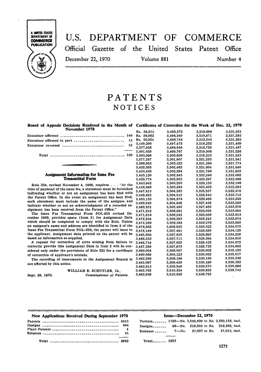 handle is hein.intprop/uspagaz0484 and id is 1 raw text is: U.S. DEPARTMENT OF COMMERCE

Official Gazette of the United

December 22, 1970

States Patent Office

Volume 881

Number 4

PATENTS
NOTICES
Board of Appeals Decisions Rendered in the Month of Certificates of Correction for the Week of Dec. 22, 1970
November 1970

Examiner affirmed --------------------------------- 140
Examiner affirmed in part -------------------------- 13
Examiner reversed --------------------------------     33
Total -------------------------------------- 186
Assignment Information for Issue Fee
Transmittal Form
Rule 334, revised November 4, 1969, requires . . . At the
time of payment of the issue fee, a statement must be furnished
indicating whether or not an assignment has been filed with
the Patent Office. In the event an assignment has been filed,
such statement must include the name of the assignee and
indicate whether or not an acknowledgment of a recorded as-
signment has been received from the Patent Office.
The Issue Fee Transmittal Form POL-85b revised De-
cember 1969, provides space (Item 2) for Assignment Data
which should be completed to comply with the Rule. Unless
an assignee's name and address are identified in Item 2 of the
Issue Fee Transmittal Form POL-85b, the patent will Issue to
the applicant. Assignment data printed on the patent will be
based on information so supplied.
A request for correction of error arising from failure to
correctly provide this Assignment Data in Item 2 will be con-
sidered only under the provisions of Rule 323 for a certificate
of correction of applicant's mistake.
The recording of instruments in the Assignment Branch is
not affected by this notice.

Sept. 28, 1970.

WILLIAM E. SCHUYLER, Ja.,
Commissioner of Potents.

New Applications Received During September 1970
Patents --------------------------------------- 8413
Designs --------------------------------------- 494
Plant Patents ----------------------------------  4
Reissues ---------------------------------------  41
Total ---------------------------------- 8952

Issue-December 22, 1970
Patents   - -  1750-No. 3,548,409 to No. 3,550,158, incl.
Designs-------   66-No. 219,503 to No. 219,568, icl.
Reissues ------   7-No.    27,007 to No.  27,013, incl.
Total   -    1823
1273

Re. 26,811
Re. 26,863
Re. 26,951
3,149,290
3,277,056
3,301,029
3,303,999
3,377,287
3,396,953
3.432,595
3,433,439
3,435,120
3,438,774
3,443,942
3,446,866
3,447,813
3,449,623
3,453,133
3,456,049
3,462,521
3,471,218
3,471,616
3,472,834
3,474,286
3,476,852
3,478,149
3,485,808
3,486,335
3,486,719
3,487,599
3,490,004
3,490,669
3,492,260
3,493,097
3,493,613
3,493,765
3,493,939

3,495,372
3,496,340
3,496,748
3,497,475
3,498,546
3,499,767
3,500,636
3,501,907
3,502,323
3,502,462
3,502,594
3,502,645
3,502,923
3,503,295
3,503,854
3,504,363
3,504,513
3,504,674
3,504,936
3,505,492
3,506,081
3,506,243
3,506,293
3,506,364
3,506,533
3,507,491
3,507,635
3,507,711
3,507,853
3,507,978
3,508,057
3,508,123
3,508,199
3,509,436
3,509,546
3,510,324
3,510,502

3,510,696
3,510,871
3,513,243
3,518,252
3,518,759
3,519,006
3,519,210
3,521,253
3,521,380
3,521,604
3,521,766
3,522,246
3,523,297
3,525,153
3,525,403
3,525,537
3,525,545
3,526,468
3,527,438
3,527,485
3,528,059
3,528,086
3,528,243
3,528,276
3,528,322
3,528,680
3,528,695
3,529,204
3,529,428
3,529,725
3,529,902
3,530,082
3,530,139
3,530,199
3,530,273
3,530,632
3,530,723

3,531,021
3,531,282
3,531,293
3,531,469
3,531,487
3,531,526
3,531,533
3,531,541
3,531,774
3,531,840
3,531,903
3,532,002
3,532,066
3,532,166
3,532,293
3,532,476
3,532,712
3,533,258
3,533,295
3,533,679
3,533,904
3,533,913
3,533,974
3,533,995
3,534,075
3,534,120
3,534,259
3,534,610
3,534,872
3,534,992
3,535,125
3,535,517
3,535,539
3,536,382
3,536,696
3,536,743


