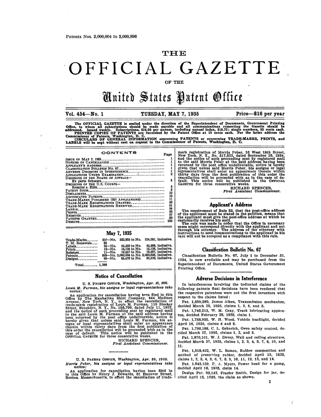 handle is hein.intprop/uspagaz0489 and id is 1 raw text is: Patents Nos. 2,000,004 to 2,000,896

THE
OFFICIAL GAZETTE
OF THE
Vol. 454-No. 1                     TUESDAY, MAY 7, 1935                        Price-16 per year
The OFFICIAL GAZETTE is aaied under the direction of the uperintendent of Documents, Government Printing
Office, to whom all subscriptions should be uade payable and all communications respecting the Gazette should be
addressed. Issued weekly. 'Subscriptions, $16.00 per annum, including annual index, $18.75; single numbers, 35 cents each.
PRINTED COPIES OF PATENTS are furnished by the Patent Office at 10 cents each. For the latter address the
Commissioner of Patents, Washington, D. C.
CIRCULARS OF GENERAL INFORMATION concerning PATENTS or concerning TRADE-MARKS, PRINTS, and
LABELS will be sept without cost on request to the Commissioner of Patents, Washington, D. C.

aO   NTErN-F8                    Page
ISSUE OF MAY 7, 1935 --------------------------------------- 1
NOTICES OF CANCELLATION ---------------------------------- 1
AILICANT'S ADDRESS --------------------------------------- 1
CLASSIFICATION BULLETIN No. 7 ---------------------------- 1
ADVERSE DECISIONS IN INTERFERENCE ---------------------- 1
APPLICATIONS UNDER EXAMINATION .------  .    ..---------------- 2
DECISIONS OF THE BOARD OF APPEALS-
Ex parts Schwarz --------------------------------------- 3
DECISIONS OF THE U.S. COURTS-
Rossiter v. Ellis ------------------------------------------  5
PATENT SITS ------------------------------------------------8
DISCLAIMERS_ .............----------------------- 10
ADJUDICATED PATENTS --------------------------------------- 10
TRADE-MARKS PUBLISHED (245 APPLICATIONS) -------------- 11
TRADE-MARE REGISTRATIONS ORANTED -------------------- 40
TRADE-MARK REGISTRATIONS RENEWED -------------------- 51
LAnEls -----------------------------------------------------  54
PRINTS --------------------------------------------------------  55
REISSUES -----------------------------------------57
PATENTS GRANTED ------------------------------------------  60
DESIGNS ---------------------------------------------------2
May 7, 1935
Trade-Marks -------  257-No. 323,15 to No. 324,091, Inclusive.
T. M. Renewals ....  85
Labels -------------  35-No.  45,532 to No.  45,566, inclusive.
Prints ..............  12-No.  15,125 to No.  15,136, inclusive.
Reissues ------------  -No.  19,557 to No.  19,567, inclusive.
Patents -----------  893--No. 2,00,004 to No. 2,000,898, Inclusive.
Designs ------------ 93-No.   95,478 to No.  95,570, inclusive.
Total --------- 1,386
Notice of Cancellation
U. S. PATENT OFFICE, Washington, Apr. 18, 1935.
Louis M. Furtuan, his assigns or legal representatives take
notice.
An application for cancellation having been filed in this
Office by The Manhattan Shirt Company, 444 Madison
Avenue, New York, N. Y., to effect the cancellation of
trade-mark registration of Louis M. Furman, 110 Bleeker
Street, Brooklyn, N. Y., No. 156,799, dated July 11, 1922,
and the notice of such proceeding sent by registered mail
to the said Louis M. Furman at the said address having
been returned by the post office undeliverable, notice is
hereby given that unless said Louis M. Furman, his as-
signs or legal representatives shall enter an appearance
therein within thirty days from the first publication of
this order the cancellation will be proceeded with as in the
case of default. This notice will be published In the
OFFICIAL GAZETTE for three consecutive weeks.
RICHARD SPENCER
First Assistant Commissioncr.
U. S. PATENT OFFICE, Washington, Apr. 80, 1935.
Morris Pober, his assigns or legal representatives take
notice:
An application for cancellation having been filed In
in this Office bv Henry J. Edwards, 01 Hanover Street,
Boston. Massachusetts, to effect the cancellation of trade-

mark registration of Morris Pober, 16 West 18th Street,
New York, N. Y., No. 817 523 dated September 25, 1934,
and the notice of such proceedlng sent by registered mail
to the said Morris Pober at the said address having been
returned by the post office undeliverable, notice Is hereby
given that unless said Morris Pober, his assigns or legal
representatives shall enter an appearance therein within
thirty days from the first publication of this order the
cancellation will be proceeded with as In the case of de-
fault. This notice will be published in the OFICIAL
GAZETTE for three consecutive weeks.
RICHARD SPENCER
First Assistant Gommissioner.
Applicant's Address
The requirement of Rule 33 that the post-office address
of the applicant must be state In the petition, means that
the applicant must give the post-office address at which be
customarily receives his mail
The rule was made in order that the Office in necessary
cases might correspond directly with the applicant and not
through his attorney. The address of the attorney with
instructions to send communications to the applicant in his
care will not be accepted as a compliance with this rule.
Classification Bulletin No. 67
Classification Bulletin No. 67, July 1 to December .31,
1934, Is now available and may be purchased from the
Superintendent of Documents, United States Government
Printing Office.
Adverse Decisions in Interference
In interferences involving the Indicated claims of the
following patents final decisions have been rendered that
the respective patentees were not the first Inventors with
respect to the claims listed:
Pat. 1,599,389, James Aiken, Transmission mechanism,
decided March 25, 1935, claims 1, 3, 4, and 5.
Pat. 1,745,213, W. M. Gray, Track lubricating appara-
tus, decided February 28, 1935, claim 1.
Pat. 1,788.935, W. H. Wood, Vehicle headlight, decided
April 16, 1935, claims 4 and 5.
Pat. 1,796,198, C. L. Gebnrich, Oven safety control, de-
cided March 27, 1935, claims 1, 2, and 3.
Pat. 1,870,101, W. J. Davey, Wall and ceiling structure,
decided March 27, 1935, claims 1, 2, 3, 4, 5, 7, 8, 10, and
11.
Pat. 1,919,452, W. L. Semon, Rubber composition and
method of preserving rubber, decided April 13, 1935,
claims 1, 2, 3, 4, 5, 6, 7, 8, 9, 10, 11, 12, 13, and 14.
Pat. 1.943,139. P. A. Myers, Power head for a pump,
decided April 16, 1935, claim 14.
Design Pat. 93,142, Frasier Smith, Design for Jar, de-
cided April 18, 1935, the claim as shown.
1


