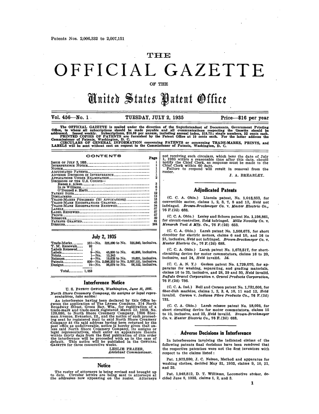 handle is hein.intprop/uspagaz0491 and id is 1 raw text is: Patents Nos. 2,000,332 to 2,007,151
OFFICIAL GAZETTE
OF THE
Vol. 456-No. 1                     TUESDAY, JULY 2, 1935                       Price-$16 per year
The OFFICIAL GAZETTE is mailed under the direction of the Sullerintendent of Documents, Government Printing
Office, to whonr all subscriptions should be made payable and all communications respecting the Gazette should be
addressed. Issued weekly. Subscriptions, $16.00 per annum, including annual index, $18.75; single numbers, 35 cents each.
PRINTED COPIES OF PATENTS are furnished by the Patent Office at 10 cents each. For the latter address the
Commissioner of Patents, Washington, D. C.
CIRCULARS OF GENERAL INFORMATION concerning PATENTS or concerning TRADE-MARKS, PRINTS, and
LABELS will be sent without cost on request to the Commissioner of Patents, Washington, D. C.

CONTENTS                          Page
IssuE oF JULY 2 1935   --------------------------        1
INTERFERENCE 1  OTIcE .......................
INOFFR4ETICE-- ------------------------------- -----------1I
N OTICE ------- . . .. . . .. ... . .. . .               I
ADJUDICATED PATENTS                                      I
ADVERSE DECISIONS IN INTERFERENCE ---------------------- 1
APPLICATIONS UNDER EXAMINATION -------------------------2
DECISIONS OF THE U.S. COURTS-
Rauen v. Alken ------ ------ ---------------------------  3
In re Williams --------------------------------------------  6
O'D onnell v. H artt -------------................. ------. .  7
P ATENT  SUITS -------------------------------------------------  12
DISCLAIMERS -------------------------------------- -------- 13
TRADE-MARKS PUBLISHED (251 APiLcATIONs) -------------  15
TRADE-MARE REOISTRATIONS GRANTED ---------------------  45
TRADE-MARK REGISTRATIONS RENEWED -------------------- 54
LABELS  .. . . . . . . . . . . . . . . . . . . . . . . . . . . 57
LABELS RENEWED-----------------------------------------857
LABEL RENEWED -------------------------------------------- 57
PRINTS -------------------------------------------------------  57
PATENTS G]RANTED--      --      --       --      -- (.. . . . 61
IDESIGNS ------------------------------------------------------ 244
July 2, 1935
Trade-Marks -------  251-No. 325,590 to No. 325,840, Inclusive.
T. M. Renewals ....  92
Labels Renewed ----   I
Labels -------------- 9-No.   45,890 to No.  45,898, inclusive.
Prints --------------  1-No.  15,245
Reissues ------------  4-No.  19,628 to No.  19,631, Inclusive.
Patents -----------  820--No. 2,000,332 to No. 2,907,151, inclusive.
Designs ------------ 75-No.  96,078 to No.  96,152, inclusive.
Total --------- 1,253
Interference Notice
U. S. PATENT OFFICE, Washington, June 18, 1955.
North Shore Creamery Company, its assigns or legal repre-
sentatives, take notice:
An Interference having been declared by this Office be-
tween the application of The Larsen Company, 314 North
Broadway Street, Green Bay, Wis., for registration of a
trade-mark and trade-mark registered March 12, 1918 No.
120,880, to North Shore Creamery Company, 1306 Sher-
man Avenue, Evanston, Ill., and the notice of such proceed-
ing sent by registered mail to said North Shore Creamery
Company at the said address having been returned by the
post ofice as undeliverable, notice is hereby given that un-
ess Said North Shore Creamery Company, its assigns or
legal representatives, shall enter an appearance therein
-within thirty days from the first publication of this order
the interference will be proceeded with as In the case of
-default. This notice will be published in the OFFICIAL
GAZETTE for three consecutive weeks.
LESLIE FRAZER,
Assistant Commissioner.
Notice
The roster of attorneys Is being revised and brought up
-to date. Circular letters are being sent to attorneys at
the addresses- now appearing on the roster. Attorneys

not receiving such circulars, which bear the date of July
1, 1935 within a reasonable time after this date, should
notify the Chief Clerk, as response must be made to the
Chief Clerk within 60 days.
Failure to respond will result In removal from the
roster.
J. A. BREARLEY.
Adjudicated Patents
(C. C. A. Ohio.)  Lincoln patent, No. 1,014,833, for
convertible motor, claims 1, 2, 3, 7, 8 and 13, Held not
infringed. Brown-Brochneyer Co. v. Master Electric Go.,
76 F.(2d) 688.
(C. C. A. Ohio.) Lesley and Schoen patent No. 1,198,861,
for circuit-controller, Hold Infringed. Mills Novelty Go. v.
Monarch, Tool & Mfg. Co., 76 F.(2d) 653.
(C. C. A. Ohio.) Larsh patent No. 1,568,675, for short
circulter for electric motors, claims 6 and 10, and 16 to
21, inclusive, Held not Infringed. Brown-Brockmeyer Co. v.
Master Electric Co., 76 F. (2d) 688.
(C. C. A. Ohio.) Larsh patent No. 1,678,517, for short-
circuiting device for motor commutators, claims 16 to 20,
inclusive, and 24, Held invalid. Id.
(C. C. A. N. Y.) Gerken patent No. .1,729,070, for ap-
paratus for washing, separating, and grading materials,
claims 16 to 25, inclusive, and 28, 29 and 30, Held invalid.
Buffalo Gravel Corporation v. Gravel Products Corporation,
76 F.(2d) 756.
(C. C. A. Ind.) Bell and Carson patent No. 1,731,606, for
fiber-dish machine, claims 1, 2, 3, 4, 10, 11 and 12, Held
Invalid. Carson v. Indiana Fibre Products Co., 76 F.(2d)
731.
(C. C. A. Ohio.) Larsh reissue patent No. 18,093, for
short circuiting device for motor commutators, claims 15
to 19, inclusive, and 23, Held invalid. Brown-Brookmeyer
Co. v. Mester Electric Co., 76 F.(2d) 688.
Adverse Decisions in Interference
In interferences Involving the Indicated claims of the
following patents final decisions have been rendered that
the respective patentees were not the first inventors with
respect to the claims listed :
Pat. 1,923,580, 3. C. Nelson, Method and apparatus for
washing clothes, decided May 31, 1935, claims 9, 10, 21,
and 25.
Pat. 1,948,812, D. T. Williams, Locomotive stoker, de-
cided June 8, 1935, claims 1, 2, and 3.


