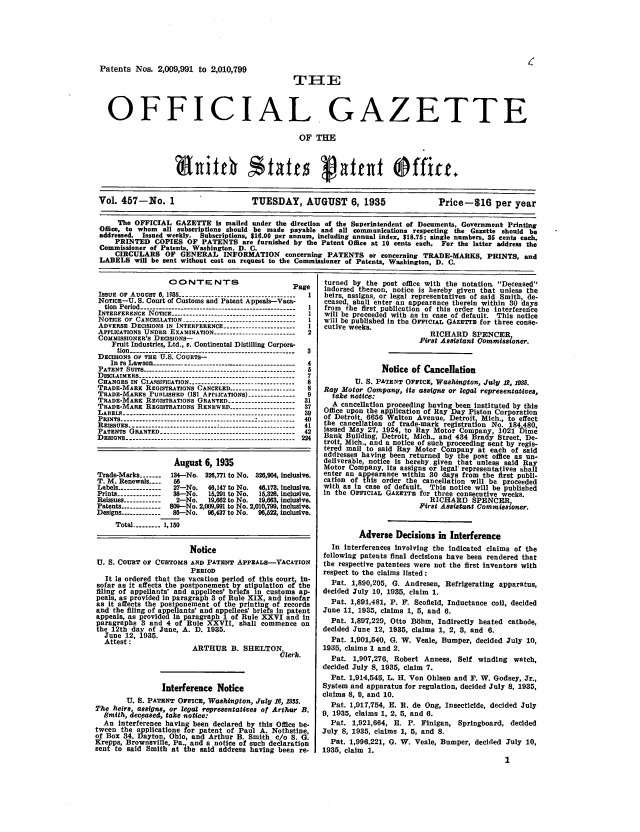 handle is hein.intprop/uspagaz0492 and id is 1 raw text is: Patents Nos. 2,009,991 to 2,010,799
TIE
OFFICIAL GAZETTE
OF THE
Vol. 457-No. 1                      TUESDAY, AUGUST 6, 1935                    Price-16 per year
The OFFICIAL GAZETTE is wailed under the direction of the Superintendent of Documents, Government Printing
Office, to whom all subscriptions should be made payable and all communications respecting the Gazette should be
addressed. Issued weekly. Subscriptions, $1e.00 per annum, including annual index, $18.75; single numbers. 35 cents each.
PRINTED COPIES OF PATENTS are furnished by the Patent Office at 10 cents each. For the latter address the
Commissioner of Patents, Washington. D. C
CIRCULARS OF GENERAL INFORMATION concerning PATENTS or concerning TRADE-MARKS, PRINTS, and
LABELS will be sent without cost on request to the Commissioner of Patents, Washington, D. C.

CONTENTS

P

ISSUE  OF  AUOUST  6, 1M   -------------------------------------
NorICE-U. S. Court of Customs and Patent Appeals-Vaca-
tion Period---
INTERFERENCE NOTICE.         ..................
NOTICE OF CANCELLATION         -------------------------------
ADVERSE DECISIONS IN INTERFERENCE -----------------------
APPLICATIONS UNDER EXAMINATION --------------------------
COMMISSIONER'S DECISIONS-
Fruit Industries, Ltd., v. Continental Distilling Corpora-
tion.
DECISIONS o- THE U-S. COURTs--
In re Lawson-------------------
P A T E N T   S U I T S  - - - - - - - - - - - - - - - - - - - - - - - - - - - - - - - - - - - - - - - - . . . . . . . . .
D ISCLAIM ERS  . . . . . . . . . . . . . . . . . . . . . .
CHANGES IN CLASSIFICATION                    ------.........
TRADE-MARE REGISTRATIONS CANCELED ...................
TRADE-MARKS PUBLISHED (181 APPLICATIONS) ---------------
TRADE-MARK REGISTRATIONS GRANTED ---------------------
TRADE-MARK REGISTRATIONS RENEWED-              -     -
LABELS .......................................................
PRINTS
REISsuEs......................    .'........................
PATENTS GRANTED-..........................................
D ESI Ns   ------------------------------------------------------

'age
1
1
1
1
1
2

August 6, 1935
Trade-Marks -....  134-No. 32,771 to No. 326,904, Inclusive.
T. M. Renewals ....
Labels --------------  27-No.  46,147 to No.  46,173, Inclusive.
Prints --------------  36-No.  15,291 to No.  15,326. Inclusive.
Reissues _--......  2-No.  19,662 to No.  19,663, inclusive.
Patents ------------ 809-No. 2,009,991 to No. 2,010,799, inclusive.
Designs ------------ 86-No.  906,437 to No.  96,12, inclusive.
Total --------- 1,150
Notice
U. S. COURT OF CUSTOMS AND PATENT APPEALS-VACATION
PERIOD
It iS ordered that the vacation period of this court, in-
sofar as it affects the postponement by stipulation of the
filing of appellants' and appellees' briefs in customs ap-
peals, as provided in paragraph 3 of Rule XIX, and Insofar
as it affects the postponement of the printing of records
and the filing of appellants' and appellees' briefs in patent
appeals, as provided In paragraph 1 of Rule XXVI and in
paragraphs 3 and 4 of Rule XXVII, shall commence on
the 12th day of June, A. D. 1935.
June 12, 1935.
Attest:
ARTHUR B. SHELTON
6~lerk.
Interference Notice
U. S. PATENT OFFICE, Washington, July 16, 1985.
The heirs, assigns, or legal representatives of Arthur B.
Smith, deceased, take notice:
An interference having been declared by this Office be-
tween the applications for patent of Paul A. Nothstine,
of Box 34, Dayton, Ohio, and Arthur B. Smith c/o S. G.
Krepps, Brownsville, Pa  and a notice of such declaration
sent to said Smith at Ue said address having been re-

turned by the post office with the notation. Deceased
Indorsed thereon, notice is hereby given that unless the
heirs, assigns, or legal representatives of said Smith, de-
ceased, shall enter an appearance therein within 30 days
from the first publication of this order the interferefice
will be proceeded with as in case of default. This notice
will be published in the OFFICIAL GAZETTI for three conse-
cutive weeks.
RICHARD SPENCER
First Assistant Oommiasioner.
Notice of Cancellation
U. S. PATENT OFFICE, Washington, July 12, 195.
Ray Motor Company, its assigns or legal representatives,
take notice:
A cancellation proceeding having been instituted by this
Office upon the application of RayDay Piston Corporation
of Detroit. 6656 Walton Avenue, Detroit Mich, to effect
the cancellation of trade-mark registration No. 184 480
issued May 27, 1924, to Ray Motor Company, 1021 Dime
Bank Building, Detroit, Mich., and 434 Bra y Street, De-
troit, Mich., and a notice of such proceeding sent by regis-
tered mail to said Ray Motor Company at each of said
addresses having been returned by the post office as un-
deliverable, notice is hereby given that unless said Ray
Motor Company, Its assigns or legal representatives shall
enter an appearance within 30 days from the first publi-
cation of this order the cancellation will be proceeded
with as in case of default. This notice will be published
in the OFFICIAL GAZETTE for three consecutive weeks.
RICHARD SPENCER
First Assistant Commisaoner.
Adverse Decisions in Interference
In interferences involving the indicated claims of the
following patents final decisions have been rendered that
the respective patentees were not the first inventors with
respect to the claims listed:
Pat. 1,890,205, G. Andresen, Refrigerating apparatus,
decided July 10, 1935, claim 1.
Pat. 1,891,481, P. F. Scofield, Inductance coil, decided
June 11, 1935, claims 1, 5, and 6.
Pat. 1,897,229, Otto Bdhm, Indirectly heated cathode,
decided June 12, 1935, claims 1, 2, 8, and 6.
Pat. 1,901,540, G. W. Veale, Bumper, decided July 10,
1935, claims 1 and 2.
Pat. 1,907,276, Robert Anness, Self winding watch,
decided July 8, 1935, claim 7.
Pat. 1,914,545, 1. H. Von Ohlsen and F. W. Godsey, Jr.,
System and apparatus for regulation, decided July 8, 1935,
claims 8, 9, and 10.
Pat. 1,917,754, E. R. de Ong, Insecticide, decided July
9, 1935, claims 1, 2, 5, and 6.
Pat. 1,921,664, E. P. Finigan, Springboard, decided
July 8, 1935, claims 1, 5, and S.
Pat. 1,996,221, G. W. Veale, Bumper, decided July 10,
1935, claim 1.
1


