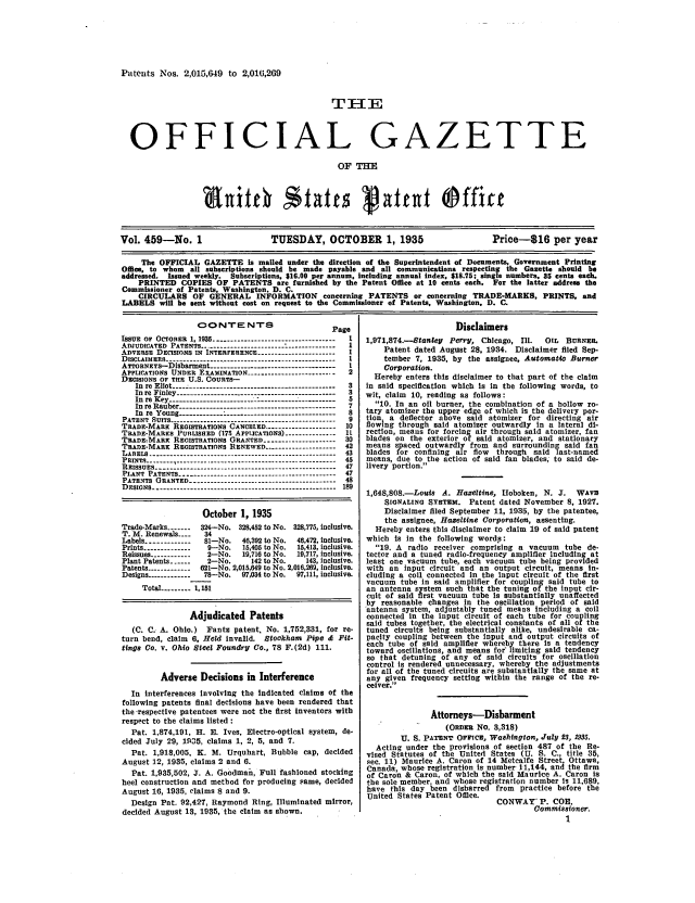 handle is hein.intprop/uspagaz0494 and id is 1 raw text is: Putents Nos. 2,015,649 to 2,010,209
TI E
OFFICIAL GAZETTE
OF T=E
Vol. 459-No. 1                   TUESDAY, OCTOBER 1, 1935                        Price-S16 per year
The OFFICIAL GAZETTE Is mailed under the direction of the Superintendent of Documents, Government Printing
Office, to whom all subscriptions should be made payable and all communicationa respecting the Gazette should be
addressed. Issued weekly. Subscriptions, $16.00 per annum, including annual index, $18.75; single numbers, 35 cents each.
PRINTED COPIES OF PATENTS are furnished by the Patent Office at 10 cents each. For the latter address the
Commissioner of Patents, Washington, D. C.
CIRCULARS OF GENERAL INFORMATION concerning PATENTS or concerning TRADE-MARKS, PRINTS, and
LABELS will be sent without cost on request to the Commissioner of Patents, Washington, D. C.

CONTE NTS
ISSUE OF OCTOBER 1, 1935    ----............................
ADJUDICATED PATENTS.........................   ............
ADvEsSE DECISIONS IN INTERFERENCE ......................
DISCLAIMER9S   17   .   .   .    .   .    .   ..-------------------------------------

APPLICATIONS UNDER EXAMINATION ........................
DECISIONS OF TH  U.S. COURTS--
In re Eliot... ....................................
In re Finley ----------------- --------------- --
In re Key-------------------------------------
In re Itauher-------------------------
In  re  Young . . .....:.. . .. ...  ...   .. ...
PATENT SUITS -----------------------------------------------
TRADE-MAnE RzoIsTRATioNs CANcELED.-...........
TRADE-MARKS PUBLISHED (175 APPIJcATiONS) ..............
TRADE-MARK REGISTRATIONS GRANTED ....................
TRADE-MAREK REGisTRATIos RENEWED ....................
LABELS .-. . . . . . . . . . .. . . . . . . . . . . . . . . .
P RINTS ... ...  I .. . . . .. . . . .. . . . .. . . . .. . . . .
R EISSUES ---------------------.....--- .- .----------------- .....
PLANT PATENTS ----------------------------------------------
PATENTS ORANTED -------------------------------------------
DEsIGNs ------------------------------------------------------

age
I
I
I
I
2
3
3
5
7
8
9
10
11
30
42
43
45
47
47
48
189

October 1, 1935
Trade-Marks -------  324-No. 328,452 to No. 328,775, Inclusive.
T. M. Renewals ----  34
Labels ------------ 81-No.   46,392 to No.  46,472, Inclusive.
Prints ------------  9-No.    15,405 to No.  15,413, inclusive.
Reissues ------------  2-No.  19,716 to No.  19,717, inclusive.
Plant Patents ------  2-No.     142 to No.   143, inclusive.
Patents -----------  621-No. 2,015,649 to No. 2,016,289, inclusive.
Designs ------------ 78-No.  97,034 to No.  97,111, inclusive.
Total --------- 1,151
Adjudicated Patents
(C. C. A. Ohio.) Fantz patent. No. 1,752,331, for re-
turn bend, claim 6, Held invalid. Stockham Pipe d Fit-
tinge Co. v. Ohio Steel Foundry Co., 78 F.(2d) 111.
Adverse Decisions in Interference
In interferences Involving the indicated claims of the
following patents final decisions have been rendered that
the -respective patentees were not the first Inventors with
respect to the claims listed :
Pat. 1,874,191, H. E. Ives, Electro-optical system, de-
cided July 29, 1935, claims 1, 2, 5, and 7.
Pat. 1,918,005, K. M. Urquhart, Bubble cap, decided
August 12, 1935, claims 2 and 6.
Pat. 1,935,502, J. A. Goodman, Full fashioned stocking
heel construction and method for producing same, decided
August 16, 1935. claims 8 and 9.
Design Pat. 92,427, Raymond Ring, Illuminated mirror,
decided August 13, 1935, the claim as shown.

Disclaimers
1,971,874.-Stanlei  Perr, Chicago, Ill.  OIL BURNER.
Patent dated August 28, 1934. Disclaimer filed Sep-
tember 7, 1935, by the assignee, Automaio Burner
Corporation.
Hereby enters this disclaimer to that part of the claim
in said specification which is in the following words, to
wit, claim 10, reading as follows:
10. In an oil burner, the combination of a hollow ro-
tary atomizer the upper edge of which is the delivery por-
tion a deflector above said atomizer for directing air
flowing through said atomizer outwardly in a lateral di-
rection, means for forcing air through said atomizer, fan
blades on the exterior of said atomizer, and stationary
means spaced outwardly from and surrounding said fan
blades for confining air flow through said last-named
means, due to the action of said fan blades, to said de-
livery portion.
1,648,808.-Loui8 A. Hazeltine, Hoboken, N. J. WAv
SIGNALING SYSTEM. Patent dated November 8, 1927.
Disclaimer filed September 11, 1935, by the patentee,
the assignee, Hazeltine Corporation, assenting.
Hereby enters this disclaimer to claim 19 of said patent
which is In the following words:
19. A radio receiver comprising a vacuum tube de-
tector and a tuned radio-frequency amplifier including at
least one vacuum tube, each vacuum tube being provided
with an input circuit and an output circuit, means in-
cluding a coil connected in the input circuit of the first
vacuum tube in said amplifier for coupling said tube to
an antenna system such that the tuning of the input cir-
cuit of said first vacuum tube Is substantially unaffected
by reasonable changes in the oscillation period of said
antenna system, adjustably tuned means including a coil
connected in the input circuit of each tube for coupling
said tubes together, the electrical constants of all of the
tuned circuits being substantially alike, undesirable ca-
pacity coupling between the input and output circuits of
each tube of said amplifier whereby there Is a tendency
toward oscillations, and means for limiting said tendency
so that detuning of any of said circuits for oscillation
control is rendered unnecessary, whereby the adjustments
for all of the tuned circuits are substantially the same at
any given frequency setting within the range of the re-
ceiver.
Attorneys-Disbarment
(OnD= No. 8,318)
U. S. PATIENT OrrIce, Washington, July 23, 193.
Acting under the provisions of section 487 of the Re-
vised Statutes of the United States (U. S. C., title 35,
see. 11) Maurice A. Caron of 14 Metcalfe Street Ottawa,
Canada, whose registration is number 11,144, and the firn
of Caron & Caron, of which the said Maurice A. Caron Is
the sole member, and whose registration number Is 11,689,
have this day been disbarred from practice before the
United States Patent Office.
CONCWAYi P. COe,
Commissioner.
1


