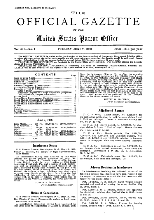 handle is hein.intprop/uspagaz0526 and id is 1 raw text is: Patents Nos. 2,119,508 to 2,120,224
T11E
OFFICIAL GAZETTE
OF THE
Vol. 491-No. 1                     TUESDAY, JUNE 7, 1938                         Price-$16 per year
The OFFICIAL GAZETTE is mailed under the direction of the Superintendent of Documents, Government Printing Office,
to whom all subscriptions should be made payable and all communications respecting the Gazette should be addressed. Issued
weekly. Subscriptions. $16.00 per annum, including annual index, $18.75; single numbers, 35 cents each.
PRINTED COPIES OF PATENTS are furnished by the Patent Office at 10 cents each. For the latter address the Commis-
sioner of Patents, Washington, D. C.
CIRCULARS OF GENERAL INFORMATION concerning PATENTS or concerning TRADE-MARKS, PRINTS, and
LABELS will be sent without cost on request to the Commissioner of Patents, Washington, D. C.

CONTENTS

P

IssuE OF JUNE 7, 1938 ---------------------------------------
INTERFERENCE NOTICE ---------------------------------------
NOTICE OF CANCELLATION .................................
ADJUDICATED PATENTS .......................................
ADVERSE DECISIONS IN INTERFERENCE ......................
APPLICATIONS UNDER EXAMINATION .........................
DECISIONS OF THE U. S. COURTS-
Luton v. Pullar  --------------------------------------
Kelvinator Corporation v. Norge Corporation (Borg-War-
ner Corporation, Assignee, Substituted)--------------
PATENT SUITS ------------------------------------------------
TRADE-MARE REGISTRATIONS CANCELED -.------------------
TRADE-MARES PUBLISHED (188 APPLICATIONS) --------------
TRADE-MARK REGISTRATIONS GRANTED ---------------------
TRADE-MARK REGISTRATIONS RENEWED ....................
LABELS ------------------------------------------------------
PRINTS ------------------------------------------------------
REISSUES ....................................................
PATENTS GRANTED ..........................................
DESIGNS -----------------------------------------------------

'age
2

June 7, 1938
Trade-Marks -------  288-No. 357,376 to No. 357,663, Inclusive.
T. M. Renewals ----  28
Labels ------------- 22-No.  51,262 to No.  51,283, inclusive.
Prints -------------- 1-No.  16,868
Reissues ------------ 8-No.   20,748 to No.  20,755, inclusive.
Patents ------------ 717-No. 2,119,508 to No. 2,120,224, inclusive.
Designs ------------ 93-No. 109,971 to No. 110,063, inclusive.
Total --------- 1, 157
Interference Notice
U. S. PATENT OFFICE, Washington, D. C., May 20, 1988.
Homer A. Trussell, his assigns or legal representatives,
take notice:
An interference having been declared by this Office
between the patent granted November 30, 1937, No.
2,100,676, to Homer A. Trussell, then at 4690 Balfour
Avenue, Detroit, Mich., but later residing at 5428 Baum
Boulevard, Pittsburgh, Pa., and a notice of such declara-
tion sent by registered mail to said Trussell at the
above addresses having been returned by the post office
as undeliverable, notice is hereby given that unless said
Trussell, his assigns or legal representatives, shall enter
an appearance therein within thirty days from the first
publication of this order the interference will be pro-
ceeded with as in case of default. This notice will be
published in the OFFICIAL GAZETTE for three consecutive
weeks.
JUSTIN W. MACKLIN,
First Assistant Commissioner.
Notice of Cancellation
U. S. PATENT OFFICE, Washington, D. C., May 1, 1988.
The Chlorine Products Company, its assigns or legal repre-
sentatives, take notice:
A cancellation proceeding having been instituted by
this Office upon the application of Albert H. Binash, 2820

West North Avenue, Chicago, Ill., to effect the cancella-
tion of trade-mark registration No. 197,475, issued April
21, 1925, to The Chlorine Products Company, 805 North
Senate Avenue, Indianapolis, Ind., and a notice of such
proceeding sent by registered mail to said The Chlorine
Products Company at said address having been returned
by the post office as undeliverable, notice is hereby given
that unless said The Chlorine Products Company, its as-
signs or legal representatives, shall enter an appearance
within thirty days from the first publication of this order
the cancellation will be proceeded with as in case of de-
fault. This notice will be published in the OFFICIAL
GAZETTE for three consecutive weeks.
JUSTIN W. MACKLIN,
First Assistant Commissioner.
Adjudicated Patents
(C. C. A. Ohio)   Lester patent, No. 1,389,059, for
air-vreheating mechanism for mill-furnaces, claims 1 and
2 Held not infringed. Lester v. American Rolling Mill
Co., 95 F. 2d 772.
(C. C. A. Pa.) Harris patent, No. 1,568,331, for blow-
pipe, claims 5, 6, and 7 Held infringed. Harris Calorific
Co. v. Marra, 95 F. 2d 870.
(C. C. A. Pa.)    Harris patents, Nos. 1,571,004,
1,568,331, and 1,547,388, and Campbell patents, Nos.
1,751,447, 1,835,845, and 1,920,965, relating to improve-
ments in blowpipes, Held not contributorily infringed.
Id.
(C. C. A. Va.) Kaltenbach patent, No. 1,876,686, for
car dumper chute control mechanism, Held valid and
infringed.  Chesapeake d 0. Ry. Co. v. Kaltenbach,
95 F. 2d 801.
(C. C. A. Va.) Kaltenbach patent, No. 1,920,402, for
car dumper, Held valid and infringed. Id.
Adverse Decisions in Interference
In interferences involving the indicated claims of the
following patents final decisions have been rendered that
the respective patentees were not the first inventors with
respect to the claims listed:
Pat. 1,944,007, F. B. Hobart, Light weight ceramic
material and method of making the same, decided May
10, 1938, claim 1.
Pat. 1,982,415, H. G. Blevins, Method and apparatus
for electrically welding pipe, decided May 6, 1938, claims
26 and 28.
Pat. 2,035,225, Harry Esterow, Pencil, decided May
10, 1938, claims 1, 2, 3, 4, 6, 8, 10, and 11.
Pat. 2,087,849, J. A. Wilson, Process for tanning
leather, decided May 7, 1938, claims 4, 6, and 7.
1


