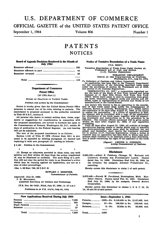 handle is hein.intprop/uspagaz0543 and id is 1 raw text is: U.S. DEPARTMENT OF COMMERCE
OFFICIAL GAZETTE of the UNITED STATES PATENT OFFICE

September 1, 1964

Volume 806

PATENTS
NOTICES

Board of Appeals Decisions Rendered in the Month of
July 1964
Examiner affirmed ---------------------------------282
Examiner affirmed in part --------------------------44
Examiner reversed --------------------------------93
Total --------------------------------------419
Department of Commerce
Patent Office
[37 CPR Part 1]
RULES OF PRACTICE IN PATENT CASES
Petition and Action by the Commissioner
Notice is hereby given that the United States Patent Office
proposes to amend one of its rules relating to patents. The
amendment is proposed pursuant to the authority contained
in Title 35 U.S.C., section 6.
All persons who desire to submit written data, views, argu-
ments or suggestions for consideration in connection with
the proposed amendment, are invited to forward the same to
the Commissioner of Patents, Washington 25, D.C., within 60
days of publication in the Federal Register. An oral hearing
will not be scheduled.
The text of the proposed amendment is as follows:
Section 1.181 of Title 37 CFR (Patent Rule 181) is pro-
posed to be amended by deleting paragraph (f) thereof and
replacing it with new paragraph (f) reading as follows:
1 1.181 Petition to the Commissioner.
(f) Except as otherwise provided in these rules, any such
petition not filed within 80 days from the action complained
of, may be dismissed as untimely. The mere filing of a peti-
tion will not stay the period for reply to an Examiner's action
which may be running against an application, nor act as a
stay of other proceedings.
(See. 1, 66 Stat. 798, 35 U.S.C. 6)
EDWARD J. BRENNER,
Commissioner of Patents.
Approved: July 21, 1964.
J. H. HOLLOMON,
Assistant Secretary for Science and Technology.
[F.R. Doc. 64-7432; Filed, July 27, 1964; 8 : 47 a.m.]
Published in £9 P.R. 10472, July 98, 1964

Notice of Tentative Recordation of a Trade Name
[T.D. 58227]
Tentative Recordation of Trade Name Under Section 42,
Trademark Act of 1946, and Section
11.16, Customs Regulations
TREASURY DEPARTMENT
OFFICE OF THE COMMISSIONER OF CUSTOMS,
Washington, D.O., July 23, 1964.
To Collectors of Oatoms and Others Concerned:
An application has been filed in the Treasury Department
for the recordation of the following described trade name
under the provisions of section 42, Trademark Act of 1946,
and section 11.16, Customs Regulations:
REPRODUCTA CO. INC. a corporation organized un-
der the laws of the State of New York, located and doing
business at 11 East 26th Street, New York, New York,
10010, which trade name is used in connection with greet-
ing cards, stationery, religious cards and articles and dif-
ferent types of reproductions of pictures and works of art
manufactured in the United States.
Any person who desires to file an opposition to the recorda-
tion of this trade name shall notify the Commissioner of
Customs, Bureau of Customs, Washington, D C 20226, before
the expiration of 30 days after August 21, 1984 of his intent
to oppose the recordation. If a notice of opposition is filed,
the opposer will be furnished with a copy of the application
for recordation of the trade name, together with its support-
ing documents and instructions as to the procedure to be
followed. The customs officers concerned will be given notice
within 45 days after August 21, 1964, of any opposition
proceeding.
Until 45 days after August 21, 1964, all articles of foreign
manufacture bearing names or marks which copy or simulate
the above-mentioned trade name shall be detained, but not
seized, and thereafter, shall receive the treatment provided
for in section 11.17, Customs Regulations, unless a notice is
received that an opposition has been filed, in which case such
articles shall continue to be detained until a final determina-
tion is made concerning the right of the applicant to the trade
name.
(Signed) LESTER D. JOHNSON,
Acting Commissioner of Customs.
Disclaimers
2,820,180.-Albert B. Peinberg, Chicago, Ill. BALLAST AND
LIGHTING SYSTEM FOR FLUORESCENT LAMPS. Patent
dated Jan. 14, 1958. Disclaimer filed July 30, 1964, by
the inventor, the assignee, Advance Transformer Go.,
assenting.
Hereby enters this disclaimer to claim 1 of said patent.
2,972,485.-Harold W. Ferchland, Birmingham, Mich. MAG-
NETIC CHUCK. Patent dated Feb. 21, 1961. Disclaimer
filed July 31, 1964, by the assignee, General Motors
Corporation.
Hereby enters this disclaimer to claims 1, 2, 8, 7, 10, 18,
14, 19 and 20 of said patent.

New Applications Received During July 1964
Patents -------------------------------------- 7,389
Designs ---------------..........---------    454
Plant Patents --------------------------------     5
Reissues -------------------------------------   27
Total --------------------------------- 7,825

Issue-September 1, 1964
Patents ------- 1025--No. 8,146,459 to No. 3,147,483, Incl.
Designs --------  27-No. 199,020 to No. 199,046, incl.
Reissues -------  8---No.  25,634 to No.  25,6836, incl.
Total ---------- 1055

Number 1


