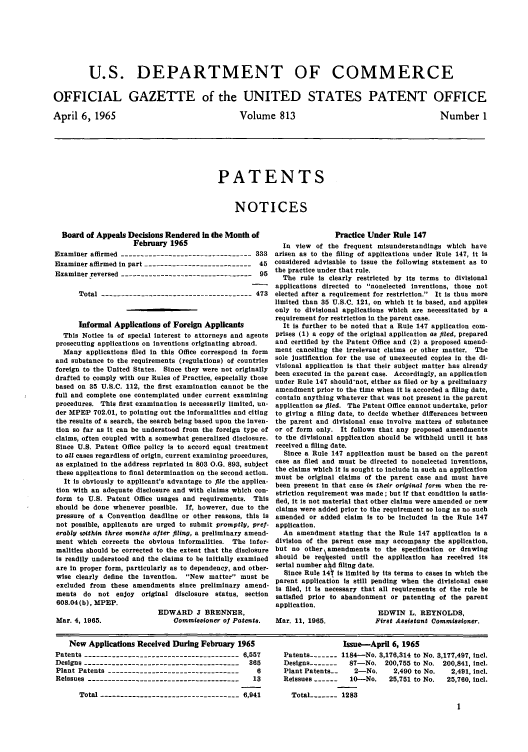 handle is hein.intprop/uspagaz0550 and id is 1 raw text is: U.S. DEPARTMENT OF COMMERCE
OFFICIAL GAZETTE of the UNITED STATES PATENT OFFICE

April 6, 1965

Volume 813

Number 1

PATENTS
NOTICES

Board of Appeals Decisions Rendered in the Month of
February 1965
Examiner affirmed ---------------------------------333
Examiner affirmed in part ---------------------------45
Examiner reversed ---------------------------------95
Total --------------------------------------473
Informal Applications of Foreign Applicants
This Notice Is of special interest to attorneys and agents
prosecuting applications on inventions originating abroad.
Many applications filed in this Office correspond in form
and substance to the requirements (regulations) of countries
foreign to the United States. Since they were not originally
drafted to comply with our Rules of Practice, especially those
based on 35 U.S.C. 112, the first examination cannot be the
full and complete one contemplated under current examining
procedures. This first examination is necessarily limited, un-
der MPEP 702.01, to pointing out the informalities and citing
the results of a search, the search being based upon the inven-
tion so far as it can be understood from the foreign type of
claims, often coupled with a somewhat generalized disclosure.
Since U.S. Patent Office policy is to accord equal treatment
to all cases regardless of origin, current examining procedures,
as explained in the address reprinted in 803 O.G. 893, subject
these applications to final determination on the second action.
It is obviously to applicant's advantage to file the applica-
tion with an adequate disclosure and with claims which con-
form to U.S. Patent Office usages and requirements. This
should be done whenever possible. If, however, due to the
pressure of a Convention deadline or other reasons, this is
not possible, applicants are urged to submit promptly, pref-
erably within three months alter filing, a preliminary amend-
ment which corrects the obvious informalities. The infor-
malities should be corrected to the extent that the disclosure
is readily understood and the claims to be initially examined
are in proper form, particularly as to dependency, and other-
wise clearly define the invention. New matter must be
excluded from these amendments since preliminary amend-
ments do not enjoy original disclosure status, section
608.04(b), MPEP.

Mar. 4, 1965.

EDWARD J BRENNER,
Commisesioner of Patents.

Practice Under Rule 147
In view of the frequent misunderstandings which have
arisen as to the filing of applications under Rule 147, it is
considered advisable to issue the following statement as to
the practice under that rule.
The rule is clearly restricted by its terms to divisional
applications directed to nonelected inventions, those not
elected after a requirement for restriction. It is thus more
limited than 35 U.S.C. 121, on which it is based, and applies
only to divisional applications which are necessitated by a
requirement for restriction in the parent case.
It is further to be noted that a Rule 147 application com-
prises (1) a copy of the original application as filed, prepared
and certified by the Patent Office and (2) a proposed amend-
ment canceling the irrelevant claims or other matter. The
sole justification for the use of unexecuted copies in the di-
visional application is that their subject matter has already
been executed in the parent case. Accordingly, an application
under Rule 147 should'not, either as filed or by a preliminary
amendment prior to the time when it is accorded a filing date,
contain anything whatever that was not present in the parent
application as filed. The Patent Office cannot undertake, prior
to giving a filing date, to decide whether differences between
the parent and divisional case Involve matters of substance
or of form only. It follows that any proposed amendments
to the divisional application should be withheld until it has
received a filing date.
Since a Rule 147 application must be based on the parent
case as filed and must be directed to nonelected inventions,
the claims which it is sought to include in such an application
must be original claims of the parent case and must have
been present in that case in their original form when the re-
striction requirement was made; but if that condition is satis-
fied, it is not material that other claims were amended or new
claims were added prior to the requirement so long as no such
amended or added claim is to be included in the Rule 147
application.
An amendment stating that the Rule 147 application is a
division of the parent case may accompany the application,
but no other amendments to the specification or drawing
should be req\ ested until the application has received its
serial number a d filing date.
Since Rule 14 is limited by its terms to cases in which the
parent application is still pending when the divisional case
is filed, it is necessary that all requirements of the rule be
satisfied prior to abandonment or patenting of the parent
application.

Mar. 11, 1965.

EDWIN L. REYNOLDS,
First Assistant Commissioner.

New Applications Received During February 1965
Patents ---------------------------------------6,557
Designs ---------------------------------------365
Plant Patents ----------------------------------  6
Reissues ---------------------------------------13
Total ----------------------------------- 6,941

Issue-April 6, 1965
Patents -     1----- l184-No. 3,176,314 to No. 3,177,497, incl.
Designs -------  87-No. 200,755 to No. 200,841, incl.
Plant Patents--  2-No.     2,490 to No.  2,491, incl.
Reissues ------  10-No.   25,751 to No.  25,760, incl.
Total ----- 1283


