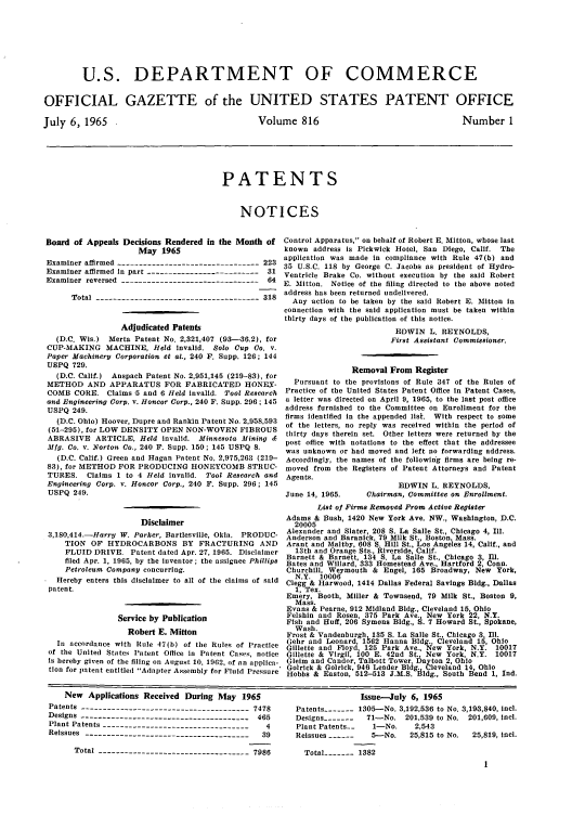 handle is hein.intprop/uspagaz0553 and id is 1 raw text is: U.S. DEPARTMENT OF COMMERCE
OFFICIAL GAZETTE of the UNITED STATES PATENT OFFICE

July 6, 1965

Volume 816

Number 1

PATENTS
NOTICES

Board of Appeals Decisions Rendered in the Month of
May 1965
Examiner affirmed ---------------------------------223
Examiner affirmed in part --------------------------31
Examiner reversed --------------------------------64
Total --------------------------------------318
Adjudicated Patents
(D.C. Wis.) Merta Patent No. 2,321,407 (93-36.2), for
CUP-MAKING MACHINE, Held invalid. Solo Cup Co. v.
Paper Machinery Corporation et at., 240 F. Supp. 126; 144
USPQ 729.
(D.C. Calif.) Anspach Patent No. 2,951,145 (219-83), for
METHOD AND APPARATUS FOR FABRICATED HONEY-
COMB CORE. Claims 5 and 6 Held invalid. Tool Research
and Engineering Corp. v. Honcor Corp., 240 F. Supp. 296; 145
USPQ 249.
(D.C. Ohio) Hoover, Dupre and Rankin Patent No. 2,958,593
(51-295), for LOW DENSITY OPEN NON-WOVEN FIBROUS
ABRASIVE ARTICLE, Held invalid. Minnesota Mining
Mfg. Co. v. Norton Co., 240 F. Supp. 150; 145 USPQ 8.
(D.C. Calif.) Green and Hagan Patent No. 2,975,263 (219-
83), for METHOD FOR PRODUCING HONEYCOMB STRUC-
TURES. Claims 1 to 4 Held invalid. Tool Research and
Engineering Corp. v. Honcor Corp., 240 F. Supp. 296; 145
USPQ 249.
Disclaimer
3,180,414.-HarryT W. Parker, Bartlesville, Okla. PRODUC-
TION OF HYDROCARBONS BY FRACTURING AND
FLUID DRIVE. Patent dated Apr. 27, 1965. Disclaimer
filed Apr. 1, 1965, by the inventor; the assignee Phillips
Petroleum Company concurring.
Hereby enters this disclaimer to all of the claims of said
patent.
Service by Publication
Robert E. Mitton
In accordance with Rule 47(b) of the Rules of Practice
of the United States Patent Office In Patent Cases, notice
is hereby given of the filing on August 10, 1962, of an applica-
tion for patent entitled Adapter Assembly for Fluid Pressure

Control Apparatus, on behalf of Robert E. Mitton, whose last
known address is Pickwick Hotel, San Diego, Calif. The
application was made in compliance with Rule 47(b) and
35 U.S.C. 118 by George C. Jacobs as president of Hydro-
Ventricle Brake Co. without execution by the said Robert
E. Mitton. Notice of the filing directed to the above noted
address has been returned undelivered.
Any action to be taken by the said Robert E. Mitton in
connection with the said application must be taken within
thirty days of the publication of this notice.
EDWIN L. REYNOLDS,
First Assistant Commissioner.
Removal From Register
Pursuant to the provisions of Rule 347 of the Rules of
Practice of the United States Patent Office in Patent Cases,
a letter was directed on April 9, 1965, to the last post office
address furnished to the Committee on Enrollment for the
firms Identified in the appended list. With respect to some
of the letters, no reply was received within the period of
thirty days therein set. Other letters were returned by the
post office with notations to the effect that the addressee
was unknown or had moved and left no forwarding address.
Accordingly, the names of the following firms are being re-
moved from the Registers of Patent Attorneys and Patent
Agents.
EDWIN L. REYNOLDS,
June 14, 1965.     Chairman, Committee on Enrollment.
List of Firms Removed From Active Register
Adams & Bush, 1420 New York Ave. NW., Washington, D.C.
20005
Alexander and Slater, 208 S. La Salle St., Chicago 4, 11.
Anderson and Baranlck, 79 Milk St., Boston, Mass.
Arant and Maltby, 608 S. Hill St., Los Angeles 14, Calif., and
13th and Orange Sts., Riverside, Calif.
Barnett & Barnett, 134 S. La Salle St., Chicago 3, Ill.
Bates and Willard, 333 Homestead Ave., Hartford 2, Conn.
Churchill, Weymouth & Engel, 165 Broadway, New York,
N.Y. 10006
Clegg & Harwood, 1414 Dallas Federal Savings Bldg., Dallas
1, Tex.
Emery, Booth, Miller & Townsend, 79 Milk St., Boston 9,
Mass.
Evans & Pearne, 912 Midland Bldg., Cleveland 15, Ohio
Felshin and Rosen, 375 Park Ave., New York 22, N.Y.
Fish and Huff, 206 Symons Bldg., S. 7 Howard St., Spokane,
Wash.
Frost & Vandenburgh 135 S. La Salle St., Chicago 3, Ill.
Gehr and Leonard, 1562 Hanna Bldg., Cleveland 15, Ohio
Gillette and Floyd, 125 Park Ave., New York, N.Y. 10017
Gillette & Virgil, 100 E 42nd St. New York, N.Y. 10017
Glelm and Candor, Talbott Tower, Dayton 2, Ohio
GoIrick & Golrick, 946 Leader Bldg. Cleveland 14, Ohio
Hobbs & Easton, 512-513 J.M.S. Bldg., South Bend 1, Ind.

New Applications Received During May 1965
Patents --------------------------------------- 7478
Designs --------------------------------------- 465
Plant Patents ----------------------------------  4
Reissues---------------------------------------39
Total ----------------------------------- 7986

Issue-July 6, 1965
Patents ----- 1305-No. 3,192,536 to No. 3,193,840, Incl.
Designs -------  71-No. 201,539 to No. 201,609, Incl.
Plant Patents.  1-No.    2,543
Reissues ------  5---No.  25,815 to No.  25,819, Incl.
Total ----- 1382


