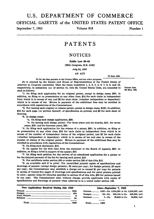 handle is hein.intprop/uspagaz0555 and id is 1 raw text is: U.S. DEPARTMENT OF COMMERCE
OFFICIAL GAZETTE of the UNITED STATES PATENT OFFICE
September 7, 1965                               Volume 818                               Number 1
PATENTS
NOTICES
Public Law 89-83
[89th Congress, H.R. 4185]
July 2 , 1965
AN ACT
79 Stat. 259.
To fix the fees payable to the Patent Office, and for other purposes.
Be it enacted by the Senate and House of Repre8eftativeS of the United States of
America in Congress assembled, That the items numbered 1, 2, 3, 4, 5, 6, 7, 8, 9, and 10,
respectively, in subsection (a) of section 41, title 85, United States Code, are amended to  Patent fees.
read as follows:                                                                     66 Star. 796.
1. On filing each application for an original patent, except in design cases, $65; in
addition, on filing or on presentation at any other time, $10 for each claim in independent
form which is in excess of one, and $2 for each claim (whether independent or dependent)
which is in excess of ten. Errors in payment of the additional fees may be rectified in
accordance with regulations of the Commissioner.
2. For issuing each original or reissue patent, except in design cases, $100; in addition,
$10 for each page (or portion thereof) of specification as printed, and $2 for each sheet of
drawing.
8. In design cases:
a. On filing each design application, $20.
b. On issuing each design patent: For three years and six months, $10; for seven
years, $20; and for fourteen years, $30.
4. On filing each application for the reissue of a patent, $65; In addition, on filing or
on presentation at any other time, $10 for each claim in independent form which is in
excess of the number of independent claims of the original patent, and $2 for each claim
(whether independent or dependent) which Is in excess of ten and also in excess of the
number of claims of the original patent. Errors In payment of the additional fees may be
rectified in accordance with regulations of the Commissioner.
5. On filing each disclaimer, $15.
6. On appeal for the first time from the examiner to the Board of Appeals, $50; in
addition, on filing a brief In support of the appeal, $50.
7. On filing each petition for the revival of an abandoned application for a patent or
for the delayed payment of the fee for issuing each patent, $15.
8. For certificate under section 255 or under section 256 of this title, $15.
9. As available and if In print: For uncertified printed copies of specifications and
drawings of patents (except design patents), 50 cents per copy; for design patents, 20 cents
per copy; the Commissioner may establish a charge not to exceed $1 per copy for patents
in excess of twenty-five pages of drawings and specifications and for plant patents printed
In color; special rates for libraries specified in section 13 of this title, $50 for patents issued
in one year. The Commissioner may, without charge, provide applicants with copies of
specifications and drawings of patents when referred to in a notice under section 132.
New Applications Received During July 1965                  Issue-September 7, 1965
Patents -------------------------------------- 7622  Patents ----- 1257-No. 3,204,251 to No. 3,205,507, incl.
Designs -------------------------------------- 404  Designs ------- 92-No. 202,164 to No. 202,255, ncl.
Plant Patents ---------------------------------  6
Reissues ------------------------------------- 24   Reissues ------  7-No.   25,849 to No.  25,6&55, Incl.
Total ---------------------------------- 7956   Total -     1----- 156


