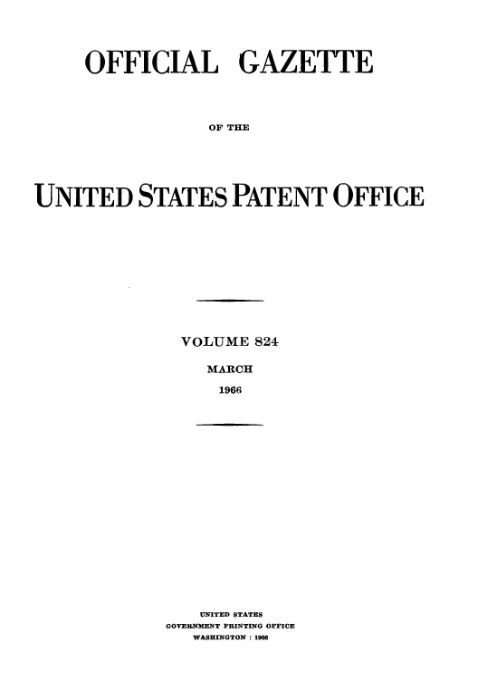 handle is hein.intprop/uspagaz0561 and id is 1 raw text is: OFFICIAL GAZETTE
OF THE
UNITED STATES PATENT OFFICE

VOLUME 824
MARCH
1966

UNITED STATES
GOVERNENT PRINTING OFFICE
WASHINGTON: 1966


