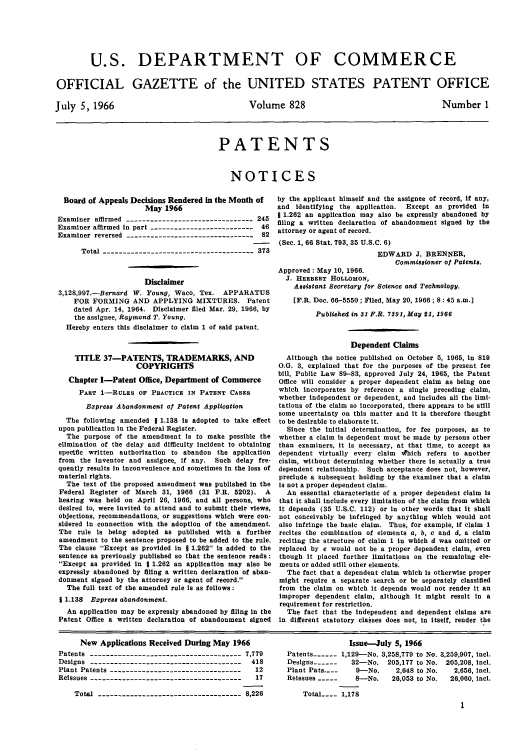 handle is hein.intprop/uspagaz0565 and id is 1 raw text is: U.S. DEPARTMENT OF COMMERCE
OFFICIAL GAZETTE of the UNITED STATES PATENT OFFICE

July 5, 1966

Volume 828

Number 1

PATENTS
NOTICES

Board of Appeals Decisions Rendered in the Month of
May 1966
Examiner affirmed --------------------------------245
Examiner affirmed in part --------------------------46
Examiner reversed --------------------------------82
Total --------------------------------------373
Disclaimer
3,128,99.-Bernard W. Young, Waco, Tex. APPARATUS
FOR FORMING AND APPLYING MIXTURES. Patent
dated Apr. 14, 1964. Disclaimer filed Mar. 29, 1966, by
the assignee, Raymond T. Young.
Hereby enters this disclaimer to claim 1 of said patent.
TITLE 37-PATENTS, TRADEMARKS, AND
COPYRIGHTS
Chapter I-Patent Office, Department of Commerce
PART 1-RULES OF PRACTICE IN PATENT CASES
Express Abandonment of Patent Application
The following amended 1 1.138 is adopted to take effect
upon publication in the Federal Register.
The purpose of the amendment is to make possible the
elimination of the delay and difficulty incident to obtaining
specific written authorization to abandon the application
from the inventor and assignee, if any. Such delay fre-
quently results in inconvenience and sometimes in the loss of
material rights.
The text of the proposed amendment was published in the
Federal Register of March 31, 1966 (31 F.R. 5202). A
hearing was held on April 26, 1966, and all persons, who
desired to, were invited to attend and to submit their views,
objections, recommendations, or suggestions which were con-
sidered in connection with the adoption of the amendment.
The rule is being adopted as published with a further
amendment to the sentence proposed to be added to the rule.
The clause Except as provided in J 1.262 is added to the
sentence as previously published so that the sentence reads:
Except as provided in 1 1.262 an application may also be
expressly abandoned by filing a written declaration of aban-
donment signed by the attorney or agent of record.
The full text of the amended rule is as follows:
1 1.138 Express abandonment.
An application may be expressly abandoned by filing in the
Patent Office a written declaration of abandonment signed

by the applicant himself and the assignee of record, if any,
and identifying the application.  Except as provided in
1 1.262 an application may also be expressly abandoned by
filing a written declaration of abandonment signed by the
attorney or agent of record.
(See. 1, 66 Stat. 793, 35 U.S.C. 6)
EDWARD J. BRENNER,
Commissioner o Patents.
Approved: May 10, 1966.
J. HERBERT HOLLOMON,
Assistant Secretary or Science and Technology.
[F.R. Doe. 66-5550; Filed, May 20, 1966; 8: 45 a.m.]
Published in S1 P.R. 7391, May 21, 1966
Dependent Claims
Although the notice published on October 5, 1965, in 819
O.G. 3, explained that for the purposes of the present fee
bill, Public Law 89-83, approved July 24, 1965, the Patent
Office will consider a proper dependent claim as being one
which incorporates by reference a single preceding claim,
whether independent or dependent, and includes all the limi-
tations of the claim so incorporated, there appears to be still
some uncertainty on this matter and it is therefore thought
to be desirable to elaborate it.
Since the initial determination, for fee purposes, as to
whether a claim is dependent must be made by persons other
than examiners, it is necessary, at that time, to accept as
dependent virtually every claim w~hich refers to another
claim, without determining whether there is actually a true
dependent relationship. Such acceptance does not, however,
preclude a subsequent holding by the examiner that a claim
is not a proper dependent claim.
An essential characteristic of a proper dependent claim is
that it shall include every limitation of the claim from which
it depends (35 U.S.C. 112) or in other words that it shall
not conceivably be infringed by anything which would not
also infringe the basic claim. Thus, for example, if claim 1
recites the combination of elements a, b, e and d, a claim
reciting the structure of claim 1 in which d was omitted or
replaced by e would not be a proper dependent claim, even
though it placed further limitations on the remaining ele-
ments or added still other elements.
The fact that a dependent claim which is otherwise proper
might require a separate search or be separately classified
from the claim on which it depends would not render it an
improper dependent claim, although it might result in a
requirement for restriction.
The fact that the independent and dependent claims are
in different statutory classes does not, in itself, render the

New Applications Received During May 1966
Patents --------------------------------------7,779
Designs     --------------------------------------418
Plant Patents    ---------------------------------12
Reissues ---------------------------------------17
Total ------------------------------------ 8,226

Issue-July 5, 1966
Patents ---- 1,129-No. 3,258,779 to No. 3,259,907, incl.
Designs ------  32-No. 205,177 to No. 205,208, incl.
Plant Pats...   9-No.    2,648 to No.  2,656, incl.
Reissues -----   8-No.   26,053 to No.  26,060, icl.
Total .... 1,178


