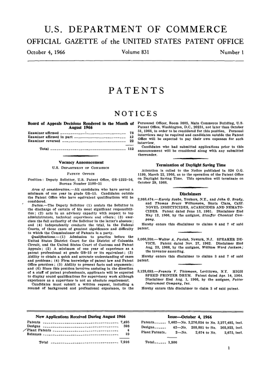 handle is hein.intprop/uspagaz0568 and id is 1 raw text is: U.S. DEPARTMENT OF COMMERCE
OFFICIAL GAZETTE of the UNITED STATES PATENT OFFICE

October 4, 1966

Volume 831

Number 1

PATENTS
NOTICES

Board of Appeals Decisions Rendered in the Month of
August 1966
Examiner affirmed ---------------------------------78
Examiner affirmed in part --------------------------12
Examiner reversed --------------------------------22
Total --------------------------------------112
Vacancy Announcement
U.S. DEPARTMENT OF COMMERCE
PATENT OFFICE
Position: Deputy Solicitor, U.S. Patent Office, GS-1222-16,
Bureau Number 2100-31
Area of consideration.-All candidates who have served a
minimum of one year in grade GS-15. Candidates outside
the Patent Office who have equivalent qualifications will be
considered.
Duties.-The Deputy Solicitor (1) assists the Solicitor in
the discharge of certain of his most significant responsibili-
ties; (2) acts in an advisory capacity with respect to top
administrators, technical supervisors and others; (3) exer-
cises the full authority of the Solicitor In the latter's absence ;
and (4) independently conducts the trial, in the Federal
Courts, of those cases of greatest significance and difficulty
to which the Commissioner of Patents is a party.
Qualiflcations.-(1) Admission to practice before the
United States District Court for the District of Columbia
Circuit, and the United States Court of Customs and Patent
Appeals; (2) A minimum of one year of experience as a
patent professional at grade GS-15 or Its equivalent; (3)
Ability to obtain a quick and accurate understanding of cases
and problems; (4) Firm knowledge of patent law and Patent
Office practices ; (5) Ability to present facts and arguments ;
and (6) Since this position involves assisting in the direction
of a staff of patent professionals, applicants will be expected
to display sound qualifications for supervisory work although
experience as a supervisor is not an absolute requirement.
Candidates must submit a written request, including a
resumd of background and professional experience, to the

Personnel Officer, Room 3605, Main Commerce Building, U.S.
Patent Office, Washington, D.C., 20231, not later than October
31, 1966, in order to be considered for this position. Personal
interviews may be required and candidates outside the Patent
Office will be expected to pay their own expenses for such
interview.
Candidates who had submitted applications prior to this
announcement will be considered along with any submitted
thereunder.
Termination of Daylight Saving Time
Attention is called to the Notice published in 824 O.G.
1199, March 22, 1966, as to the operation of the Patent Office
on Daylight Saving Time. This operation will terminate on
October 29, 1966.
Disclaimers
2,988,474.-Karoly Szabo, Yonkers, N.Y., and John G. Brady,
and Thomas Bruce Williamson, Santa Clara, Calif.
NOVEL INSECTICIDES, ACARICIDES AND NEMATO-
CIDES. Patent dated June 13, 1961. Disclaimer filed
May 12, 1966, by the assignee, Stauffer Chemical Co.m-
pany.
Hereby enters this disclaimer to claims 6 and 7 of said
patent.
3,066,200.-Walter A. Pavlak, Newark, N.J. SPEAKER DE-
VICE. Patent dated Nov. 27, 1962. Disclaimer filed
Aug. 23, 1966, by the assignee, William Ward Jackson;
the inventor assenting.
Hereby enters this disclaimer to claims 3 and 7 of said
patent.
3,128,693.-Prancis V. Thiemann, Levittown, N.Y. HIGH
SPEED PRINTER DRUM. Patent dated Apr. 14, 1964.
Disclaimer filed Aug. 1, 1966, by the assignee, Potter
Instrument Company, Inc.
Hereby enters this disclaimer to claim 3 of said patent.

New Applications Received During August 1966
Patents -------------------------------------- 7,495
Designs ---------------------------------------398
,-Plant Patents ---------------------------------   4
Reissues --------------------------------------  19
Total ----------------------------------7,916

Issue-October 4, 1966
Patents ---- 1,462-No. 3,276,034 to No. 3,277,495, incl.
Designs ------  42-No. 205,881 to No. 205,922, incl.
Plant Patents.   2-No.     2,674 to No.   2,675, incl.

Total ---- 1,506


