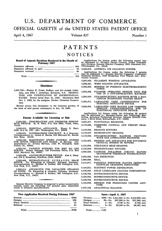 handle is hein.intprop/uspagaz0574 and id is 1 raw text is: U.S. DEPARTMENT OF COMMERCE
OFFICIAL GAZETTE of the UNITED STATES PATENT OFFICE

April 4, 1967

Volume 837

Number 1

PATENTS
NOTICES

Board of Appeals Decisions Rendered in the Month of
February 1967
Examiner affirmed --------------------------------204
Examiner affirmed in part --------------------------44
Examiner reversed ---------------------------------64
Total --------------------------------------312
Disclaimer
3,207,795.-Walter H. Prahl, Buffalo, and Sol Joseph Leder-
man, and Ellis I. Lichtblau, Kenmore, N.Y. PRODUC-
TION   AND   PURIFICATION     OF  DIPHENYLOLAL-
KANES. Patent dated Sept. 21, 1965. Disclaimer filed
Oct. 7, 1965, by the assignee, Hooker Chemical Corpora-
tion.
Hereby enters this disclaimer to the terminal portion of
the term of said patent subsequent to Jan. 15, 1980.
Patents Available for Licensing or Sale
2,562,286. TEMPERATURE AND PRESSURE RESPON-
SIVE SWITCH. M. R. Wall, P.O. Box 6851, Tulsa. Okla.,
74156.
3,000,015. HOSPITAL APPLIANCE.       Honey E. Hart,
2000 16Lh St. NW. (36), Washington, D.C., 20009.
3,028,931. SUPERMARKET CHECKOUT. B. J. Donovan.
Correspondence to : James E. Hawes, 233 Harvard St., Brook-
line, Mass. 02146.
3,042 136. ELECTRONIC SPEED      CONTROL SYSTEM
FOR MOTOR VEHICLES AND ROADS. E. Havnen. Cor-
respondence to: Ultima Havnen, 1181 W. Deerpath, Lake
Forest, Ill.. 60045.
3,225,761  FATIGUE   SUPPORT FOR      MEN 'NO LEG
STRAPS. Robert Swensen, 120 Poinciana Drive, P.O. Box
4026, Martinez, Ga.. 30907.
3,288426  ADJUSTABLE FORM DEVICE. Alex L. Simp-
son, 514 s. Broadway, Stockton, Calif., 95205.
3,292,409  HYDRAULICALLY      OP E R A TED     DRAW
BENCR. Th. Kieserling & Albrecht, Solingen, Germany.
Correspondence to: Michael S. Striker, 360 Lexington Ave.,
New York, N.Y., 10017.
3,292,414. APPARATUS FOR LOCALIZED         SWAGING
OF PIPES. Th. Kieserling & Albrecht, Solingen, Germany.
Correspondence to: Michael S. Striker, 360 Lexington Ave.,
New York, N.Y., 10017.
General Electric Company is prepared to grant nonexclusive
licenses under the following 118 patents upon reasonable
terms to domestic manufacturers.

Applications for license under the following patent may
be addressed to: Division Patent Counsel, Power Transmis-
sion Division, General Electric Company, 6901 Elmwood Ave..
Philadelphia. Pa., 19142.
3,042,918. ANTENNA ICE CLEARING SYSTEM.
Applications for license under the following 7 patents
may be addressed to: General Electric Company, Component
Products Division, 1635 Broadway, Fort Wayne, Ind., Attn:
Patent Counsel.
3,201,055. FILAMENT WINDING APPARATUS.
3,266,461. WIRE COATING APPARATUS.
3,283,399. METHOD OF FORMING ELECTROMAGNETIC
CORES.
3,293,388. PLUNGER OPERATED SWITCH UNIT FOR
USE IN A DYNAMOELECTRIC MACHINE.
3,293,458. DYNAMOELECTRIC MACHINE WITH A MAG-
NESIUM HYDROXIDE COATED SHAFT.
3,293,471. LAMINATED    CORE    CONSTRUCTION     FOR
ELECTRIC INDUCTIVE DEVICE.
3,299,304. LAMINATED CORE HAVING LOW COMPRES-
SIBILITY   CHARACTERISTICS      FOR   AN
ELECTRICAL INDUCTIVE DEVICE.
Applications for license under the following 38 patents
may be addressed to: Manager-Patent and Technology Mar-
keting. Advanced Technology Services, General Electric Com-
pany, 1 River Road, Schenectady, N.Y., 12305.

2,961,277.
3,110,525.
3,110,526.
3,110,527.
3,110,828.
3,124,395.
3,131,004.
3,132,906.
3,020,486.
3,094,392.
3,098,666.
3,114,877.
3,149,251.
3,158,495.
3,158,792.
3,158,793.
3,158,794.
3,163,528.
3,167,143.

FUNCTIONAL BEARINGS.
COMBINED JOURNAL AND THRUST BEAR-
ING.
BEARING SUPPORT.
HYDROSTATIC BEARING.
DYNAMOELECTRIC MACHINE PROVIDED
WITH GAS LUBRICATED BEARINGS.
METHOD AND APPARATUS FOR BYPASSING
CRITICAL SPEEDS OF ROTORS.
YIELDABLE SHOE BEARING.
HYDRODYNAMIC DEVICES.
CATHODE FOLLOWER CIRCUIT HAVING
TRANSISTOR FEEDBACK STABILIZATION.
GAS DETECTION.
SEAL.
PARTICLE DETECTOR HAVING IMPROVED
UNIPOLAR CHARGING STRUCTURE.
ELECTRIC POWER GENERATION.
SOLID LUBRICANT COATING COMPOSITION.
SUPERCONDUCTIVE DEVICE.
SUPERCONDUCTIVE DEVICE.
SUPERCONDUCTIVE DEVICE.
METHOD FOR PRODUCING COPPER ARTI-
CLES.
ANALYTICAL BALANCE.

New Application Received During February 1967
Patents  ----------------------------------6366
Designs ---------------------------------------359
Plant Patents ----------------------------------12
Reissues ---------------------------------------21
Total -----------------------------------6758

Issue-April 4, 1967
Patents ----- 1060--No. 3,311,921 to No. 3,312,980, incl.
Designs -------  92-No. 207,298 to No. 207,389, intl.
Plant Patents--   3-No.     2,730 to No.  2,732, intl.
Reissues ------   8-No.    26,180 to No.  26,187, incl.
Total ----- 1163


