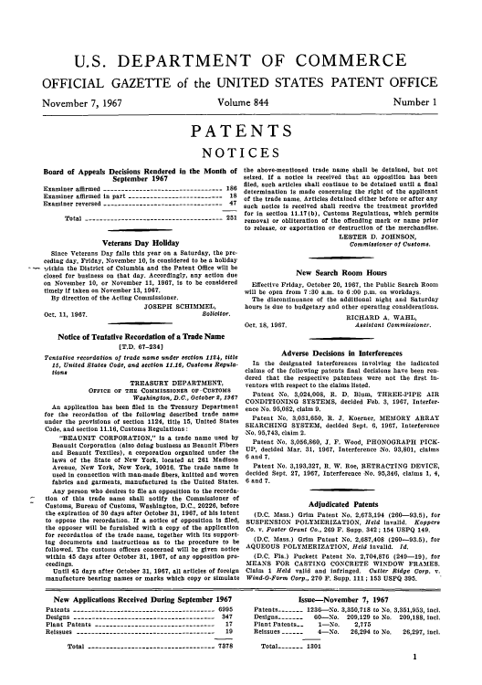 handle is hein.intprop/uspagaz0581 and id is 1 raw text is: U.S. DEPARTMENT OF COMMERCE
OFFICIAL GAZETTE of the UNITED STATES PATENT OFFICE

November 7, 1967

Volume 844

Number 1

PATENTS
NOTICES

Board of Appeals Decisions Rendered in the Month of
September 1967
Examiner affirmed --------------------------------- 186
Examiner affirmed in part -------------------------- 18
Examiner reversed --------------------------------- 47
Total -------------------------------------- 251
Veterans Day Holiday
Since Veterans Day falls this year on a Saturday, the pre-
ceding day, Friday, November 10, is considered to be a holiday
within the District of Columbia and the Patent Office will be
closed for business on that day. Accordingly, any action due
on November 10, or November 11, 1967, is to be considered
timely if taken on November 13, 1967.
By direction of the Acting Commissioner.
JOSEPH SCHIMMEL,
Oct. 11, 1967.                               Solicitor.
Notice of Tentative Recordation of a Trade Name
[T.D. 67-234]
Tentative recordation of trade name under section 1124, title
15, United States Code, and section 11.16, Customs Regula-
tions
TREASURY DEPARTMENT,
OFFICE OF THE COMMISSIONER OF CUSTOMS
Washington, D.C., October 2, 1967
An application has been filed in the Treasury Department
for the recordation of the following described trade name
under the provisions of section 1124, title 15, United States
Code, and section 11.16, Customs Regulations:
BEAUNIT CORPORATION, is a trade name used by
Beaunit Corporation (also doing business as Beaunit Fibers
and Beaunit Textiles), a corporation organized under the
laws of the State of New York, located at 261 Madison
Avenue, New York, New York, 10016. The trade name is
used in connection with man-made fibers, knitted and woven
fabrics and garments, manufactured in the United States.
Any person who desires to file an opposition to the recorda-
tion of this trade name shall notify the Commissioner of
Customs, Bureau of Customs, Washington, D.C., 20226, before
the expiration of 30 days after October 31, 1967, of his intent
to oppose the recordation. If a notice of opposition is filed,
the opposer will be furnished with a copy of the application
for recordation of the trade name, together with its support-
ing documents and instructions as to the procedure to be
followed. The customs officers concerned will be given notice
within 45 days after October 31, 1967, of any opposition pro-
ceedings.
Until 45 days after October 31, 1967, all articles of foreign
manufacture bearing names or marks which copy or simulate

the above-mentioned trade name shall be detained, but not
seized. If a notice is received that an opposition has been
filed, such articles shall continue to be detained until a final
determination is made concerning the right of the applicant
of the trade name. Articles detained either before or after any
such notice is received shall receive the treatment provided
for in section 11.17(b), Customs Regulations, which permits
removal or obliteration of the offending mark or name prior
to release, or exportation or destruction of the merchandise.
LESTER D. JOHNSON,
Commissioner of Customs.
New Search Room Hours
Effective Friday, October 20, 1967, the Public Search Room
will be open from 7 :30 a.m. to 6 :00 p.m. on workdays.
The discontinuance of the additional night and Saturday
hours is due to budgetary and other operating considerations.
RICHARD A. WAHL,
Oct. 18, 1967.                  Assistant Commissioner.
Adverse Decisions in Interferences
In the designated interferences involving the indicated
claims of the following patents final decisions have been ren-
dered that the respective patentees were not the first in-
ventors with respect to the claims listed.
Patent No. 3,024,008, R. D. Blum, THREE-PIPE AIR
CONDITIONING SYSTEMS, decided Feb. 3, 1967, Interfer-
ence No. 95,082, claim 9.
Patent No. 3,031,650, R. J. Koerner, MEMORY ARRAY
SEARCHING SYSTEM, decided Sept. 6, 1967, Interference
No. 95,743, claim 2.
Patent -No. 3,056,860, J. F. Wood, PHONOGRAPH PICK-
UP, decided Mar. 31, 1967, Interference :No. 93,801, claims
6 and 7.
Patent No. 3,193,327, R. W. Roe, RETRACTING DEVICE,
decided Sept. 27, 1967, Interference No. 95,346, claims 1, 4,
6 and 7.
Adjudicated Patents
(D.C. Mass.) Grim Patent No. 2,673,194 (260-93.5), for
SUSPENSION POLYMERIZATION, Held invalid. Koppers
Co. v. Foster Grant Co., 260 F. Supp. 342; 154 USPQ 149.
(D.C. Mass.) Grim Patent No. 2,687,408 (260-93.5), for
AQUEOUS POLYMERIZATION, Held Invalid. Id.
(D.C. Fla.) Puckett Patent No. 2,704,876 (249-19), for
MEANS FOR CASTING CONCRETE WINDOW FRAMES.
Claim 1 Held valid and infringed. Cutler Ridge Corp. v.
Wind-O-Form Corp., 270 F. Supp. 111; 153 USPQ 395.

New Applications Received During September 1967
Patents --------------------------------------- 6995
Designs --------------------------------------- 347
Plant Patents ---------------------------------   17
Reissues --------------------------------------   19
Total ----------------------------------- 7378

Issue-November 7, 1967
Patents   - - -  1236-No. 3,350,718 to No. 3,351,953, incl.
Designs-------- 60-No. 209,129 to No. 209,188, icl.
Plant Patents..   1-No.     2,775
Reissues -------  4-No.    26,294 to No.  26,297, incl.
Total----- 1301
1


