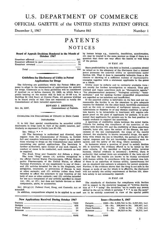 handle is hein.intprop/uspagaz0582 and id is 1 raw text is: U.S. DEPARTMENT OF COMMERCE
OFFICIAL GAZETTE of the UNITED STATES PATENT OFFICE

December 5, 1967

Volume 845

Number 1

PATENTS
NOTICES

Board of Appeals Decisions Rendered in the Month of
October 1967
Examiner affirmed ---------------------------------201
Examiner affirmed in part -------------------------- 31
Examiner reversed -------------------------------- 74
Total -------------------------------------- 306
Guidelines for Disclosures of Utility in Patent
Applications for Drugs
The following are guidelines which the Patent Office pro-
poses to adopt in the examination of applications for patents
for drugs. Comments as to these guidelines will be considered
if received on or before January 16, 1968, on which date a
public hearing on the matter will be held at 10 :00 a.m. In
Building 34 (3rd floor) at Crystal Plaza. All persons wishing
to be heard orally at that time are requested to notify the
Commissioner of their intended appearance.

Oct. 24, 1967.

EDWARD J. BRENNER,
Commissioner of Patents.

GUIDELINES FOR DISCLOSURES OF UTILITY IN DRUG CASES
Introduction
It is felt that special consideration be accorded utility
disclosures in drug cases in view of the public interest, par-
ticularly as expressed in Public Law 87-781.
SEc. 702(a) * * *
(d) The Secretary is authorized and directed, upon
request from the Commissioner of Patents, to furnish
full and complete information with respect to such ques-
tions relating to drugs as the Commissioner may submit
concerning any patent applications. The Secretary is
further authorized, upon receipt of any such request, to
conduct or cause to be conducted, such research as may
be required.
The Food, Drug and Cosmetic Act defines a drug-
The term drug means (A) articles recognized in
the official United States Pharmacopeia, Official Homeo-
pathic Pharmacopeia of the United States, or official
National Formulary, or any supplement to any of them;
and (B) articles intended for use in the diagnosis, cure
mitigation, treatment, or prevention of disease in man
or other animals; and (C) articles (other than food)
intended to affect the structure or any function of the
body of man or other animals; and (D) articles intended
for use as a component of any articles specified in clause
(A), (B), or (C) ; but does not include devices or their
components, parts, or accessories.
SEc. 201(g) (1) Federal Food, Drug, and Cosmetic Act as
amended.
In addition, compositions adapted to be applied to or used

by human beings e.g., cosmetics, dentifrices, mouthwashes,
etc. may be treated in the same manner as drugs if there is a
question that their use may affect the health or well being
of the person.
35 U.S.O. 101
Since predictability in this field is limited, a question should
be raised as to the adequacy of the disclosure that a claimed
genus possesses the asserted utility or operativeness under
Section 101. That it does is reasonably inferable from a dis-
closure or showing of a sufficient number of representative
examples together with a statement applicable to the genus
as a whole.
Utility must be definite and in currently available form;
not merely for further investigation or research. Thus gen-
eralized and vague assertions such as therapeutic agents,
for pharmaceutical purposes, biological activity, Inter-
mediates, and for making further unspecified preparations
are regarded as too nebulous and insufficient.
If the asserted utility is believable on its face and not un-
reasonable the burden is on the examiner to give adequate
reasons for disbelief. On the other hand, incredible statements
such as the cure or remission of malignant tumors, cure of
tuberculosis or diabetes or of any disease condition or symp-
tom known to be intractable to treatment will require ade-
quate proof on the part of applicants for patents. It is pre-
sumed that applicants for patents are in the best position to
supply evidence to support the assertions.
A spectrum of credibility exists between the noted limits.
Criteria for testing the compliance of the assertion of the
utility with Section 101 and the credibility of these assertions
depends, inter alia, upon the nature of the disease, the seri-
ousness of the use contemplated, the scope of the results
claimed, the similarity to known successful drugs, the speci-
ficity with which the use is identified, the pattern of the bio-
logical response and the art knowledge concerning such re-
sponse, and the safety of the drug, where necessary.
In instances where a question of proof to satisfy Section
101 is involved, the evidence offered is to be tested by the
same criteria. If the specified or implied utility involves
humans, clinical evidence is necessary; however, there is
authority that animal tests are acceptable if the tests are of
a kind that the results are known to be closely correlated
with human utility. In accordance with the present case law,
if there is no assertion of human utility, operativeness for
use on standard test animals is adequate for patent purposes.
Further, if the evidence shows that the drug is not safe in the
dosage or mode of use for which it is effective, the disclosure
will not satisfy the utility requirement of Section 101. Abso-
lute safety is not necessarily required.
35 U.S.O. 112
The standards of disclosure for compliance with Section
112 In respect to the statutory language of written descrip-
tion of * * * using the invention as to enable any person
skilled in the art to which it pertains * * * to use the same
are to be strictly construed in view of the special public

New Applications Received During October 1967
Patents --------------------------------------- 7650
Designs --------------------------------------- 428
Plant Patents ---------------------------------  13
Reissues --------------------------------------  14
Total ----------------------------------- 8105

Issue-December 5, 1967
Patents   - -   1282-No. 3,355,744 to No. 3,357,025, incl.
Designs -------  54-No. 209,444 to No. 209,497, incl.
Plant Patents--   2-No.     2,781 to No.  2,782, incl.
Reissues -------  7-No.    26,315,to No.  26,321, incl.
Total   -    1345
1


