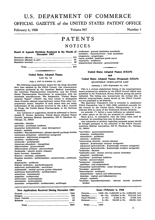 handle is hein.intprop/uspagaz0584 and id is 1 raw text is: U.S. DEPARTMENT OF COMMERCE
OFFICIAL GAZETTE of the UNITED STATES PATENT OFFICE

February 6, 1968

Volume 847

Nurber 1

PATENTS
NOTICES

Board of Appeals Decisions Rendered In the Month of
December 1967
Examiner affirmed --------------------------------- 172
Examiner affirmed in part -------------------------- 25
Examiner reversed --------------------------------- 46
Total -------------------------------------- 243
United States Adopted Names
LIST No. 18
July 1, 1967 to October 31, 1967
The following nonproprietary names for the drugs described
have been adopted by the USAN Council (the nomenclature
committee sponsored by the American Medical Association,
the American Pharmaceutical Association, and the United
States Pharmacopelal Convention) in cooperation with the
interested manufacturers. The designation United States
Adopted Names (USAN) has been coined to distinguish
these formally adopted nonproprietary names from other non-
proprietary names. Adoption of such names does not Imply
endorsement of the products involved by the A.M.A. Council
on Drugs, the United States Pharmacopela, or the National
Formulary.
Any comments or suggestions should be addressed to Doctor
Joseph B. Jerome, Secretary, United States Adopted Names
Council, American Medical Association, 535 N. Dearborn St.,
Chicago, Ill., 60610.
ambuside: diuretic
aprotinin: proteinase Inhibitor
benazoline hydrochloride: nasal decongestant
bolenol: anabolic
boxidine: hypocholesteremic; adrenal steroid synthesis blocker
canrenoate potassium: aldosterone antagonist
canrenone: aldosterone antagonist
carbadox : antibacterial
clioxanide: anthelmintic
clomacran phosphate: tranquilizer
diflucortolone : glucocorticold
diflucortolone pivalate: glucocorticold
fenalamide: smooth muscle relaxant
ferric fructose: hematinic
fludorex: anorexic; antiemetic
fonazine mesylate: antihistaminic; antiserotonin; antibrady-
kinin
kitasamycin: antibiotic
lithium carbonate: psychotherapeutic
mefenorex hydrochloride: anorexiant
mefexamide: central nervous system stimulant
melitracen hydrochloride: antidepressant
menoctone: antimalarial
mequidox : antibacterial
mitocromin : antineoplastic
mitomalcin: antineoplastic
monensln: antiparasitic; antibacterial; antifungal

norflurane: general inhalation anesthetic
octodrine: vasoconstrictor; local anesthetic
oxogestone: progestogen   '
rayon, purified : medicinal grade rayon
tenemycin : antibiotic
triameinolone diacetate: glucocorticold

United States Adopted Names (USAN)
and
United States Adopted Names (Proposed) (USAN)
QUARTERLY CUMULATIVE LIST
January 1, 1967-September 30, 1967
This Is a revised alphabetical listing of the nonproprietary
names proposed for adoption by the USAN Council which were
published in the Trademark Bureau Bulletin during the period
indicated. The listing also incorporates the revised lists of
adopted nonproprietary names issued by the USAN Council,
but not published in the Bulletin.
The Quarterly Cumulative List is intended to supplement
USAN Cumulative List 5, 1961-1966, published annually for
the Council by the United States Pharmacopeia; it is dis-
tributed with an issue of the Trademark Bureau Bulletin.
An asterisk (*) before a name indicates an adopted name;
all other names on the list are proposed for adoption.
Since Q.C.L. is cumulative, only the latest issue need be
consulted. All preceding lists may be discarded.
Any comments or protests regarding proposed names should
be brought promptly to the attention of the USAN Council,
American Medical Association, 535 N, Dearborn St., Chicago,
Ill., 60610.
*aceclidine : parasympathominetie
alamecin: antibacterial
alamethicin: antibiotic
alamicin : antibiotic
*alcuronium chloride: muscle relaxant
alpranol: P-adrenergic receptor antagonist
alpranolol hydrochloride: 6-adrenergic receptor antagonist
alprenolol hydrochloride: P-adrenergic receptor antagonist
*ambuside: diuretic
*amfonellc acid: central nervous system stimulant
amquiaol: coccidiostat
*aprotinin : proteinase inhibitor
*atolide: anticonvulsant
*azaperone: tranquilizer
azaribine: oral antipsoriatic
*benazoline hydrochloride: nasal decongestant
*bensalan: germicide
*benzoxiquine: antiseptic
betametzoate: topical anti-inflammatory
betsoben : topical anti-inflammatory
bolenol: anabolic
*boxidine: hypochloresteremic; adrenal steroid synthesis
blocker

New Applications Received During December 1967
Patents --------------------------------------- 7654
Designs -------------------------------------- 396
Plant Patents ---------------------------------  12
Reissues -------------------------------------  35
Total ----------------------------------- 8097

Issue-February 6, 1968
Patents----- 1250--No.*3,360,970 to No. 3,368,219, incl.
Designs -------  49-No. 210,064 to -No. 210,112, icl.
Plant Patents.  2-No.     2,794 to No.  2,795, incl.
Reissues ------  2-No.    26,340 to No.  26,341, Incl.
Total -   1303
1


