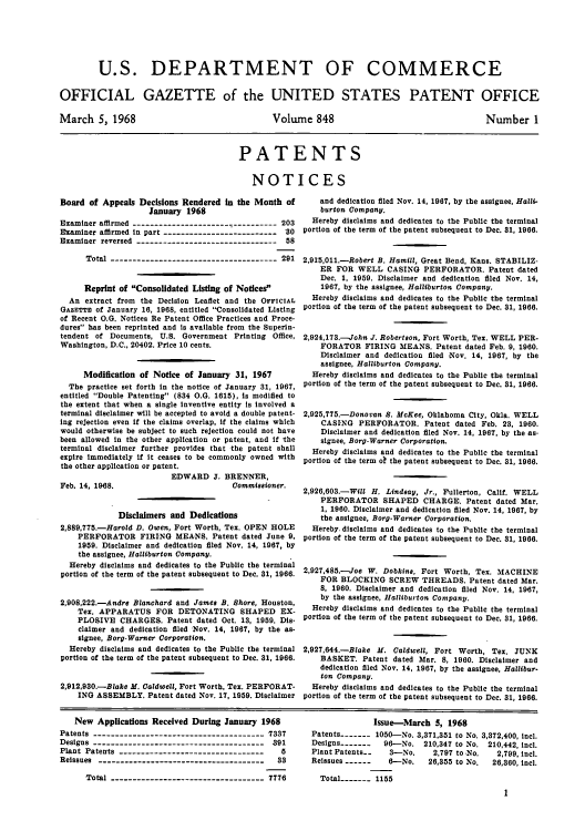 handle is hein.intprop/uspagaz0585 and id is 1 raw text is: U.S. DEPARTMENT OF COMMERCE
OFFICIAL GAZETTE of the UNITED STATES PATENT OFFICE

March 5, 1968

Volume 848

Number 1

PATENTS
NOTICES

Board of Appeals Decisions Rendered in the Month of
January 1968
Examiner affirmed ---------------------- ---------- 203
Examiner affirmed in part -------------------------- 30
Examiner reversed -------------------------------- 58
Total -------------------------------------- 291
Reprint of Consolidated Listing of Notices
An extract from the Decision Leaflet and the OFFICIAL
GAZETTE of January 16, 1968, entitled Consolidated Listing
of Recent O.G. Notices Re Patent Office Practices and Proce-
dures has been reprinted and is available from the Superin-
tendent of Documents, U.S. Government Printing Office,
Washington, D.C., 20402. Price 10 cents.
Modification of Notice of January 31, 1967
The practice set forth in the notice of January 31, 1967,
entitled Double Patenting (834 0.G. 1615), is modified to
the extent that when a single inventive entity is involved a
terminal disclaimer will be accepted to avoid a double patent-
ing rejection even if the claims overlap, if the claims which
would otherwise be subject to such rejection could not have
been allowed in the other application or patent, and if the
terminal disclaimer further provides that the patent shall
expire immediately if it ceases to be commonly owned with
the other application or patent.
EDWARD J. BRENNER,
Feb. 14, 1968.                           Commissioner.
Disclaimers and Dedications
2,889,775.-Harold D. Owen, Fort Worth, Tex. OPEN HOLE
PERFORATOR FIRING MEANS. Patent dated June 9,
1959. Disclaimer and dedication filed Nov. 14, 1967, by
the assignee, Halliburton Company.
Hereby disclaims and dedicates to the Public the terminal
portion of the term of the patent subsequent to Dec. 31, 1966.
2,908,222.-Andre Blanchard and James B. Shore, Houston,
Tex. APPARATUS FOR DETONATING SHAPED EX-
PLOSIVE CHARGES. Patent dated Oct. 13, 1959. Dis-
claimer and dedication filed Nov. 14, 1967, by the as-
signee, Borg-Warner Corporation.
Hereby disclaims and dedicates to the Public the terminal
portion of the term of the patent subsequent to Dec. 31, 1966.
2,912,930.-Blake M. Caldwell, Fort Worth, Tex. PERFORAT-
ING ASSEMBLY. Patent dated Nov. 17, 1959. Disclaimer

and dedication filed Nov. 14, 1967, by the assignee, Halli-
burton Company.
Hereby disclaims and dedicates to the Public the terminal
portion of the term of the patent subsequent to Dec. 81, 1966.
2,915,011.-Robert B. Hamill, Great Bend, Kans. STABILIZ-
ER FOR WELL CASING PERFORATOR. Patent dated
Dec. 1, 1959. Disclaimer and dedication filed Nov. 14,
1967, by the assignee, Halliburton Company.
Hereby disclaims and dedicates to the Public the terminal
portion of the term of the patent subsequent to Dec. 31, 1966.
2,924,173.-John J. Robertson, Fort Worth, Tex. WELL PER-
FORATOR FIRING MEANS. Patent dated Feb. 9, 1960.
Disclaimer and dedication filed Nov. 14, 1967, by the
assignee, Halliburton Company.
Hereby disclaims and dedicates to the Public the terminal
portion of the term of the patent subsequent to Dec. 31, 1966.
2,925,775.-Donovan S. McKee, Oklahoma City, Okla. WELL
CASING PERFORATOR. Patent dated Feb. 23, 1960.
Disclaimer and dedication filed Nov. 14, 1967, by the as-
signee, Borg-Warner Corporation.
Hereby disclaims and dedicates to the Public the terminal
portion of the term ok the patent subsequent to Dec. 31, 1966.
2,926,603.-Will H. Lindsay, Jr., Fullerton, Calif. WELL
PERFORATOR SHAPED CHARGE. Patent dated Mar.
1, 1960. Disclaimer and dedication filed Nov. 14, 1967, by
the assignee, Borg-Warner Corporation.
Hereby. disclaims and dedicates to the Public the terminal
portion of the term of the patent subsequent to Dec. 31, 1966.
2,927,485.-Joe W. Dobkins, Fort Worth, Tex. MACHINE
FOR BLOCKING SCREW THREADS. Patent dated Mar.
8, 1960. Disclaimer and dedication filed Nov. 14, 1967,
by the assignee, Halliburton Company.
Hereby disclaims and dedicates to the Public the terminal
portion of the term of the patent subsequent to Dec. 31, 1966.
2,927,644.-Blake M. Caldwell, Fort Worth, Tex. JUNK
BASKET. Patent dated Mar. 8, 1960. Disclaimer and
dedication filed Nov. 14, 1967, by the assignee, Hallibur-
ton Company.
Hereby disclaims and dedicates to the Public the terminal
portion of the term of the patent subsequent to Dec. 31, 1966.

New Applications Received During January 1968
Patents --------------------------------------- 7337
Designs --------------------------------------- 391
Plant Patents ----------------------------------  5
Reissues --------------------------------------  33
Total ----------------------------------- 7776

Issue-March 5, 1968
Patents------- 1050-No. 3,371,351 to No. 3,372,400, incl.
Designs-------  96-No. 210,347 to No. 210,442, incl.
Plant Patents--   3-No.    2,797 to No.   2,799, Incl.
Reissues ------  6--No.   26,355 to No.  26,360, Incl.
Total----- 1155
1


