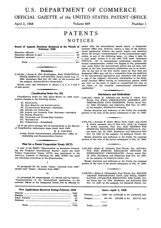 handle is hein.intprop/uspagaz0586 and id is 1 raw text is: U.S. DEPARTMENT OF COMMERCE
OFFICIAL GAZETTE of the UNITED STATES PATENT OFFICE

April 2, 1968

Volume 849

Number 1

PATENTS
NOTICES

Board of Appeals Decisions Rendered in the Month of
February 1968
Examiner affirmed --------------------------------- 147
Examiner affirmed in part -------------------------- 20
Examiner reversed -------------------------------- 44
Total -------------------------------------- 211
Disclaimer
3,144,541.-David H. Hill, Birmingham, Mich. ELECTRICAL
STOCK REMOVAL APPARATUS. Patent dated Aug. 11,
1964. Disclaimer filed Nov. 29, 1967, by the Inventor and
the assignee, General Motors Corporation.
Hereby enter this disclaimer to claims 1, 2, 3, 4, 5 and 6
of said patent.
Classification Order No. 392
Classification Order No. 392, dated March 14, 1968, incor-
porates changes In the following classes:
37, EXCAVATING
48, GAS, HEATING AND ILLUMINATING
67, ILLUMINATING BURNEs-Abolished
126, STOVES AND FURNACES
158, LIQUID AND GASEOUS FUEL BURNEas-Abollshed
172, EARTH WORKING
192. CLUTCHES AND POWER-STOP CONTROL
317, ELECTRICITY
431, 'COMBUSTION-Established
All of the above changes will be incorporated in the Manual
of Classification replacement pages dated April 1968.
H. S. VINCENT,
Acting Patent Documentation Administrator, Office of
Examining and Documentation Control.
Plan for a Patent Cooperation Treaty (PCT)
A copy of the BIRPI Memorandum on Questions Concern-
ing the Proposed International Search under the draft
Patent Cooperation Treaty (PCT) was reproduced in the
OFICIAL GAZETTE of February 20, 1968. BIRPI has made
the following corrections in the Memorandum
I
In paragraph 28, the words Japan: chemical from 1965
should read Japan : chemical from 1962.
II
In paragraph 98, subparagraph (1) should read as follows:
Communication of the international application to the
national Offices of the designated States will be effected to-

gether with the international search report. A designated
national Office may, however, receive a copy of the interna-
tional application without the search report, and therefore
before the formal communication of the international appli-
cation, in any of the following cases: (I) when it asks for
a copy under Article 8 of the 1967 PCT draft (document
PCT/I/4), (ii) if international publication precedes the
formal communication (which will happen In the, presumably
rare, cases where the international search has not been com-
pleted by the time international publication has to be made),
(tii) by the end of the 21st month (since by that time any
designated Office may ask for a translation from the applicant
of the international application and, therefore, will also need
a copy of the original). Naturally, examination in the desig-
nated national Offices having an examination system would
not start on the basis of copies so transmitted but only on
the basis of the formally communicated international
application.
Disclaimers and Dedications
3,067,679.-Blake M. Caldwell and Harold D. Owen, Fort
Worth, Tex. WELL PERFORATING ASSEMBLY AND
PERFORATING UNIT THEREFOR. Patent dated Dec.
11, 1962. Disclaimer and dedication filed Nov. 14, 1967,
by the assignee, Halliburton Company.
Hereby disclaims and dedicates to the Public the terminal
portion of the term of the patent subsequent to Dec. 31, 1966.
3,074,170.-Norman R. Zabel, Menlo Park, Calif., and David
E. Brink, deceased, late of Palo Alto, Calif., by Virginia
W. Brink, executrix, Palo Alto, Calif. METHOD FOR
STUDYING EXPLOSIONS STEREOSCOPICALLY. Pat-
ent dated Jan. 22, 1963. Disclaimer and dedication filed
Nov. 14, 1967, by the assignee, Jet Research Center, Inc.
Hereby disclaims and dedicates to the Public the terminal
portion of the term of the patent subsequent to Dec. 31, 1966.
3,121,322.-Blake M. Caldwell, Fort Worth, Tex. APPARA-
TUS FOR TESTING EXPLOSIVE DEVICES BY
STEREOSCOPIC PHOTOGRAPHY. Patent dated Feb.
18, 1964. Disclaimer and dedication filed Nov. 14, 1967,
by the assignee, Jet Research Center, Inc.
Hereby disclaims and dedicates to the Public the terminal
portion of the term of the patent subsequent to Dec. 31, 1966.
3,128,702.-Glenn B. Christopher, Fort Worth, Tex. SHAPED
CHARGE PERFORATING UNIT AND WELL PERFO-
RATING APPARATUS EMPLOYING THE SAME. Pat-
ent dated Apr. 14, 1964. Disclaimer and dedication filed
Nov. 14, 1967, by the assignee, Jet Research Center, Inc.

New Applications Received During February 1968
Patents  ---------------------------------- 7342
Designs --------------------------------------- 406
Plant Patents ---------------------------------  10
Reissues --------------------------------------  20
Total ----------------------------------- 7778

Issue-April 2, 1968
Patents----- 1050-No. 3,375,529 to No. 3,370,578, incl.
Designs-------  6-0No. 210,648 to No. 210,713, incl.
Total----- 1116
1


