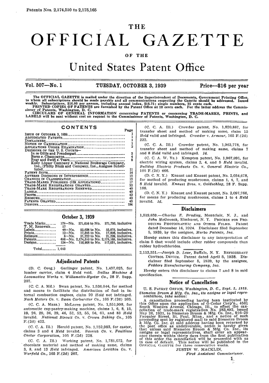 handle is hein.intprop/uspagaz0592 and id is 1 raw text is: Patents Nos. 2,174,510 to 2,175,165
THE
OFFICIAL GAZETTE
OF THE

United States Patent Office

Vol. 507-No. 1                      TUESDAY, OCTOBER 3, 1939                              Price-$16 per year
The OFFICIAL GAZETTE is mailed under the direction of the Superintendent of Documents, Government Printing Office,
to whom all subscriptions should be made payable and all communications respecting the Gazette should be addressed. Issued
weekly. Subscriptions, $16.00 per annum, including annual index, $18.75; single numbers, 35 cents each.
PRINTED COPIES OF PATENTS are furnished by the Patent Office at 10 cents each. For the latter address the Commis-
sioner of Patents, Washington, D. C.
CIRCULARS OF GENERAL INFORMATION concerning PATENTS or concerning TRADE-MARKS, PRINTS, and
LABELS will be sent without cost on request to the Commissioner of Patents, Washington, D. C.

CONTENTS                         Page
ISSUE OF OCTOBER 3, 1930 -----------------------------------  I
ADJUDICATED PATENTS   ---------------------------------1
DISCLAIMERS     -------------------------------------
NOTICE OF CANCELLATION   ------------------------------1
APPLICATIONS UNDER EXAMINATION ------------------------- 2
DECISIONS OF THE U. S. COURTS-
In re Gillis and Prendergast ------------------------------ 3
Borm s. Champayne      -------------------------    4
Bray and Swift v. Tears ---------------------------------- 8
Kelly Liquor Company v. National Brokerage Company,
Inc., (Philip Blum and Company, Inc., Assignee Substi-
tuted --------------------------------------------------- 11
PATENT SUITS ------------------------------------------------ 14
ADVERSE DECISIONS IN INTERFERENCE ---------------------- 15
CHANGES IN CLASSIFICATION ----------------------------- ---- 15
TRADE-MARKS PUBLISHED (139 APPLICATIONS) -------------- 17
TRADE-MARK REGISTRATIONS GRANTED --------------------- 33
TRADE-MARK REGISTRATIONS RENEWED ------------------ 40
LABELS ------------------------------------------------------ 40
PRINTS ------------------------------------------------------- 42
REISSUES     ------------------------------------------ 43
PATENTS GRANTED ------------------------------------------ 45
DESIGNS---------------------------------------. 194
October 3, 1939
Trade Marks -------  178-No. 371,616 to No. 371,793, inclusive
T. M. Renewals ....  17
Labels -------------- 48-No.  53,628 to No.  53,675, inclusive.
Prints ------------- 12-No.  17,595 to No.  17,606, inclusive.
Reissues ------------  8-No.  21,222 to No.  21,229, inclusive.
Patents -----------  656-No. 2,174,510 to No. 2,175,165, inclusive.
Designs ----------- 124-No. 116,908 to No. 117,031, inclusive.
Total -     1-------, 043
Adjudicated Patents
(D. C. Oreg.)    Gerlinger patent, No. 1,457,025, for
lumber carrier, claim 4 Held void. Dallas Machine &
Locomotive Works v. Willamette-Hyster Co., 28 F. Supp.
207.
(C. C. A. Ald.) Swan patent, No. 1,536,044, for method
and means to facilitate the distribution of fuel in in-
ternal combustion engines, claim 20 Held not Infringed.
Nash Motors Co. v. Swan Carburetor Co., 105 F.(2d) 305.
(C. C. A. Mass.) McLaren patent, No. 1,551,998, for
automatic cup-pastry-making machine, claims 1, 6, 8, 15,
19, 26, 29, 36, 39, 46, 52, 53, 55, 56, 61, and 83 Held
invalid. National Biscuit Co. v. Crown Baking Co., 105
F. (2d) 422.
(C. C. A. Ill.) Herold patent, No. 1,752,983, for caster,
claims 3 and 4 Held invalid. Bassick Co. v. Faultless
Caster Corporation, 105 F.(2d) 228.
(C. C. A. Ill.)   Working patent No. 1,781,672, for
chocolate material and method of making same, claims
3, 8, and 13 Held infringed. American Lecithin Co. v.
Warfleld Co., 105 F.(2d) 207.

(C. C. A. Ill.)  Crowder patent, No. 1,820,867, for
transfer sheet and method of making same, claim 15
Held valid and infringed. Crowder v. Armour, 105 F.(2d)
232.
(C. C. A. Ill.)  Crowder patent, No. 1,963,778, for
transfer sheet and method of making same, claims 7
and 8 Held valid and infringed. Id.
(C. C. A. W. Va.) Kempton patent, No. 1,967,091, for
electric wiring system, claims 3, 4, and 5 Held invalid.
Bulldog Electric Products Co. v. General Electric Co.,
105 F.(2d) 466.
(D. C. N. Y.) Knaust and Knaust patent, No. 2,034,678,
for method of producing mushrooms, claims 1, 4, 7, and
8 Held invalid. Knanst Bros. v. Goldschlag, 28 F. Supp.
188.
(D. C. N. Y.) Knaust and Knaust patent, No. 2,097,766,
for means for producing mushrooms, claims 1 to 4 Held
invalid. Id.
Disclaimers
1,519,659.-Charles E. Bradley, Montclair, N. J., and
John MeGavack, Elmhurst, N. Y. PROCESS FOR PRO-
DUCING PHOTOGRAPHIC AND OTHER FILMS. Patent
dated December 16, 1924. Disclaimer filed September
5, 1939, by the assignee, Marbo Patents, Inc.
Hereby enters this disclaimer to any interpretation of
claim 5 that would include other rubber compounds than
rubber hydrochlorides.
2,113,351.--Joseph D. Lear, Buffalo, N. Y. REFRIGERANT
CONTROL DEVICE. Patent dated April 5, 1938. Dis-
claimer filed September 5, 1939, by the assignee,
Fedders Manfacturing Company, Inc.
Hereby enters this disclainer to claims 7 and 8 in said
specification.
Notice of Cancellation
U. S. PATENT OFFICE, Washington, D. C., Sept. 5, 1939.
Stemetco Broom & Mfg. Co. Inc., its assigns or legal repre-
sentatives, take notice:
A cancellation proceeding having been instituted by
this Office upon the application of 0-Cedar Corp'n., 4501
South Western Avenue, Chicago, Ill to effect the can-
cellation of trade-mark registration ko. 283,492, Issued
May 26, 1931, to Stemetco Broom & Mlfg. Co. Inc., 916-20
Fauquier Street, St. Paul, Minn., and a notice of such
proceeding sent by registered mail to said Stometco Broom
& MNfg. Co. Inc. at said address having been returned by
the post office as undeliverable, notice is hereby given
that unless said Stemetco Broom & Mfg. Co. Inc., its
assigns or legal representatives, shall enter an appear-
ance therein within thirty days from the first publication
of this order the cancellation will be proceeded with as
in case of default. This notice will he published in the
OFFICIAL CAZETTE for three consecutive weeks.
JUSTIN W. MACKLIN,
First Assistant Commiss.ioner.


