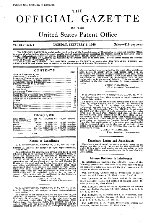 handle is hein.intprop/uspagaz0596 and id is 1 raw text is: Patents Nos. 2,188,895 to 2,189,748

THE

OFFICIAL

GAZETTE

OF THE

United States Patent Office

Vol. 511-No. 1                      TUESDAY, FEBRUARY 6,1940                              Price-t16 per year
The OFFICIAL GAZETTE is mailed under the direction of the Superintendent of Documents, Government Printing Office,
to whom all subscriptions should, be made payable and all communications respecting the Gazette should be addressed. Issued
weekly. Subscriptions, $16.00 per annum, including annual index, $18.75; single numbers, 35 cents each.
PRINTED COPIES OF PATENTS are furnished by the Patent Office at 10 cents each. For the latter address the Commis-
sioner of Patents, Washington, D. C.
CIRCULARS OF GENERAL INFORMATION concerning PATENTS or concerning TRADE-MARKS, PRINTS, and
LABELS will be sent without cost on request to the Commissioner of Patents, Washington, D. C.

CONTENTS                          Page
ISSUE oF FEBRUARY 6,1940 --------------------------------- 1
NOTICES OF CANCELLATION ---------------------------------- I
EXAMINER'§ LETTEIIS AND AMENDMENTS --------------------  I
ADVERSE DECISIONS IN INTERFERENCE ---------------------- 1
APPLICATIONS UNDER EXAMINATION ------------------------- 2
DECISIONS OF.THE U. S. COURTS-
In re Roberts --------------------------------------------  3
In re Maybach -------------------------------------------  4
PATENT SUITS ------------------------------------------------ 5
ADJUDICATED PATENTS --------------------------------------- 6
DISCLAIMERS ------------------------------------------------- 6
TRADE-MARKS PUBLISHED (170 APPLICATIONS) --------------  7
TRADE-MARK REGISTRATIONS GRANTED --------------------- 29
TRADE-MARK REGISTRATIONS RENEWED -------------------- 36
LABELS -------------------------------------------------------  39
PRINTS -------------------------------------------------------  39
REISSUES ---------------------------------- ------------------ 41
PATENTS GRANTED -------------------- ---------------  ---  43
DESIGNS ----------------------------------------------------- 244
February 6, 1940
Trade-Marks--...-..  168-No. 374,990 to No. 375,157, inclusive.
T. M. Renewals _    .68
Labels ------------- 10-No.   54,243 to No.  54,252, inclusive.
Prints -------------  7-No.   17,825 to No.  17,831, inclusive.
Reissues ----------  5--No.   21,341 to No.  21,345, inclusive.
Patents ----------- 854-No. 2,188,895 to No. 2,189,748, inclusive.
Designs -----------1 l17-No. 118,809 to No.  118,925, inclusive.
Total ------ 1,229
Notices of Cancellation
U. S. PATENT OFFICE, Washington, D. C., Jan. 10, 1940.
Charles M. Huette, his assigns or legal representatives,
take notice:
An application for cancellation having been filed In this
Office by The H. C. Godman Company, Columbus, Ohio, to
effect the cancellation   of trade mark    registration  of
Charles M. Huette, 420 N. Sixth St., St. Louis, Mo., No.
255,767, dated April 30, 1929, and the notice of such
proceeding sent by registered mail to the said Charles M.
Huette at the said address having been returned by the
post office undeliverable, notice is hereby given     that
unless said Charles M. Huette, his assigns or legal repro-.
sentatives, shall enter an    appearance therein    within
thirty days from the first publication of this order the
cancellation will be proceeded with as in the case of
default. This notice will be published in the OFFICIAL
GAZETTE for three consecutive weeks.
JUSTIN W. MACKLIN,
First Assistant Commissioner.
U. S. PATENT OFFICE, Washington, D. C., Jan. 15, 1940.
Ben W. Thompson, his assigns or legal representatives,
take notice:
An application for cancellation having been filed in this
Office by The National Marking Machine Company, 4026-
30 Cherfy St., Cincinnati, Ohio, to effect the cancellation
of trade-mark registration of Ben W. Thompson, 3639
Eighth Ave., Los Angeles, Calif., No. 273,522, dated Au-
gust 5, 1930, and the notice of such proceeding sent by
registered mail to the said Ben W. Thompson at the said

address having been returned by the post office undeliver-
able, notice is hereby given that unless said Ben W.
Thompson, his assigns or legal representatives, shall enter
an appearance therein within thirty days from the first
publication of this order the cancellation will be pro-
ceeded with as in the case of default. This notice will be
published in the OFFICIAL GAZETTE for three consecutive
weeks.
JUSTIN W. MACKLIN,
First Assistant Commissioner.
U. S. PATENT OFFICE,- Washington, D. C., Jan. 25, 1940.
Paul Mandel and Bro., their assigns or legal representa-
tives, take notice:
An application for cancellation having been filed in this
Office by Radio Corporation of America, 30 Rockefeller
Plaza, New York, N. Y., to effect the cancellation of
trade-mark registration of Paul Mandel and Bro., 237
Market St., Philadelphia, Pa., No. 270,174, dated April
29, 1930, and the notice of such proceeding sent by regis-
tered mail to said Paul Mandel and Bro. at the said
address having been returned by the post office as un-
deliverable, notice is hereby given that unless said Paul
Mandel and Bro., their assigns or legal representatives,
shall enter an appearance therein within thirty days
from the first publication of this order the cancellation
will be proceeded with as in the case of default. This
notice will be published in the OFFICIAL GAZETTE for three
consecutive weeks.
JUSTIN W. MACKLIN,
First Assistant Commissioner.
Examiners' Letters and Amendments
Examiners are directed to recite in each letter in an
application the date of the action by the applicant to
which it is a reply, and applicants are requested to indi-
cate in their actions on an application the date of the last
Office letter.
Adverse Decisions in Interference
In interferences involving th.Jpdlicated claims of the
following patents final decisions have been rendered that
the respective patentees were not the first inventors with
respect to the claims listed:
Pat. 2,064,455, Clifford' Banta, Production of motor
benzol, decided January 15, 1940, claims 2 and 8.
Pat. 2,116,635, H. W. Matheson and G. 0. Norrison,
Mixed polyvinyl resins and method of making same, de-
cided January 19, 1940, claim 5.
Pat. 2,117,364, Henry Salvatori, Apparatus for seismic
surveying, decided January 16, 1940, claims 1, 2, 3, 4, 5,
6, 7, 8, 9, and 11.
Pat. 2,117,365, I-. Salvatori and J. N. Walstrum, Seis-
mic surveying, decided January 16, 1940, claims 1, 2, 3,
4, 5, 6, 7, 8, 9, 10, 11, 12, and 13.
Pat. 2,150,868, S. N. Wight, Interlocking system for
railroads, decided January 19, 1940, claim 12.
1


