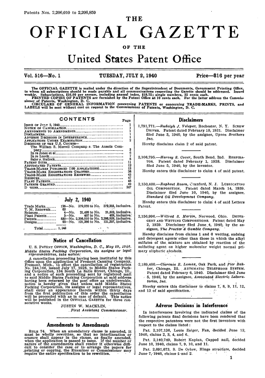 handle is hein.intprop/uspagaz0601 and id is 1 raw text is: Patents Nos. 2,206,010 to 2,206,859

THE

OFFICIAL

GAZETTE

OF THE

United States Patent Office
Vol. 516-No. 1                        TUESDAY, JULY 2,1940                            Price-$16 per year
The OFFICIAL GAZETTE is mailed under the direction of the Superintendent of Documents, Government Printing Office,
to whom all subscriptions should be made payable and all communications respecting the Gazette should be addressed. Issued
weekly. Subscriptions, $16.00 per annum, including annual index, $18.75; single numbers, 35 cents each.
PRINTED COPIES OF PATENTS are furnished by the Patent Office at 10 cents each. For the latter address the Commis-
sioner of Patents, Washington, D. C.
CIRCULARS OF GENERAL INFORMATION concerning PATENTS or concerning TRADE-MARKS, PRINTS, and
LABELS will be sent without cost on request to the Commissioner of Patents, Washington, D. C.

CONTENTS

P

ISSUE OF JULY 2, 1940 ---------------------------------------
N OTICE  Or  CANCELLATION  ------------------------------------
AMENDMENTS TO AMENDMENTS ------------------------------
DISCLAIMERS --------------------------------------------------
ADVERSE DECISIONS IN INTERFERENCE .....................
APPLICATIONS UNDER EXAMINATION --------------------------
DECISIONS OF THE U.S. COURTS--
The William S. Merrell Companp v. The Anacin Com-
pany e-w     l----------------------------------------------
Inre Iones et al-------------------------------------
In re Lueck   --------------------------------------------
Saler S. Halleck---------------------------------------
PATENT SUITs..........................................
ADJUDICATED PATENTS ---------------------------------------
TRADE-MARKS PUBLISHED (199 APPLICATIONS) .............
TRADE-MARK REGISTRATIONS GRANTED ...................
TRADE-MARK REGISTRATIONS RENEWED --------------------
REISSUES --------.                     .  .   .  ..----------------------------------------
PLANT PATENTS ----------------------------------------------
PATENTS GRANTED ------------------------------------------
D 9IGNS ------------------------------------------------------

?age
2

July 2, 1940
Trade Marks ------ 136-No. 379,070 to No. 379,205, inclusive.
T. M. Renewals----  63                .
Reissues ------------  4-No.  21,499 to No.  21,502, inclusive.
Plant Patents 1-----  3-No.    407 to No.   409, inclusive.
Patents ----------- 850--No. 2,206,010 to No. 2,206,859, inclusive.
Designs ------------ 92-No. 121,266 to No. 121,357, inclusive.
Total .------- 1,148-
Notice of Cancellation
U. S. PATENT OFFICE, .Washington, D. C., May 29, 1940.
Middle States Packing Corporation, its assigns or legal
representatives, take notice:
A cancellation proceeding having been instituted by this
Office upon the application of Fremont Canning Company,
Fremont, Mich., to effect the cancellation of registration
No. 244,166, issued July 17, 1928, to Middle States Pack-
ing Corporation, 134 South La Salle Street, Chicago,-Ill.,
and a notice of such proceeding sent by registered mail
to said Middle States Packing Corporation at said address
having been returned by the post office as undeliverable,
notice is hereby given that unless said Middle States
Packing Corporation, Its assigns or legal representatives,
shall enter an appearance therein within thirty days
from the first publication of this order the cancellation
will be proceeded with as in case of default. This notice
will be published in the OFFICIAL GAZETTE for three con.
secutive weeks.
JUSTIN W. MACKLIN,
First Assistant Commissioner.
Amendments to Amendments
RULE 74. When an amendatory clause is amended, it
must be wholly rewritten so that no interlineation or
erasure shall appear In the clause, as finally amended,
when the application is passed to issue. If the number or
nature of the amendments shall render It otherwise diffi-
cult to consider the case or to, arrange the papers for
,printing or copying, the Examiner or Commissioner may
require the entire specification to be rewritten.  -

Disclaimers
1,791,771.-Rudolph J. Velepec, Rochester, N. Y. SCREW
DRIVER. Patent dated February 10, 1931. Disclaimer
filed June 3, 1940, by the assignee, Upson Brothers
Inc.
Hereby disclaims claim 2 of said patent.
2,106,795.-HarveV S. Cover, South Bend, Ind. RESPIRA-
TOR. Patent dated February 1, 1938. Disclaimer
filed June 5, 1940, by the inventor.
Hereby enters this disclaimer to claim 4 of said patent.
2,150,400.-Raphael Rosen, Coanford, N. J. LUBRICATING
OIL COMPOSITION. Patent dated March 14, 1939.
Disclaimer filed June 10, 1940, by the assignee,
Standard Oil Development Company.
Hereby enters this disclaimer to claim 4 of said Letters
Patent.
2,156,996.-Wilfred S. Martin, Norwood, Ohio. DETER-
GENT AND WETTING COMPOSITIONS. Patent dated May
2, 1939. Disclaimer filed June.4, 1940, by the as-
signee, The Procter & Gamble Company.
Hereby disclaims from claims 1 and 6 wetting, sudsing
and detergent agents' other than those in which the alkyl
sulfates of the. mixture are obtained by reaction of the
sulfating agent on higher molecular weight normal pri-
mary aliphatic alcohols.
2,189,400.-Clarence B. Lomaw, Oak Park, and Pier Bak-
ker, Chicago, Ill.. AUTOMATIC TELEPHONE SYSTEM.
Patent dated February 6, 1940. Disclaimer filed June
5, 1940; by the assignee, Associated Electric Labora-
tories, Inc.
Hereby enters this disclaimer to claims 7, 8, 9, If, 12,
and 13 of said specification.
Adverse Decisions' in Interference
In interferences Involving the indicated claims of the
following patents final decisions have been rendered that
the respective patentees were not the first inventors with
respect to the claims listed :
Pat. 2,107,136, Louis Zaiger, Fan, decided. June 12,
1940, claims 2, 3, 4, and 6..
Pat. 2,140,749, Robert Kaplan, Capped nail, decided
June 10, 1940, claims 7, 9, 10, and 11.
Pat. 2,091,673, S. De Orlow, Hinge structure, decided
June- 7,- 1940, claims -1 -and 2.
1


