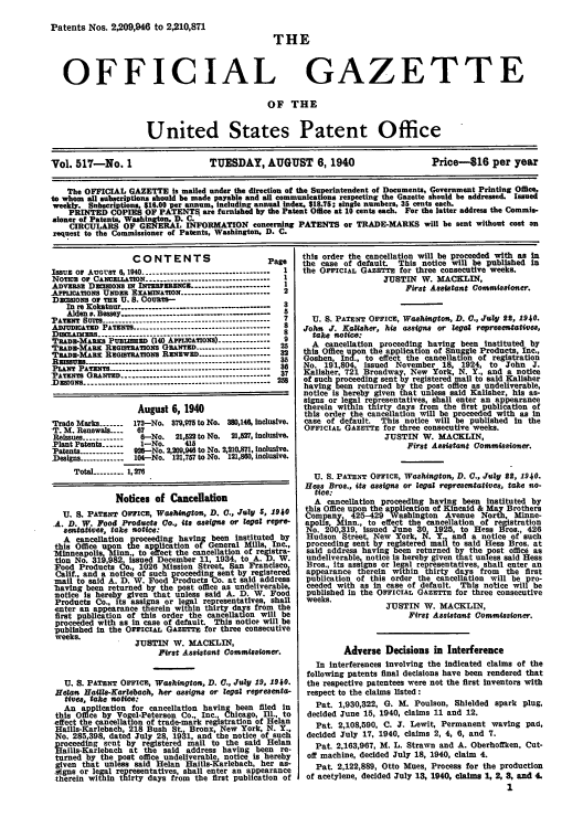 handle is hein.intprop/uspagaz0602 and id is 1 raw text is: Patents Nos. 2,209,946 to 2,210,871

OFFICIAL

IHE
GAZETTE

OF THE

United States Patent Office
Vol. 517-No. 1                       TUESDAY, AUGUST 6, 1940                             Price-816 per year
The OFFICIAL GAZETTE Is mailed under the direction of the Superintendent of Documents, Government Printing Office,
to whom all subscriptions should he made payable and all communIcations respecting the Gazette should be addressed. Issued
weekly. Babscriptions, 516.00 per annum, Including annual Index. $18.75; single numbers. 35 cents each.
PRINTED COPIES OF PATENTS are furnished by the Patent Office at 10 cents each. For the latter address the Commis-
sioner of Patents, Washington, D. C.
CIRCULARS OF GENRAL INFORMATION concerning PATENTS or TRADE-MARKS will be sent without cost on
request to the Commissioner of Patents, Washington, D. C.

CONTENTS

Page

IsSUE OF AUGUsT 6, 1940--------------------------------
NOTICE Or CANCELLATION            ..     .       ..-------------------------------
ADvws    Dazcoxa I INTERERENCE.--------------------
APPrIcATIoNs UNDE EXAMINATION----------------------.. .
DacazoNs Or TEE U. S. Couate-
In re Kokatnur -----------------------     ---------
Alden, Bessey.....-     --         -----------
PATENT SUITS-----...-------------------------------------
ADJ  IcATED PATENTS.-------.-----------------------------
DIsLAIrxMs.----------------------.. . . ----------------------
TRADa-MAaxa PUBLsaED (140 APFLCATIONS)-------------
ITADa-MAnz ResarATioxa GRANTED.------------------
TEAE-MAEx REOITRATroNs RENEwED-------------------
A s     A.    ............... ..---------------------------------
PLANT PATENT8 ----....--....-----------------------------...-
PATENTS GRANTED.----------    ----------------------------
D=sINq -------------------------------------------------

2
7
8
5
8
9
25
32
35
36
37
258

August 6, 1940
Trade Marks-    -172-No.     79,975 to NO. 3.14. Inc.i.ve.
T. M. Renewals --.  87
ReIssues.-----------8-No.   21,2 to No.  21,527, inclusIv
Plant Patents------ -NO.     415
'Patents------------19--No. 2,209,94 to No.2,210,871, inclusive
Designs------------104-No. 121,757 to No. 121,80, inclusive.
Total.-------- 1, 27
Notices of Cancellation
U. S. PATENT OFFICE, Washington, D. C., July 5, 1940
A. D. W. Food Products Co., its assigna or legal repre-
sentattves, take notice:
A cancellation proceeding having been instituted by
this Office upon the application of General Mills, Inc.,
'Minneapolis Minn., to effect the cancellation of resistra-
tion No. 314),982, issued December 11, 1934, to A. Ii. W.
Food Products Co., 1026 Mission Street, San Francisco,
Calif., and a notice of such proceeding sent by registered
mail to said A. D. W. Food Products Co. at said address
having been returned by the post office as undeliverable,
notice Is hereby given that unless said A. D. W. Food
Products Co., its assigns or legal representatives, shall
enter an appearance therein within thirty days from the
first publication of this order the cancellation will be
proceeded with as In case of default. This notice will be
published In the OFFICIAL GAZETTE for three consecutive
weeks.
JUSTIN W. MACKLIN,
First Assistant Commissioner.
U. S. PATENT OFFICE, Washington, D. 0., July 19, 1940.
Helas Hailla-Karlebach, her assigns or legal representa-
tives, take notice:
An application for cancellation having been filed In
this Office by Vogel-Peterson Co., Inc., Chicago, Ill., to
effect the cancellation of trade-mark registration of Helan
Haills-Karlebach, 218 Bush St. Bronx, New York, N. Y.,
No. 285,398, dated July 28, 19A1, and the notice of such
froceeding sent by registered mail to the said Helan
Haills-Karlebach at the said address having been re-
turned by the post office undeliverable notice is hereby
given that unless said Helan Haills-Rarlebach, her as-
signs or legal representatives, shall enter an appearance
therein within thirty days from the first publication of

this order the cancellation will be proceeded with as in
the case of default. This notice will be published in
the OFFICIAL GAZETTE for three consecutive weeks.
JUSTIN W. MACKLIN,
First Assistant Comnmissioner.
U. S. PATENT OFFICE, Washington, D. 0., JuIly S, 1940.
John J. Kalisker, his assigna or legal representatives,
take notice:
A cancellation proceeding having been instituted by
this Office upon the application of Snuggle Products, Inc.,
Goshen, Ind., to effect the cancellation of registration
No. 191,804, issued November 18, 1924, to John J.
Kalisher, 721 Broadway, New York, N. Y., and a notice
of such proceeding sent by registered mail to said Kalisher
having been returned by the post office as undeliverable,
notice Is hereby given that unless said Kalisher, his as-
signs or legal representatives, shall enter an appearance
therein within thirty days from the first publication of
this order the cancellation will be proceeded with as in
case of default. This notice will be published In the
OFFICIAL GAZETTE for three consecutive weeks.
JUSTIN W. MACKLIN,
First Assistant Commissioner.
U. S. PATENT OFFICE, Washington, D. 0., July SS, 1940.
Hess Bros., its assigns or legal representatives, take no-
tice:
A cancellation proceeding having been Instituted by
this Office upon the application of Kincaid & May Brothers
Coi any. 425-429 Washington Avenue North, Minne-
apo    inn., to effect the cancellation of registration
No. 200,319, issued June 30 1925, to Hess Bros., 426
Hudson Street, New York, N. Y. and a notice of such
proceeding sent by registered mail to said Hess Bros. at
said address having been returned by the post office as
undeliverable, notice Is hereby given tnat unless said Hess
Bros., its assigns or legal representatives, shall enter an
appearance therein within thirty days from the first
publication of this order the cancellation will be pro-
ceeded with as in case of default. This notice will be
published In the OFFICIAL GAZETTE for three consecutive
weeks.
JUSTIN W. MACKLIN,
First Assistant Commissioner.
Adverse Decisions in Interference
In Interferences involving the indicated claims of the
following patents final decisions have been rendered that
the respective patentees were not the first Inventors with
respect to the claims listed :
Pat. 1,930,322, G. M. Poulson, Shielded spark plug,
decided June 15, 1940, claIms 11 and 12.
Pat, 2,108,590, C. J. Lewit, Permanent waving pad,
decided July 17, 1940, claims 2, 4, 6, and 7.
Pat. 2,163,967, M. L. Strawn and A. Oberhoffken, Cut-
off machine, decided July 18, 1940, claim 4.
Pat. 2,122,889, Otto Mues, Process for the production
of acetylene, decided July 18, 1940, claime 1, 2, 8, and 4.
1



